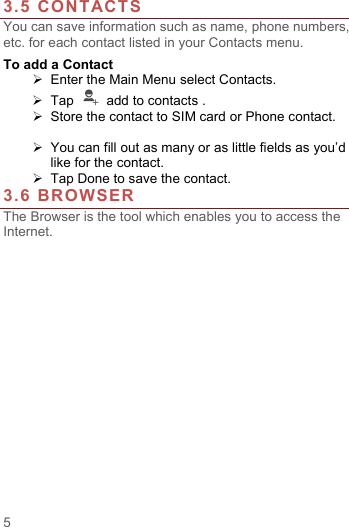  5  3.5 CONTACTS You can save information such as name, phone numbers, etc. for each contact listed in your Contacts menu.   To add a Contact   Enter the Main Menu select Contacts.  Tap    add to contacts .   Store the contact to SIM card or Phone contact.   You can fill out as many or as little fields as you&rsquo;d like for the contact.  Tap Done to save the contact.   3.6 BROWSER The Browser is the tool which enables you to access the Internet.   