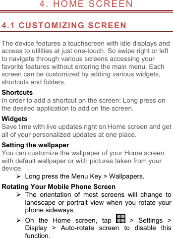  4.  HOME SCREEN                          4.1 CUSTOMIZING SCREEN  The device features a touchscreen with idle displays and access to utilities at just one-touch. So swipe right or left to navigate through various screens accessing your favorite features without entering the main menu. Each screen can be customized by adding various widgets, shortcuts and folders.   Shortcuts In order to add a shortcut on the screen: Long press on the desired application to add on the screen. Widgets Save time with live updates right on Home screen and get all of your personalized updates at one place.   Setting the wallpaper You can customize the wallpaper of your Home screen with default wallpaper or with pictures taken from your device.   Long press the Menu Key > Wallpapers. Rotating Your Mobile Phone Screen  The orientation of most screens will change to landscape or portrait view when you rotate your phone sideways.  On the Home screen, tap   > Settings > Display > Auto-rotate screen to disable this function. 
