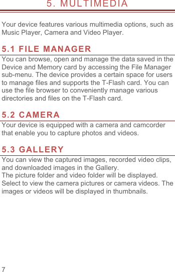  7 5. MULTIMEDIA                          Your device features various multimedia options, such as Music Player, Camera and Video Player.  5.1 FILE MANAGER You can browse, open and manage the data saved in the Device and Memory card by accessing the File Manager sub-menu. The device provides a certain space for users to manage files and supports the T-Flash card. You can use the file browser to conveniently manage various directories and files on the T-Flash card.    5.2 CAMERA Your device is equipped with a camera and camcorder that enable you to capture photos and videos.    5.3 GALLERY You can view the captured images, recorded video clips, and downloaded images in the Gallery. The picture folder and video folder will be displayed. Select to view the camera pictures or camera videos. The images or videos will be displayed in thumbnails.    