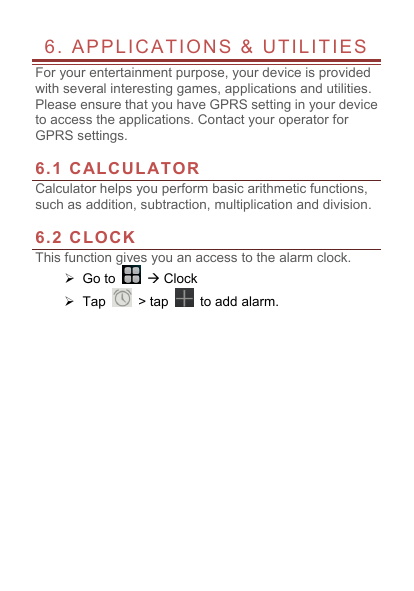  6. APPLICATIONS &amp; UTILITIES             For your entertainment purpose, your device is provided with several interesting games, applications and utilities. Please ensure that you have GPRS setting in your device to access the applications. Contact your operator for GPRS settings.    6.1 CALCULATOR Calculator helps you perform basic arithmetic functions, such as addition, subtraction, multiplication and division.  6.2 CLOCK This function gives you an access to the alarm clock.    Go to    Clock  Tap   > tap   to add alarm.   