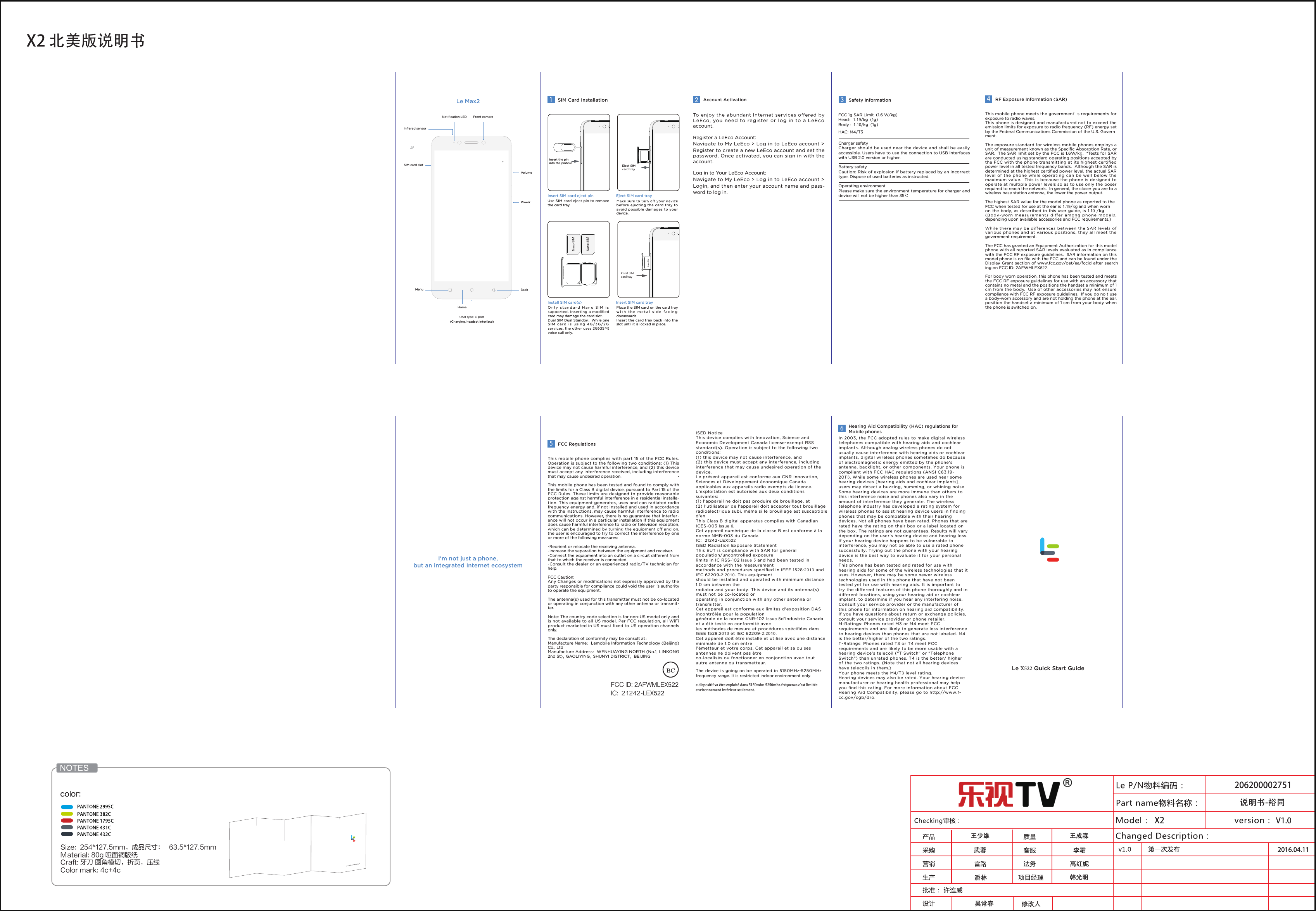 X2 北美版说明书V1.0武蓉潘林 韩光明王成森吴常春王少维2016.04.11X2说明书-裕同206200002751Size:  254*127.5mm，成品尺寸： 63.5*127.5mm   Material: 80g 哑面铜版纸  Craft: 牙刀 圆角模切，折页，压线   Color mark: 4c+4cLe Max2Le X522 Quick Start GuideSIM card slotFront cameraInfrared sensorNotiﬁcation LEDVolumePowerHomeBackMenuUSB type-C port(Charging, headset interface)Insert the pin into the pinholeInsert SIM card trayEject SIM card traySIM Card InstallationEject SIM card trayInsert SIM card eject pinInstall SIM card(s) Insert SIM card trayUse SIM card eject pin to remove the card tray. Only  standard Nano SIM is supported. Inserting a modiﬁed card may damage the card slot.Dual SIM Dual Standby：While one SIM c a rd is using 4G/3G/2G services, the other uses 2G(GSM) voice call only.Place the SIM card on the card tray with  the m etal s ide facing downwards. Insert the card tray back into the slot until it is locked in place.before ejecting the card tray to avoid possible damages to your device. Account ActivationLeEco, you need to register or log in to a LeEco account.Register a LeEco Account:Navigate to My LeEco > Log in to LeEco account > Register to create a new LeEco account and set the password. Once activated, you can sign in with the account.Log in to Your LeEco Account:Navigate to My LeEco > Log in to LeEco account > Login, and then enter your account name and pass-word to log in.3This mobile phone meets the government&rsquo; s requirements for exposure to radio waves.This phone is designed and manufactured not to exceed the emission limits for exposure to radio frequency (RF) energy set by the Federal Communications Commission of the U.S. Govern-ment.  The exposure standard for wireless mobile phones employs a unit of measurement known as the Speciﬁc Absorption Rate, or SAR.  The SAR limit set by the FCC is 1.6W/kg.  *Tests for SAR are conducted using standard operating positions accepted by the FCC with the phone transmitting at its highest certiﬁed power level in all tested frequency bands.  Although the SAR is determined at the highest certiﬁed power level, the actual SAR level of the phone while operating can be well below the maximum value.  This is because the phone is designed to operate at multiple power levels so as to use only the poser required to reach the network.  In general, the closer you are to a wireless base station antenna, the lower the power output.The highest SAR value for the model phone as reported to the FCC when tested for use at the ear is 1.19/kg and when worn on the body, as  described  in this user guide, is 1.10 /kgdepending upon available accessories and FCC requirements.)various phones and at various positions, they all meet the government requirement.-The FCC has granted an Equipment Authorization for this model phone with all reported SAR levels evaluated as in compliance with the FCC RF exposure guidelines.  SAR information on this model phone is on ﬁle with the FCC and can be found under the Display Grant section of www.fcc.gov/oet/ea/fccid after search ing on FCC ID: 2AFWMLEX522.For body worn operation, this phone has been tested and meets the FCC RF exposure guidelines for use with an accessory that contains no metal and the positions the handset a minimum of 1 cm from the body.  Use of other accessories may not ensure compliance with FCC RF exposure guidelines.  If you do no t use a body-worn accessory and are not holding the phone at the ear, position the handset a minimum of 1 cm from your body when the phone is switched on.4RF Exposure Information (SAR)Charger safety Charger should be used near the device and shall be easily accessible. Users have to use the connection to USB interfaces with USB 2.0 version or higher. Battery safetyCaution: Risk of explosion if battery replaced by an incorrect type. Dispose of used batteries as instructed. Operating environmentPlease make sure the environment temperature for charger and device will not be higher than 35℃Safety InformationI'm not just a phone,but an integrated Internet ecosystemFCC 1g SAR Limit（1.6 W/kg） Head：1.19/kg（1g）Body ：1.10/kg（1g）HAC: M4/T321Le 2 Quick Start GuideThis mobile phone complies with part 15 of the FCC Rules. Operation is subject to the following two conditions: (1) This device may not cause harmful interference, and (2) this device must accept any interference received, including interference that may cause undesired operation.This mobile phone has been tested and found to comply with the limits for a Class B digital device, pursuant to Part 15 of the FCC Rules. These limits are designed to provide reasonable protection against harmful interference in a residential installa-tion. This equipment generates, uses and can radiated radio frequency energy and, if not installed and used in accordance with the instructions, may cause harmful interference to radio communications. However, there is no guarantee that interfer-ence will not occur in a particular installation If this equipment does cause harmful interference to radio or television reception, the user is encouraged to try to correct the interference by one or more of the following measures:-Reorient or relocate the receiving antenna.-Increase the separation between the equipment and receiver.that to which the receiver is connected.-Consult the dealer or an experienced radio/TV technician for help.FCC Caution:Any Changes or modiﬁcations not expressly approved by the party responsible for compliance could void the user &lsquo;s authority to operate the equipment.The antenna(s) used for this transmitter must not be co-located or operating in conjunction with any other antenna or transmit-ter.Note: The country code selection is for non-US model only and is not available to all US model. Per FCC regulation, all WiFi product marketed in US must ﬁxed to US operation channels only.The declaration of conformity may be consult at：Manufacture Name：Lemobile Information Technology (Beijing) Co., LtdManufacture Address：WENHUAYING NORTH (No.1, LINKONG 2nd St)， GAOLIYING， SHUNYI DISTRICT，BEIJING5FCC Regulations6Hearing Aid Compatibility (HAC) regulations for Mobile phonesISED NoticeThis device complies with Innovation, Science and Economic Development Canada license-exempt RSS standard(s). Operation is subject to the following two conditions:(1) this device may not cause interference, and (2) this device must accept any interference, including interference that may cause undesired operation of the device.Le pr&eacute;sent appareil est conforme aux CNR Innovation, Sciences et D&eacute;veloppement &eacute;conomique Canada applicables aux appareils radio exempts de licence. L'exploitation est autoris&eacute;e aux deux conditions suivantes: (1) l'appareil ne doit pas produire de brouillage, et (2) l'utilisateur de l'appareil doit accepter tout brouillage radio&eacute;lectrique subi, m&ecirc;me si le brouillage est susceptible d'enThis Class B digital apparatus complies with Canadian ICES-003 Issue 6.Cet appareil num&eacute;rique de la classe B est conforme &agrave; la norme NMB-003 du Canada.IC:  21242-LEX522ISED Radiation Exposure StatementThis EUT is compliance with SAR for general population/uncontrolled exposurelimits in IC RSS-102 Issue 5 and had been tested in accordance with the measurementmethods and procedures speciﬁed in IEEE 1528:2013 and IEC 62209-2:2010. This equipmentshould be installed and operated with minimum distance 1.0 cm between theradiator and your body. This device and its antenna(s) must not be co-located oroperating in conjunction with any other antenna or transmitter.Cet appareil est conforme aux limites d'exposition DAS incontr&ocirc;l&eacute;e pour la populationg&eacute;n&eacute;rale de la norme CNR-102 Issue 5d'Industrie Canada et a &eacute;t&eacute; test&eacute; en conformit&eacute; avecles m&eacute;thodes de mesure et proc&eacute;dures sp&eacute;ciﬁ&eacute;es dans IEEE 1528:2013 et IEC 62209-2:2010.Cet appareil doit &ecirc;tre install&eacute; et utilis&eacute; avec une distance minimale de 1.0 cm entrel&rsquo;&eacute;metteur et votre corps. Cet appareil et sa ou ses antennes ne doivent pas &ecirc;treco-localis&eacute;s ou fonctionner en conjonction avec tout autre antenne ou transmetteur.The  device is  going on be operated in  5150MHz-5250MHz frequency range. It is restricted indoor environment only.e dispositif va &ecirc;tre exploit&eacute; dans 5150mhz-5250mhz fr&eacute;quence.c'est limit&eacute;e environnement int&eacute;rieur seulement.In 2003, the FCC adopted rules to make digital wireless telephones compatible with hearing aids and cochlear implants. Although analog wireless phones do not usually cause interference with hearing aids or cochlear implants, digital wireless phones sometimes do because of electromagnetic energy emitted by the phone's antenna, backlight, or other components. Your phone is compliant with FCC HAC regulations (ANSI C63.19- 2011). While some wireless phones are used near some hearing devices (hearing aids and cochlear implants), users may detect a buzzing, humming, or whining noise. Some hearing devices are more immune than others to this interference noise and phones also vary in the amount of interference they generate. The wireless telephone industry has developed a rating system for wireless phones to assist hearing device users in ﬁnding phones that may be compatible with their hearing devices. Not all phones have been rated. Phones that are rated have the rating on their box or a label located on the box. The ratings are not guarantees. Results will vary depending on the user's hearing device and hearing loss. If your hearing device happens to be vulnerable to interference, you may not be able to use a rated phone successfully. Trying out the phone with your hearing device is the best way to evaluate it for your personal needs.This phone has been tested and rated for use with hearing aids for some of the wireless technologies that it uses. However, there may be some newer wireless technologies used in this phone that have not been tested yet for use with hearing aids. It is important to try the dierent features of this phone thoroughly and in dierent locations, using your hearing aid or cochlear implant, to determine if you hear any interfering noise. Consult your service provider or the manufacturer of this phone for information on hearing aid compatibility. If you have questions about return or exchange policies, consult your service provider or phone retailer.M-Ratings: Phones rated M3 or M4 meet FCC requirements and are likely to generate less interference to hearing devices than phones that are not labeled. M4 is the better/higher of the two ratings. T-Ratings: Phones rated T3 or T4 meet FCC requirements and are likely to be more usable with a hearing device&rsquo;s telecoil (&ldquo;T Switch&rdquo; or &ldquo;Telephone Switch&rdquo;) than unrated phones. T4 is the better/ higher of the two ratings. (Note that not all hearing devices have telecoils in them.)  Your phone meets the M4/T3 level rating.Hearing devices may also be rated. Your hearing device manufacturer or hearing health professional may help you ﬁnd this rating. For more information about FCC Hearing Aid Compatibility, please go to http://www.f-cc.gov/cgb/dro.FCC ID: 2AFWMLEX522 IC:  21242-LEX522