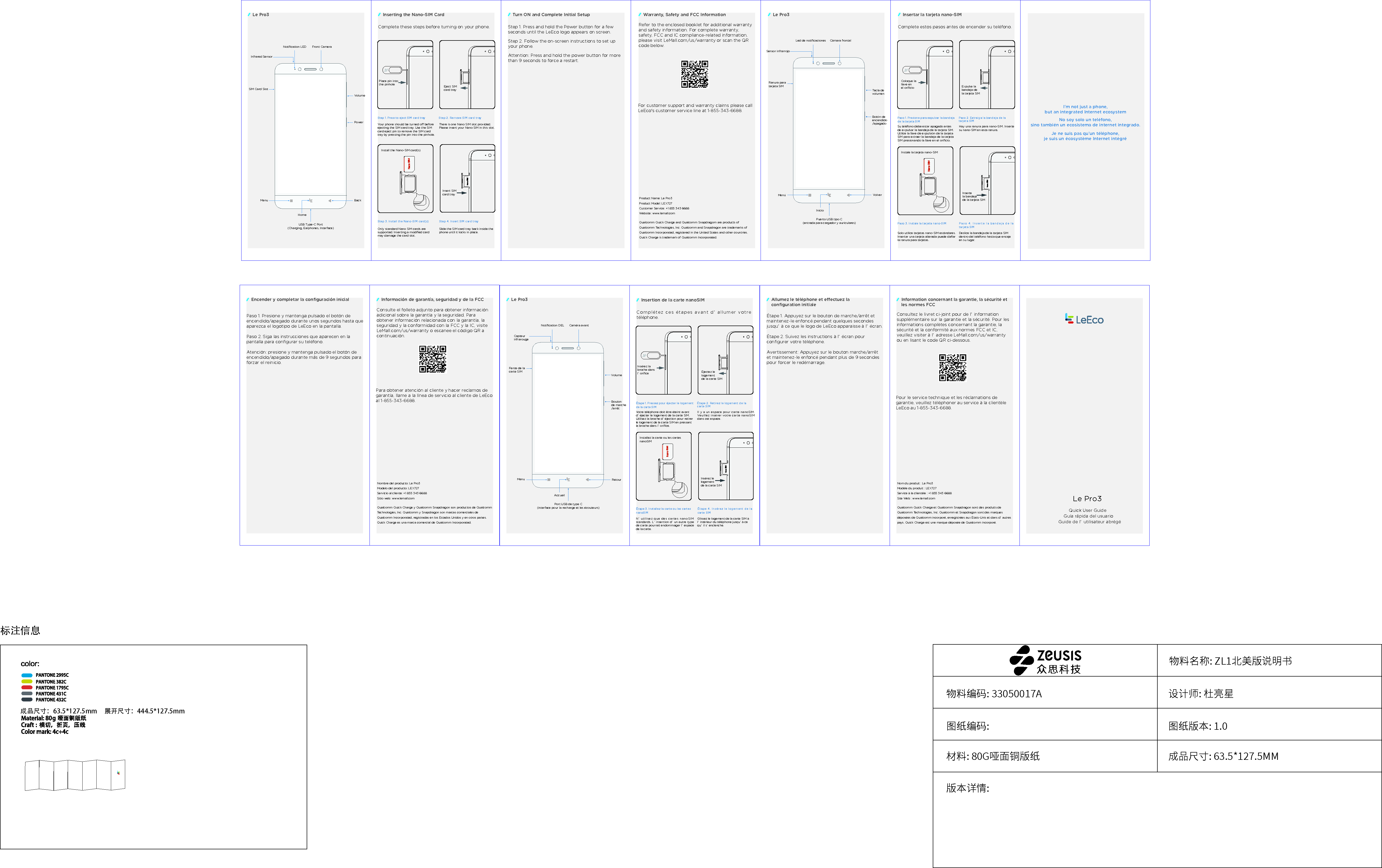 标注信息物料名称: ZL1北美版说明书图纸编码: 图纸版本: 1.0材料: 80G哑面铜版纸版本详情:成品尺寸: 63.5*127.5MM物料编码: 33050017A 设计师: 杜亮星展开尺寸：444.5*127.5mm成品尺寸：63.5*127.5mmGu&iacute;a r&aacute;pida del usuario(entrada para cargador y auriculares)Ranura para tarjeta SIMC&aacute;mara frontalSensor infrarrojoLed de notiﬁcacionesTecla de volumenBot&oacute;n de encendido/apagadoInicioVolverMen&uacute;Puerto USB tipo CQuick User GuideRefer to the enclosed booklet for additional warranty and safety information. For complete warranty, safety, FCC and IC compliance-related information, please visit LeMall.com/us/warranty or scan the QR code below. For customer support and warranty claims please call LeEco's customer service line at 1-855-343-6688. Product Name: Le Pro3Product Model: LEX727Customer Service: +1 855 343 6688 Website: www.lemall.comQualcomm Quick Charge and Qualcomm Snapdragom are products of Qualcomm Technologies, Inc. Qualcomm and Snapdragon are trademarks of Qualcomm Incorporated, registered in the United States and other countries. Quick Charge is trademark of Qualcomm Incorporated.Guide de l&rsquo; utilisateur abr&eacute;g&eacute;(interface pour la recharge et les &eacute;couteurs)Fente de la carte SIMCam&eacute;ra avantCapteur infrarougeNotiﬁcation DELVolumeBouton de marche/arr&ecirc;tAccueilRetourMenuPort USB de type CNo soy solo un tel&eacute;fono, sino tambi&eacute;n un ecosistema de internet integrado.I'm not just a phone,but an integrated Internet ecosystemJe ne suis pas qu&rsquo;un t&eacute;l&eacute;phone, je suis un &eacute;cosyst&egrave;me Internet int&eacute;gr&eacute;Place pin into the pinhole Install the Nano-SIM card(s) Step 2. Remove SIM card tray Step 1. Press to eject SIM card tray Step 3. Install the Nano-SIM card(s)   Step 4. Insert SIM card tray Your phone should be turned o before ejecting the SIM card tray. Use the SIM card eject pin to remove the SIM card tray by pressing the pin into the pinhole. Only standard Nano SIM cards are supported. Inserting a modiﬁed card may damage the card slot. Slide the SIM card tray back inside the phone until it locks in place. There is one Nano SIM slot provided. Please insert your Nano SIM in this slot. Insert SIM card trayEject SIM card tray Step 1. Press and hold the Power button for a few seconds until the LeEco logo appears on screen. Step 2. Follow the on-screen instructions to set up your phone. Attention: Press and hold the power button for more than 9 seconds to force a restart. Le Pro3Le Pro3 Inserting the Nano-SIM Card Turn ON and Complete Initial SetupNotiﬁcation LEDInfrared SensorSIM Card SlotVolumeFront CameraPowerBackMenuHomeUSB Type-C Port(Charging, Earphones, Interface)Complete these steps before turning on your phone.Warranty, Safety and FCC InformationColoque la llave en el oriﬁcioInstale la tarjeta nano-SIMPaso 2. Extraiga la bandeja de la tarjeta SIMPaso 1. Presione para expulsar la bandeja de la tarjeta SIMPaso 3. Instale la tarjeta nano-SIM Paso 4. Inserte la bandeja de la tarjeta SIMSu tel&eacute;fono debe estar apagado antes de expulsar la bandeja de la tarjeta SIM. Utilice la llave de expulsi&oacute;n de la tarjeta SIM para extraer la bandeja de la tarjeta SIM presionando la llave en el oriﬁcio.Solo utilice tarjetas nano-SIM est&aacute;ndares. Insertar una tarjeta alterada puede da&ntilde;ar la ranura para tarjetas.Deslice la bandeja de la tarjeta SIM dentro del tel&eacute;fono hasta que encaje en su lugar.Hay una ranura para nano-SIM. Inserte su nano-SIM en esta ranura.Inserte la bandeja de la tarjeta SIMExpulse la bandeja de la tarjeta SIMInsertar la tarjeta nano-SIMComplete estos pasos antes de encender su tel&eacute;fono.Ins&eacute;rez la broche dans l&rsquo; oriﬁceInstallez la carte ou les cartes nanoSIM&Eacute;tape 2. Retirez le logement de la carte SIM&Eacute;tape 1. Pressez pour &eacute;jecter le logement de la carte SIM&Eacute;tape 3. Installez la carte ou les cartes nanoSIM&Eacute;tape 4. Ins&eacute;rez le logement de la carte SIMVotre t&eacute;l&eacute;phone doit &ecirc;tre &eacute;teint avant d&rsquo; &eacute;jecter le logement de la carte SIM. Utilisez la broche d&rsquo; &eacute;jection pour retirer le logement de la carte SIM en pressant la broche dans l&rsquo; oriﬁce.N&rsquo; utilisez que des cartes nanoSIM standards. L&rsquo; insertion d&rsquo; un autre type de carte pourrait endommager l&rsquo; espace de la carte.Glissez le logement de la carte SIM &agrave; l&rsquo; int&eacute;rieur du t&eacute;l&eacute;phone jusqu&rsquo; &agrave; ce qu&rsquo; il s&rsquo; enclenche.Il y a un espace pour carte nanoSIM. Veuillez ins&eacute;rer votre carte nanoSIM dans cet espace.Ins&eacute;rez le logement de la carte SIM&Eacute;jectez le logement de la carte SIMInsertion de la carte nanoSIMCompl&eacute;tez ces &eacute;tapes avant d&rsquo; allumer votre t&eacute;l&eacute;phone.Le Pro3Le Pro3Paso 1. Presione y mantenga pulsado el bot&oacute;n de encendido/apagado durante unos segundos hasta que aparezca el logotipo de LeEco en la pantalla.Paso 2. Siga las instrucciones que aparecen en la pantalla para conﬁgurar su tel&eacute;fono.Atenci&oacute;n: presione y mantenga pulsado el bot&oacute;n de encendido/apagado durante m&aacute;s de 9 segundos para forzar el reinicio.Consulte el folleto adjunto para obtener informaci&oacute;n adicional sobre la garant&iacute;a y la seguridad. Para obtener informaci&oacute;n relacionada con la garant&iacute;a, la seguridad y la conformidad con la FCC y la IC, visite LeMall.com/us/warranty o escanee el c&oacute;digo QR a continuaci&oacute;n.Para obtener atenci&oacute;n al cliente y hacer reclamos de garant&iacute;a, llame a la l&iacute;nea de servicio al cliente de LeEco al 1-855-343-6688.Nombre del producto: Le Pro3Modelo del producto: LEX727Servicio al cliente: +1 855 343 6688Sitio web: www.lemall.comQualcomm Quick Charge y Qualcomm Snapdragon son productos de Qualcomm Technologies, Inc. Qualcomm y Snapdragon son marcas comerciales de Qualcomm Incorporated, registradas en los Estados Unidos y en otros pa&iacute;ses. Quick Charge es una marca comercial de Qualcomm Incorporated.Encender y completar la conﬁguraci&oacute;n inicial Informaci&oacute;n de garant&iacute;a, seguridad y de la FCC&Eacute;tape 1. Appuyez sur le bouton de marche/arr&ecirc;t et maintenez-le enfonc&eacute; pendant quelques secondes jusqu&rsquo; &agrave; ce que le logo de LeEco apparaisse &agrave; l&rsquo; &eacute;cran.&Eacute;tape 2. Suivez les instructions &agrave; l&rsquo; &eacute;cran pour conﬁgurer votre t&eacute;l&eacute;phone.Avertissement: Appuyez sur le bouton marche/arr&ecirc;t et maintenez-le enfonc&eacute; pendant plus de 9 secondes pour forcer le red&eacute;marrage.Consultez le livret ci-joint pour de l&rsquo; information suppl&eacute;mentaire sur la garantie et la s&eacute;curit&eacute;. Pour les informations compl&egrave;tes concernant la garantie, la s&eacute;curit&eacute; et la conformit&eacute; aux normes FCC et IC, veuillez visiter &agrave; l&rsquo; adresse LeMall.com/us/warranty ou en lisant le code QR ci-dessous.Pour le service technique et les r&eacute;clamations de garantie, veuillez t&eacute;l&eacute;phoner au service &agrave; la client&egrave;le LeEco au 1-855-343-6688.Nom du produit : Le Pro3Mod&egrave;le du produit : LEX727Service &agrave; la client&egrave;le : +1 855 343 6688Site Web : www.lemall.comQualcomm Quick Charge et Qualcomm Snapdragon sont des produits de Qualcomm Technologies, Inc. Qualcomm et Snapdragon sont des marques d&eacute;pos&eacute;es de Qualcomm incorpor&eacute;, enregistr&eacute;es aux &Eacute;tats-Unis et dans d&rsquo; autres pays. Quick Charge est une marque d&eacute;pos&eacute;e de Qualcomm incorpor&eacute;.Allumez le t&eacute;l&eacute;phone et eectuez la conﬁguration initialeInformation concernant la garantie, la s&eacute;curit&eacute; et les normes FCC