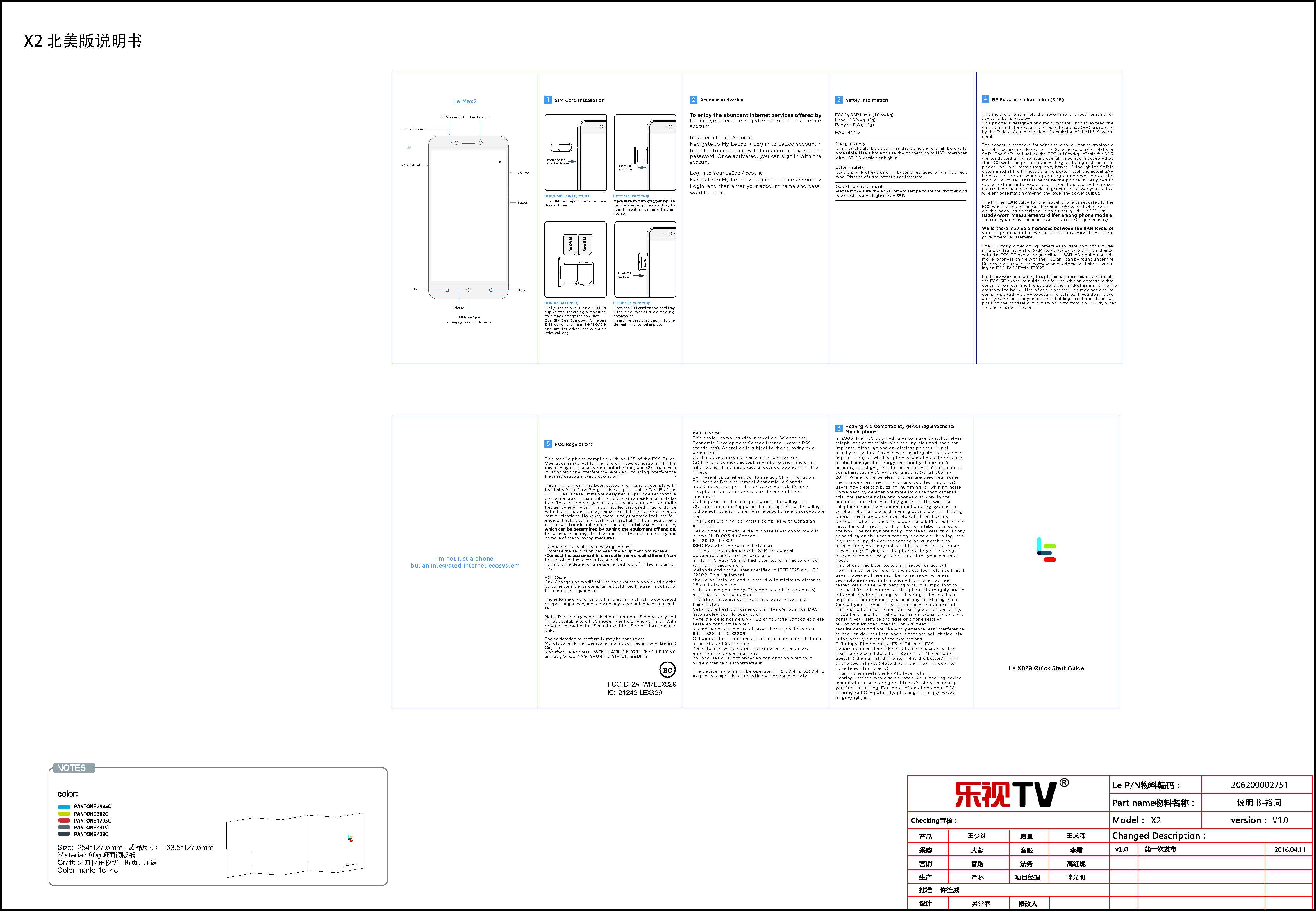 X2 北美版说明书V1.0武蓉潘林 韩光明王成森吴常春王少维2016.04.11X2说明书-裕同206200002751Size:  254*127.5mm，成品尺寸： 63.5*127.5mm   Material: 80g 哑面铜版纸  Craft: 牙刀 圆角模切，折页，压线   Color mark: 4c+4cLe Max2Le X829 Quick Start GuideSIM card slotFront cameraInfrared sensorNotiﬁcation LEDVolumePowerHomeBackMenuUSB type-C port(Charging, headset interface)Insert the pin into the pinholeInsert SIM card trayEject SIM card traySIM Card InstallationEject SIM card trayInsert SIM card eject pinInstall SIM card(s) Insert SIM card trayUse SIM card eject pin to remove the card tray. Only  standard Nano SIM is supported. Inserting a modiﬁed card may damage the card slot.Dual SIM Dual Standby：While one SIM c a rd is using 4G/3G/2G services, the other uses 2G(GSM) voice call only.Place the SIM card on the card tray with  the m etal s ide facing downwards. Insert the card tray back into the slot until it is locked in place.before ejecting the card tray to avoid possible damages to your device. Account ActivationLeEco, you need to register or log in to a LeEco account. Register a LeEco Account:Navigate to My LeEco > Log in to LeEco account > Register to create a new LeEco account and set the password. Once activated, you can sign in with the account.Log in to Your LeEco Account:Navigate to My LeEco > Log in to LeEco account > Login, and then enter your account name and pass-word to log in.3This mobile phone meets the government&rsquo; s requirements for exposure to radio waves.This phone is designed and manufactured not to exceed the emission limits for exposure to radio frequency (RF) energy set by the Federal Communications Commission of the U.S. Govern-ment.  The exposure standard for wireless mobile phones employs a unit of measurement known as the Speciﬁc Absorption Rate, or SAR.  The SAR limit set by the FCC is 1.6W/kg.  *Tests for SAR are conducted using standard operating positions accepted by the FCC with the phone transmitting at its highest certiﬁed power level in all tested frequency bands.  Although the SAR is determined at the highest certiﬁed power level, the actual SAR level of the phone while operating can be well below the maximum value.  This is because the phone is designed to operate at multiple power levels so as to use only the poser required to reach the network.  In general, the closer you are to a wireless base station antenna, the lower the power output.The highest SAR value for the model phone as reported to the FCC when tested for use at the ear is 1.09/kg  and when worn on the body, as described in this user guide, is 1.11 /kgdepending upon available accessories and FCC requirements.)various phones and at various positions, they all meet the government requirement.The FCC has granted an Equipment Authorization for this model phone with all reported SAR levels evaluated as in compliance with the FCC RF exposure guidelines.  SAR information on this model phone is on ﬁle with the FCC and can be found under the Display Grant section of www.fcc.gov/oet/ea/fccid after search-ing on FCC ID: 2AFWMLEX829.For body worn operation, this phone has been tested and meets the FCC RF exposure guidelines for use with an accessory that contains no metal and the positions the handset a minimum of 1.5 cm from the body.  Use of other accessories may not ensure compliance with FCC RF exposure guidelines.  If you do no t use a body-worn accessory and are not holding the phone at the ear, position the handset a minimum of 1.5 cm from  your body when the phone is switched on.4RF Exposure Information (SAR)Charger safety Charger should be used near the device and shall be easily accessible. Users have to use the connection to USB interfaces with USB 2.0 version or higher. Battery safetyCaution: Risk of explosion if battery replaced by an incorrect type. Dispose of used batteries as instructed. Operating environmentPlease make sure the environment temperature for charger and device will not be higher than 35℃Safety InformationI'm not just a phone,but an integrated Internet ecosystemFCC 1g SAR Limit（1.6 W/kg）Head：1.09/kg （1g）Body ：1.11 /kg（1g）HAC: M4/T321Le 2 Quick Start GuideThis mobile phone complies with part 15 of the FCC Rules. Operation is subject to the following two conditions: (1) This device may not cause harmful interference, and (2) this device must accept any interference received, including interference that may cause undesired operation.This mobile phone has been tested and found to comply with the limits for a Class B digital device, pursuant to Part 15 of the FCC Rules. These limits are designed to provide reasonable protection against harmful interference in a residential installa-tion. This equipment generates, uses and can radiated radio frequency energy and, if not installed and used in accordance with the instructions, may cause harmful interference to radio communications. However, there is no guarantee that interfer-ence will not occur in a particular installation If this equipment does cause harmful interference to radio or television reception, the user is encouraged to try to correct the interference by one or more of the following measures:-Reorient or relocate the receiving antenna.-Increase the separation between the equipment and receiver.that to which the receiver is connected.-Consult the dealer or an experienced radio/TV technician for help.FCC Caution:Any Changes or modiﬁcations not expressly approved by the party responsible for compliance could void the user &lsquo;s authority to operate the equipment.The antenna(s) used for this transmitter must not be co-located or operating in conjunction with any other antenna or transmit-ter.Note: The country code selection is for non-US model only and is not available to all US model. Per FCC regulation, all WiFi product marketed in US must ﬁxed to US operation channels only.The declaration of conformity may be consult at：Manufacture Name：Lemobile Information Technology (Beijing) Co., LtdManufacture Address：WENHUAYING NORTH (No.1, LINKONG 2nd St)， GAOLIYING， SHUNYI DISTRICT，BEIJING5FCC Regulations6Hearing Aid Compatibility (HAC) regulations for Mobile phonesFCC ID: 2AFWMLEX829ISED NoticeThis device complies with Innovation, Science and Economic Development Canada license-exempt RSS standard(s). Operation is subject to the following two conditions:(1) this device may not cause interference, and (2) this device must accept any interference, including interference that may cause undesired operation of the device.Le pr&eacute;sent appareil est conforme aux CNR Innovation, Sciences et D&eacute;veloppement &eacute;conomique Canada applicables aux appareils radio exempts de licence. L'exploitation est autoris&eacute;e aux deux conditions suivantes: (1) l'appareil ne doit pas produire de brouillage, et (2) l'utilisateur de l'appareil doit accepter tout brouillage radio&eacute;lectrique subi, m&ecirc;me si le brouillage est susceptible d'enThis Class B digital apparatus complies with Canadian ICES-003.Cet appareil num&eacute;rique de la classe B est conforme &agrave; la norme NMB-003 du Canada.IC:  21242-LEX829ISED Radiation Exposure StatementThis EUT is compliance with SAR for general population/uncontrolled exposurelimits in IC RSS-102 and had been tested in accordance with the measurementmethods and procedures speciﬁed in IEEE 1528 and IEC 62209. This equipmentshould be installed and operated with minimum distance 1.5 cm between theradiator and your body. This device and its antenna(s) must not be co-located oroperating in conjunction with any other antenna or transmitter.Cet appareil est conforme aux limites d'exposition DAS incontr&ocirc;l&eacute;e pour la populationg&eacute;n&eacute;rale de la norme CNR-102 d'Industrie Canada et a &eacute;t&eacute; test&eacute; en conformit&eacute; avecles m&eacute;thodes de mesure et proc&eacute;dures sp&eacute;ciﬁ&eacute;es dans IEEE 1528 et IEC 62209.Cet appareil doit &ecirc;tre install&eacute; et utilis&eacute; avec une distance minimale de 1.5 cm entrel&rsquo;&eacute;metteur et votre corps. Cet appareil et sa ou ses antennes ne doivent pas &ecirc;treco-localis&eacute;s ou fonctionner en conjonction avec tout autre antenne ou transmetteur.The device is going on be operated in 5150MHz-5250MHz frequency range. It is restricted indoor environment only.In 2003, the FCC adopted rules to make digital wireless telephones compatible with hearing aids and cochlear implants. Although analog wireless phones do not usually cause interference with hearing aids or cochlear implants, digital wireless phones sometimes do because of electromagnetic energy emitted by the phone's antenna, backlight, or other components. Your phone is compliant with FCC HAC regulations (ANSI C63.19- 2011). While some wireless phones are used near some hearing devices (hearing aids and cochlear implants), users may detect a buzzing, humming, or whining noise. Some hearing devices are more immune than others to this interference noise and phones also vary in the amount of interference they generate. The wireless telephone industry has developed a rating system for wireless phones to assist hearing device users in ﬁnding phones that may be compatible with their hearing devices. Not all phones have been rated. Phones that are rated have the rating on their box or a label located on the box. The ratings are not guarantees. Results will vary depending on the user's hearing device and hearing loss. If your hearing device happens to be vulnerable to interference, you may not be able to use a rated phone successfully. Trying out the phone with your hearing device is the best way to evaluate it for your personal needs.This phone has been tested and rated for use with hearing aids for some of the wireless technologies that it uses. However, there may be some newer wireless technologies used in this phone that have not been tested yet for use with hearing aids. It is important to try the dierent features of this phone thoroughly and in dierent locations, using your hearing aid or cochlear implant, to determine if you hear any interfering noise. Consult your service provider or the manufacturer of this phone for information on hearing aid compatibility. If you have questions about return or exchange policies, consult your service provider or phone retailer.M-Ratings: Phones rated M3 or M4 meet FCC requirements and are likely to generate less interference to hearing devices than phones that are not labeled. M4 is the better/higher of the two ratings. T-Ratings: Phones rated T3 or T4 meet FCC requirements and are likely to be more usable with a hearing device&rsquo;s telecoil (&ldquo;T Switch&rdquo; or &ldquo;Telephone Switch&rdquo;) than unrated phones. T4 is the better/ higher of the two ratings. (Note that not all hearing devices have telecoils in them.)  Your phone meets the M4/T3 level rating.Hearing devices may also be rated. Your hearing device manufacturer or hearing health professional may help you ﬁnd this rating. For more information about FCC Hearing Aid Compatibility, please go to http://www.f-cc.gov/cgb/dro.IC:  21242-LEX829