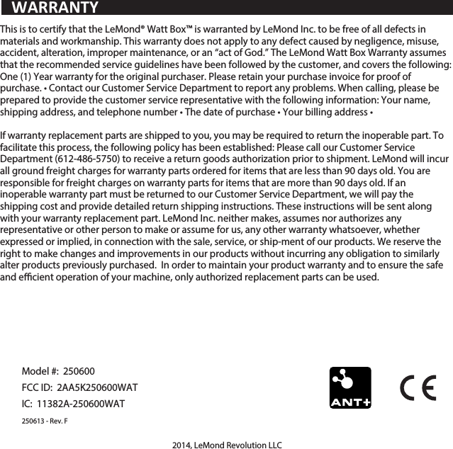 This is to certify that the LeMond&reg; Watt Box&trade; is warranted by LeMond Inc. to be free of all defects in materials and workmanship. This warranty does not apply to any defect caused by negligence, misuse, accident, alteration, improper maintenance, or an &ldquo;act of God.&rdquo; The LeMond Watt Box Warranty assumes that the recommended service guidelines have been followed by the customer, and covers the following: One (1) Year warranty for the original purchaser. Please retain your purchase invoice for proof of purchase. &bull; Contact our Customer Service Department to report any problems. When calling, please be prepared to provide the customer service representative with the following information: Your name, shipping address, and telephone number &bull; The date of purchase &bull; Your billing address &bull;If warranty replacement parts are shipped to you, you may be required to return the inoperable part. To facilitate this process, the following policy has been established: Please call our Customer Service Department (612-486-5750) to receive a return goods authorization prior to shipment. LeMond will incur all ground freight charges for warranty parts ordered for items that are less than 90 days old. You are responsible for freight charges on warranty parts for items that are more than 90 days old. If an inoperable warranty part must be returned to our Customer Service Department, we will pay the shipping cost and provide detailed return shipping instructions. These instructions will be sent along with your warranty replacement part. LeMond Inc. neither makes, assumes nor authorizes any representative or other person to make or assume for us, any other warranty whatsoever, whether expressed or implied, in connection with the sale, service, or ship-ment of our products. We reserve the right to make changes and improvements in our products without incurring any obligation to similarly alter products previously purchased.  In order to maintain your product warranty and to ensure the safe and ecient operation of your machine, only authorized replacement parts can be used.Model #:  250600FCC ID:  2AA5K250600WATIC:  11382A-250600WAT250613 - Rev. F2014, LeMond Revolution LLCWARRANTY