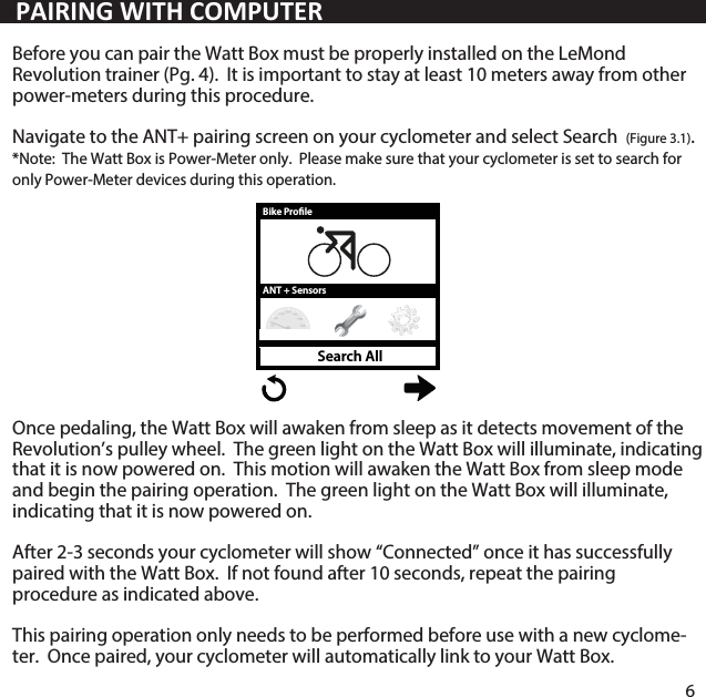 Before you can pair the Watt Box must be properly installed on the LeMond Revolution trainer (Pg. 4).  It is important to stay at least 10 meters away from other power-meters during this procedure.Navigate to the ANT+ pairing screen on your cyclometer and select Search  (Figure 3.1).  *Note:  The Watt Box is Power-Meter only.  Please make sure that your cyclometer is set to search for only Power-Meter devices during this operation.  Once pedaling, the Watt Box will awaken from sleep as it detects movement of the Revolution&rsquo;s pulley wheel.  The green light on the Watt Box will illuminate, indicating that it is now powered on.  This motion will awaken the Watt Box from sleep mode and begin the pairing operation.  The green light on the Watt Box will illuminate, indicating that it is now powered on. After 2-3 seconds your cyclometer will show &ldquo;Connected&rdquo; once it has successfully paired with the Watt Box.  If not found after 10 seconds, repeat the pairing procedure as indicated above.This pairing operation only needs to be performed before use with a new cyclome-ter.  Once paired, your cyclometer will automatically link to your Watt Box.   6PAIRING WITH COMPUTERANT + SensorsBike ProleSearch All