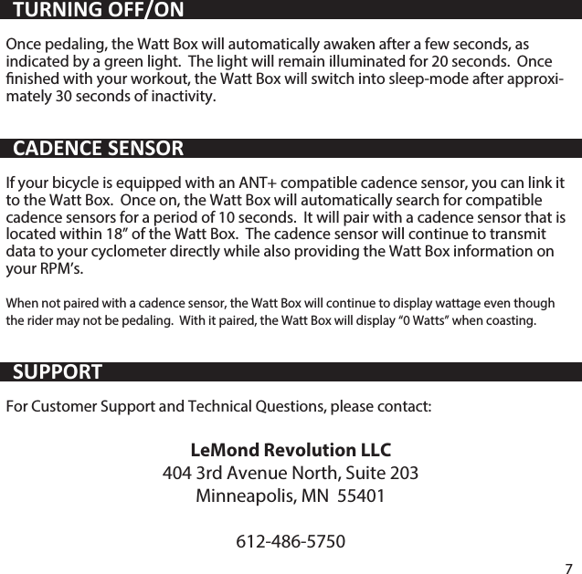 Veuillez bien lire toutes les instructions et les avertissements inclus avec votre LeMond Revolution trainer avant d'utiliser cet &eacute;quipement.  S'exposer aux situations potentiellement dangereuses suivantes peut entra&icirc;ner la mort ou des blessures graves.Le Watt Box est con&ccedil;u pour une utilisation en int&eacute;rieur uniquement.  L'&eacute;quipement n'est pas un appareil m&eacute;dical et pourrait subir des interf&eacute;rences de sources &eacute;lectriques externes.  Si vous avez un stimulateur cardiaque ou un autre appareil &eacute;lectronique implant&eacute;, consultez votre m&eacute;decin avant d'utiliser cet appareil.Il est toujours important de consulter un m&eacute;decin pour un examen physique complet avant de commencer tout programme d'exercice physique.  En plus d'identier tous les facteurs de risque que vous pouvez avoir, votre professionnel de la sant&eacute; peut vous aider &agrave; l'&eacute;laboration d'un programme d'exercice qui &eacute;tablit la fr&eacute;quence et l'intensit&eacute; appropri&eacute;e pour votre &acirc;ge et votre &eacute;tat de sant&eacute; actuel.  Consultez toujours votre m&eacute;decin avant de commencer ou de modier tout programme d'exercice physique.  Si &agrave; tout moment pendant un entra&icirc;nement vous ressentez de la douleur ou de la pression &agrave; la poitrine, un battement cardiaque irr&eacute;gulier, de l'essouement, des &eacute;tourdissements s&eacute;v&egrave;res ou une g&ecirc;ne quelconque, cesser votre activit&eacute; imm&eacute;diatement.  Consultez votre m&eacute;decin avant de continuer votre programme.N'utilisez pas d'objet pointu pour retirer les piles.  Gardez les piles hors de port&eacute;e des enfants.  Remplacez les piles uniquement avec les piles de remplacement ad&eacute;quates.  L'utilisation d'une autre batterie peut pr&eacute;senter un risque d'incendie ou d'explosion.  Veuillez disposez des batteries conform&eacute;ment aux instructions du fabricant.  Ne jetez pas les piles usag&eacute;es avec les d&eacute;chets m&eacute;nagers non tri&eacute;s.Once pedaling, the Watt Box will automatically awaken after a few seconds, as indicated by a green light.  The light will remain illuminated for 20 seconds.  Once nished with your workout, the Watt Box will switch into sleep-mode after approxi-mately 30 seconds of inactivity.If your bicycle is equipped with an ANT+ compatible cadence sensor, you can link it to the Watt Box.  Once on, the Watt Box will automatically search for compatible cadence sensors for a period of 10 seconds.  It will pair with a cadence sensor that is located within 18&rdquo; of the Watt Box.  The cadence sensor will continue to transmit data to your cyclometer directly while also providing the Watt Box information on your RPM&rsquo;s.When not paired with a cadence sensor, the Watt Box will continue to display wattage even though the rider may not be pedaling.  With it paired, the Watt Box will display &ldquo;0 Watts&rdquo; when coasting.For Customer Support and Technical Questions, please contact:LeMond Revolution LLC404 3rd Avenue North, Suite 203Minneapolis, MN  55401612-486-57507TURNING OFF/ONCADENCE SENSORSUPPORT