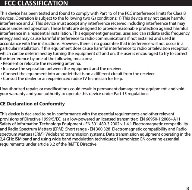 This device has been tested and found to comply with Part 15 of the FCC interference limits for Class B devices. Operation is subject to the following two (2) conditions: 1) This device may not cause harmful interference and 2) This device must accept any interference received including interference that may cause undesired operation. These limits are designed to provide reasonable protection against harmful interference in a residential installation. This equipment generates, uses and can radiate radio frequency energy and may cause harmful interference to radio communications if not installed and used in accordance with the instructions. However, there is no guarantee that interference will not occur in a particular installation. If this equipment does cause harmful interference to radio or television reception, which can be determined by turning the equipment o and on, the user is encouraged to try to correct the interference by one of the following measures:  &bull; Reorient or relocate the receiving antenna. &bull; Increase the separation between the equipment and the receiver. &bull; Connect the equipment into an outlet that is on a dierent circuit from the receiver &bull; Consult the dealer or an experienced radio/TV technician for help.  Unauthorized repairs or modications could result in permanent damage to the equipment, and void your warranty and your authority to operate this device under Part 15 regulations.CE Declaration of ConformityThis device is declared to be in conformance with the essential requirements and other relevant provisions of Directive 1999/5/EC, as a low-powered unlicensed transmitter:  EN 60950-1:2006+A11 Safety of Information Technology Equipment &bull; EN 301 489-3:2002 v 1.4.1 Electromagnetic compatibility and Radio Spectrum Matters (ERM): Short range &bull; EN 300 328  Electromagnetic compatibility and Radio spectrum Matters (ERM); Wideband transmission systems; Data transmission equipment operating in the 2,4 GHz ISM band and using wide band modulation techniques; Harmonized EN covering essential requirements under article 3.2 of the R&amp;TTE DirectiveFCC CLASSIFICATION8