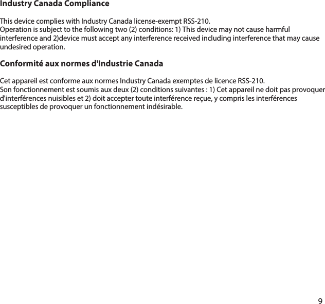 Industry Canada ComplianceThis device complies with Industry Canada license-exempt RSS-210.Operation is subject to the following two (2) conditions: 1) This device may not cause harmful interference and 2)device must accept any interference received including interference that may cause undesired operation.Conformit&eacute; aux normes d'Industrie CanadaCet appareil est conforme aux normes Industry Canada exemptes de licence RSS-210.Son fonctionnement est soumis aux deux (2) conditions suivantes : 1) Cet appareil ne doit pas provoquer d'interf&eacute;rences nuisibles et 2) doit accepter toute interf&eacute;rence re&ccedil;ue, y compris les interf&eacute;rences susceptibles de provoquer un fonctionnement ind&eacute;sirable.9