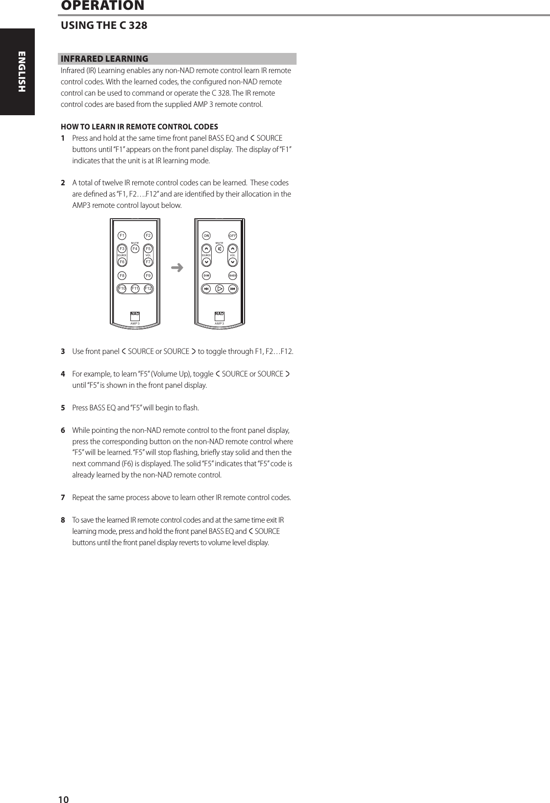 INFRARED LEARNINGInfrared (IR) Learning enables any non-NAD remote control learn IR remote control codes. With the learned codes, the congured non-NAD remote control can be used to command or operate the C 328. The IR remote control codes are based from the supplied AMP 3 remote control.HOW TO LEARN IR REMOTE CONTROL CODES1  Press and hold at the same time front panel BASS EQ and a SOURCE buttons until &ldquo;F1&rdquo; appears on the front panel display.  The display of &ldquo;F1&rdquo; indicates that the unit is at IR learning mode.2  A total of twelve IR remote control codes can be learned.  These codes are dened as &ldquo;F1, F2&hellip;.F12&rdquo; and are identied by their allocation in the AMP3 remote control layout below.3  Use front panel a SOURCE or SOURCE s to toggle through F1, F2&hellip;F12. 4  For example, to learn &ldquo;F5&rdquo; (Volume Up), toggle a SOURCE or SOURCE s until &ldquo;F5&rdquo; is shown in the front panel display.5  Press BASS EQ and &ldquo;F5&rdquo; will begin to ash.6  While pointing the non-NAD remote control to the front panel display, press the corresponding button on the non-NAD remote control where &ldquo;F5&rdquo; will be learned. &ldquo;F5&rdquo; will stop ashing, briey stay solid and then the next command (F6) is displayed. The solid &ldquo;F5&rdquo; indicates that &ldquo;F5&rdquo; code is already learned by the non-NAD remote control. 7  Repeat the same process above to learn other IR remote control codes.8  To save the learned IR remote control codes and at the same time exit IR learning mode, press and hold the front panel BASS EQ and aSOURCE buttons until the front panel display reverts to volume level display.OPERATIONUSING THE C 328AM P  3BASSDI MAM P  3BASSDI MF1 F2F3 F4F11F5F6 F7F8 F9F10 F12➜10ENGLISH FRAN&Ccedil;AIS ESPA&Ntilde;OL ITALIANO DEUTSCH NEDERLANDS SVENSKA РУССКИЙ