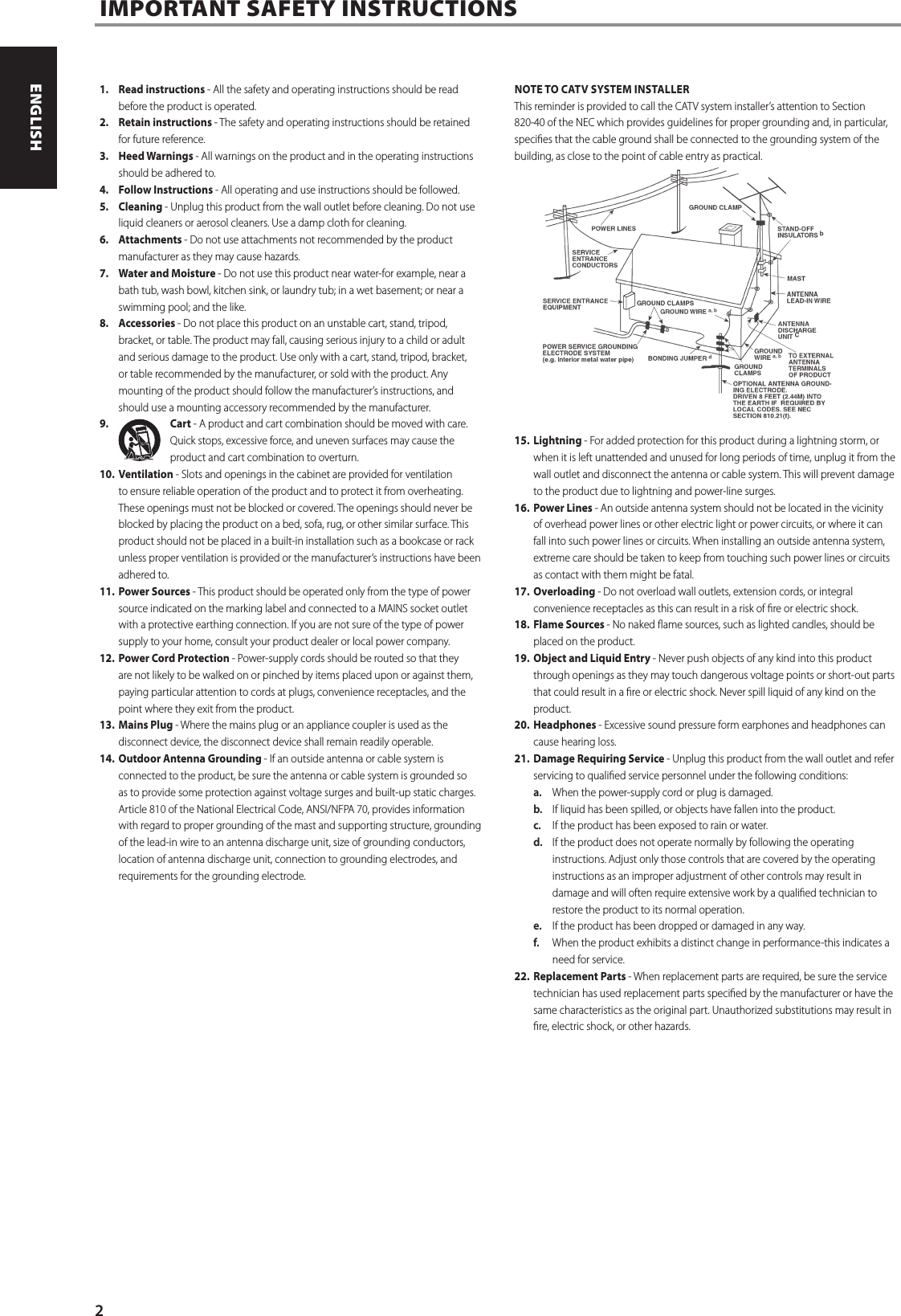 1.  Read instructions - All the safety and operating instructions should be read before the product is operated.2.  Retain instructions - The safety and operating instructions should be retained for future reference. 3.  Heed Warnings - All warnings on the product and in the operating instructions should be adhered to. 4.  Follow Instructions - All operating and use instructions should be followed.5. Cleaning - Unplug this product from the wall outlet before cleaning. Do not use liquid cleaners or aerosol cleaners. Use a damp cloth for cleaning. 6. Attachments - Do not use attachments not recommended by the product manufacturer as they may cause hazards. 7.  Water and Moisture - Do not use this product near water-for example, near a bath tub, wash bowl, kitchen sink, or laundry tub; in a wet basement; or near a swimming pool; and the like. 8. Accessories - Do not place this product on an unstable cart, stand, tripod, bracket, or table. The product may fall, causing serious injury to a child or adult and serious damage to the product. Use only with a cart, stand, tripod, bracket, or table recommended by the manufacturer, or sold with the product. Any mounting of the product should follow the manufacturer&rsquo;s instructions, and should use a mounting accessory recommended by the manufacturer. 9.  Cart - A product and cart combination should be moved with care. Quick stops, excessive force, and uneven surfaces may cause the product and cart combination to overturn. 10. Ventilation - Slots and openings in the cabinet are provided for ventilation to ensure reliable operation of the product and to protect it from overheating. These openings must not be blocked or covered. The openings should never be blocked by placing the product on a bed, sofa, rug, or other similar surface. This product should not be placed in a built-in installation such as a bookcase or rack unless proper ventilation is provided or the manufacturer&rsquo;s instructions have been adhered to. 11.  Power Sources - This product should be operated only from the type of power source indicated on the marking label and connected to a MAINS socket outlet with a protective earthing connection. If you are not sure of the type of power supply to your home, consult your product dealer or local power company. 12.  Power Cord Protection - Power-supply cords should be routed so that they are not likely to be walked on or pinched by items placed upon or against them, paying particular attention to cords at plugs, convenience receptacles, and the point where they exit from the product. 13.  Mains Plug - Where the mains plug or an appliance coupler is used as the disconnect device, the disconnect device shall remain readily operable.14.  Outdoor Antenna Grounding - If an outside antenna or cable system is connected to the product, be sure the antenna or cable system is grounded so as to provide some protection against voltage surges and built-up static charges. Article 810 of the National Electrical Code, ANSI/NFPA 70, provides information with regard to proper grounding of the mast and supporting structure, grounding of the lead-in wire to an antenna discharge unit, size of grounding conductors, location of antenna discharge unit, connection to grounding electrodes, and requirements for the grounding electrode. NOTE TO CATV SYSTEM INSTALLER This reminder is provided to call the CATV system installer&rsquo;s attention to Section 820-40 of the NEC which provides guidelines for proper grounding and, in particular, species that the cable ground shall be connected to the grounding system of the building, as close to the point of cable entry as practical. 15. Lightning - For added protection for this product during a lightning storm, or when it is left unattended and unused for long periods of time, unplug it from the wall outlet and disconnect the antenna or cable system. This will prevent damage to the product due to lightning and power-line surges.16.  Power Lines - An outside antenna system should not be located in the vicinity of overhead power lines or other electric light or power circuits, or where it can fall into such power lines or circuits. When installing an outside antenna system, extreme care should be taken to keep from touching such power lines or circuits as contact with them might be fatal. 17. Overloading - Do not overload wall outlets, extension cords, or integral convenience receptacles as this can result in a risk of re or electric shock.18.  Flame Sources - No naked ame sources, such as lighted candles, should be placed on the product.19.  Object and Liquid Entry - Never push objects of any kind into this product through openings as they may touch dangerous voltage points or short-out parts that could result in a re or electric shock. Never spill liquid of any kind on the product. 20. Headphones - Excessive sound pressure form earphones and headphones can cause hearing loss.21.  Damage Requiring Service - Unplug this product from the wall outlet and refer servicing to qualied service personnel under the following conditions: a.  When the power-supply cord or plug is damaged. b.  If liquid has been spilled, or objects have fallen into the product. c.  If the product has been exposed to rain or water. d.  If the product does not operate normally by following the operating instructions. Adjust only those controls that are covered by the operating instructions as an improper adjustment of other controls may result in damage and will often require extensive work by a qualied technician to restore the product to its normal operation. e.  If the product has been dropped or damaged in any way. f.  When the product exhibits a distinct change in performance-this indicates a need for service. 22.  Replacement Parts - When replacement parts are required, be sure the service technician has used replacement parts specied by the manufacturer or have the same characteristics as the original part. Unauthorized substitutions may result in re, electric shock, or other hazards. IMPORTANT SAFETY INSTRUCTIONS 2ENGLISH FRAN&Ccedil;AIS ESPA&Ntilde;OL ITALIANO DEUTSCH NEDERLANDS SVENSKA РУССКИЙ