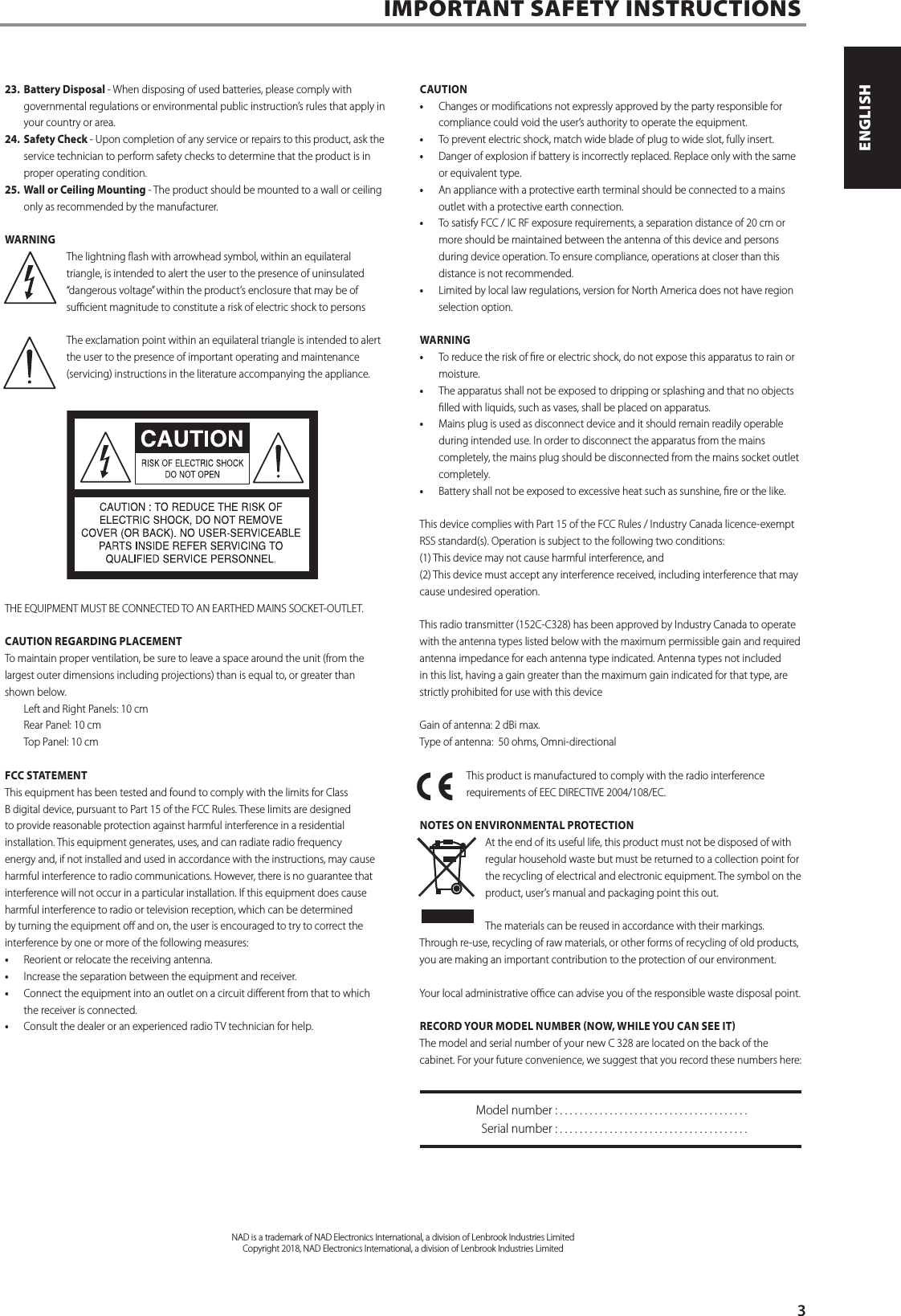 23.  Battery Disposal - When disposing of used batteries, please comply with governmental regulations or environmental public instruction&rsquo;s rules that apply in your country or area.24.  Safety Check - Upon completion of any service or repairs to this product, ask the service technician to perform safety checks to determine that the product is in proper operating condition. 25.  Wall or Ceiling Mounting - The product should be mounted to a wall or ceiling only as recommended by the manufacturer.WARNINGThe lightning ash with arrowhead symbol, within an equilateral triangle, is intended to alert the user to the presence of uninsulated &ldquo;dangerous voltage&rdquo; within the product&rsquo;s enclosure that may be of sucient magnitude to constitute a risk of electric shock to personsThe exclamation point within an equilateral triangle is intended to alert the user to the presence of important operating and maintenance (servicing) instructions in the literature accompanying the appliance.THE EQUIPMENT MUST BE CONNECTED TO AN EARTHED MAINS SOCKET-OUTLET.CAUTION REGARDING PLACEMENT To maintain proper ventilation, be sure to leave a space around the unit (from the largest outer dimensions including projections) than is equal to, or greater than shown below.  Left and Right Panels: 10 cm  Rear Panel: 10 cm  Top Panel: 10 cm FCC STATEMENTThis equipment has been tested and found to comply with the limits for Class B digital device, pursuant to Part 15 of the FCC Rules. These limits are designed to provide reasonable protection against harmful interference in a residential installation. This equipment generates, uses, and can radiate radio frequency energy and, if not installed and used in accordance with the instructions, may cause harmful interference to radio communications. However, there is no guarantee that interference will not occur in a particular installation. If this equipment does cause harmful interference to radio or television reception, which can be determined by turning the equipment o and on, the user is encouraged to try to correct the interference by one or more of the following measures:&bull;  Reorient or relocate the receiving antenna.&bull;  Increase the separation between the equipment and receiver.&bull;  Connect the equipment into an outlet on a circuit dierent from that to which the receiver is connected.&bull;  Consult the dealer or an experienced radio TV technician for help.CAUTION&bull;  Changes or modications not expressly approved by the party responsible for compliance could void the user&rsquo;s authority to operate the equipment. &bull;  To prevent electric shock, match wide blade of plug to wide slot, fully insert. &bull;  Danger of explosion if battery is incorrectly replaced. Replace only with the same or equivalent type.&bull;  An appliance with a protective earth terminal should be connected to a mains outlet with a protective earth connection.&bull;  To satisfy FCC / IC RF exposure requirements, a separation distance of 20 cm or more should be maintained between the antenna of this device and persons during device operation. To ensure compliance, operations at closer than this distance is not recommended.&bull;  Limited by local law regulations, version for North America does not have region selection option.WARNING&bull;  To reduce the risk of re or electric shock, do not expose this apparatus to rain or moisture.&bull;  The apparatus shall not be exposed to dripping or splashing and that no objects lled with liquids, such as vases, shall be placed on apparatus.&bull;  Mains plug is used as disconnect device and it should remain readily operable during intended use. In order to disconnect the apparatus from the mains completely, the mains plug should be disconnected from the mains socket outlet completely.&bull;  Battery shall not be exposed to excessive heat such as sunshine, re or the like.This device complies with Part 15 of the FCC Rules / Industry Canada licence-exempt RSS standard(s). Operation is subject to the following two conditions: (1) This device may not cause harmful interference, and (2) This device must accept any interference received, including interference that may cause undesired operation.This radio transmitter (152C-C328) has been approved by Industry Canada to operate with the antenna types listed below with the maximum permissible gain and required antenna impedance for each antenna type indicated. Antenna types not included in this list, having a gain greater than the maximum gain indicated for that type, are strictly prohibited for use with this deviceGain of antenna: 2 dBi max.Type of antenna:  50 ohms, Omni-directionalThis product is manufactured to comply with the radio interference requirements of EEC DIRECTIVE 2004/108/EC.NOTES ON ENVIRONMENTAL PROTECTIONAt the end of its useful life, this product must not be disposed of with regular household waste but must be returned to a collection point for the recycling of electrical and electronic equipment. The symbol on the product, user&rsquo;s manual and packaging point this out. The materials can be reused in accordance with their markings. Through re-use, recycling of raw materials, or other forms of recycling of old products, you are making an important contribution to the protection of our environment. Your local administrative oce can advise you of the responsible waste disposal point. RECORD YOUR MODEL NUMBER NOW, WHILE YOU CAN SEE IT The model and serial number of your new C 328 are located on the back of the cabinet. For your future convenience, we suggest that you record these numbers here:   Model number : . . . . . . . . . . . . . . . . . . . . . . . . . . . . . . . . . . . . . .  Serial number : ......................................IMPORTANT SAFETY INSTRUCTIONS       NAD is a trademark of NAD Electronics International, a division of Lenbrook Industries LimitedCopyright 2018, NAD Electronics International, a division of Lenbrook Industries Limited3ENGLISHFRAN&Ccedil;AISESPA&Ntilde;OLITALIANODEUTSCHNEDERLANDSSVENSKAРУССКИЙ
