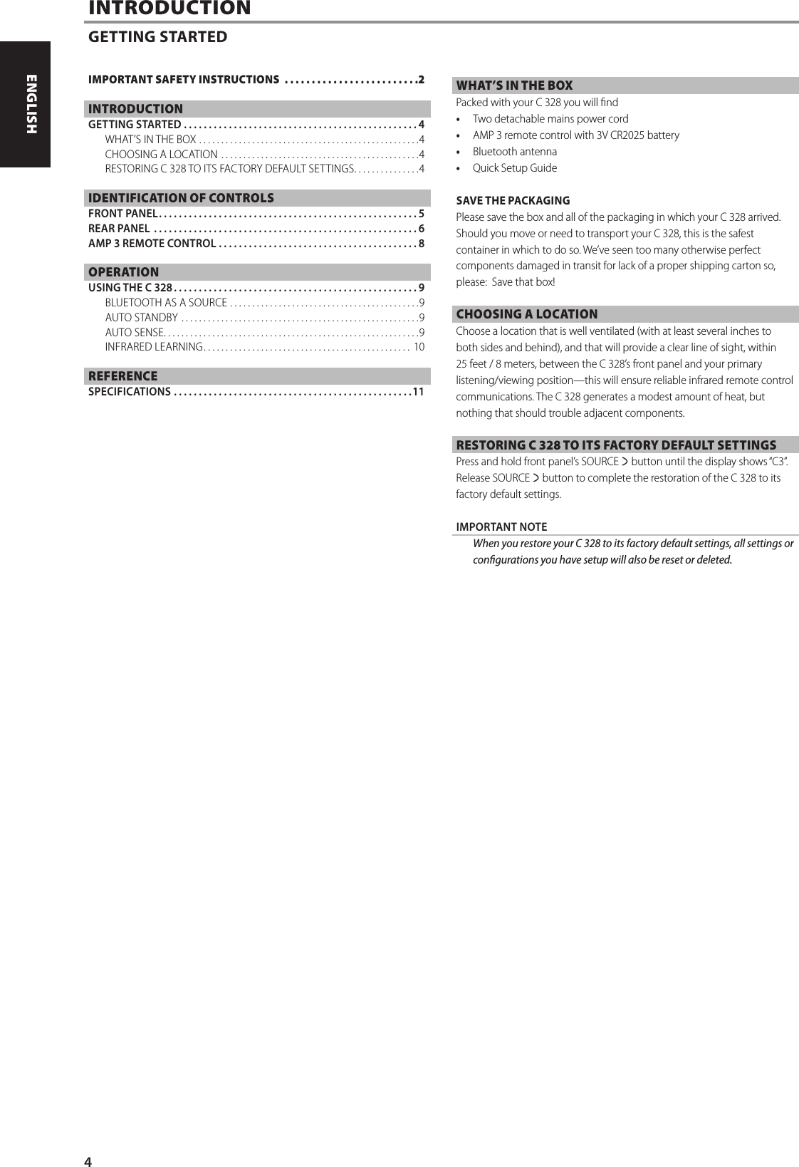 INTRODUCTIONGETTING STARTEDWHAT&rsquo;S IN THE BOXPacked with your C 328 you will nd&bull;  Two detachable mains power cord&bull;  AMP 3 remote control with 3V CR2025 battery&bull;  Bluetooth antenna&bull;  Quick Setup GuideSAVE THE PACKAGINGPlease save the box and all of the packaging in which your C 328 arrived. Should you move or need to transport your C 328, this is the safest container in which to do so. We&rsquo;ve seen too many otherwise perfect components damaged in transit for lack of a proper shipping carton so, please:  Save that box!CHOOSING A LOCATIONChoose a location that is well ventilated (with at least several inches to both sides and behind), and that will provide a clear line of sight, within 25 feet / 8meters, between the C 328&rsquo;s front panel and your primary listening/viewing position&mdash;this will ensure reliable infrared remote control communications. The C 328 generates a modest amount of heat, but nothing that should trouble adjacent components. RESTORING C 328 TO ITS FACTORY DEFAULT SETTINGSPress and hold front panel&rsquo;s SOURCE s button until the display shows &ldquo;C3&rdquo;. Release SOURCE s button to complete the restoration of the C 328 to its factory default settings.   IMPORTANT NOTE  When you restore your C 328 to its factory default settings, all settings or congurations you have setup will also be reset or deleted. IMPORTANT SAFETY INSTRUCTIONS  .........................2INTRODUCTIONGETTING STARTED ...............................................4WHAT&rsquo;S IN THE BOX ..................................................4CHOOSING A LOCATION .............................................4RESTORING C 328 TO ITS FACTORY DEFAULT SETTINGS ...............4IDENTIFICATION OF CONTROLSFRONT PANEL ....................................................5REAR PANEL  .....................................................6AMP 3 REMOTE CONTROL ........................................8OPERATIONUSING THE C 328 .................................................9BLUETOOTH AS A SOURCE ...........................................9AUTO STANDBY  ......................................................9AUTO SENSE ..........................................................9INFRARED LEARNING ............................................... 10REFERENCESPECIFICATIONS ................................................114ENGLISH FRAN&Ccedil;AIS ESPA&Ntilde;OL ITALIANO DEUTSCH NEDERLANDS SVENSKA РУССКИЙ