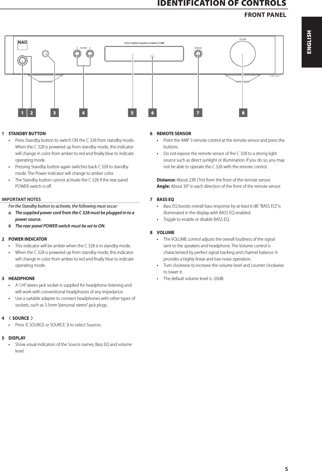 IDENTIFICATION OF CONTROLSFRONT PANEL1  STANDBY BUTTON&bull;  Press Standby button to switch ON the C 328 from standby mode. When the C 328 is powered up from standby mode, this indicator will change in color from amber to red and nally blue to indicate operating mode.&bull;  Pressing Standby button again switches back C 328 to standby mode. The Power indicator will change to amber color. &bull;  The Standby button cannot activate the C 328 if the rear panel POWER switch is o.IMPORTANT NOTES  For the Standby button to activate, the following must occur:a  The supplied power cord from the C 328 must be plugged in to a power source. b  The rear panel POWER switch must be set to ON.2  POWER INDICATOR &bull;  This indicator will be amber when the C 328 is in standby mode.&bull;  When the C 328 is powered up from standby mode, this indicator will change in color from amber to red and nally blue to indicate operating mode.3 HEADPHONE&bull;  A 1/4&rdquo; stereo jack socket is supplied for headphone listening and will work with conventional headphones of any impedance. &bull;  Use a suitable adapter to connect headphones with other types of sockets, such as 3.5mm &ldquo;personal stereo&rdquo; jack plugs. 4  a SOURCE s&bull;  Press a SOURCE or SOURCE s to select Sources. 5 DISPLAY&bull;  Show visual indicators of the Source names, Bass EQ and volume level.6  REMOTE SENSOR &bull;  Point the AMP 3 remote control at the remote sensor and press the buttons.&bull;  Do not expose the remote sensor of the C 328 to a strong light source such as direct sunlight or illumination. If you do so, you may not be able to operate the C 328 with the remote control.  Distance: About 23ft (7m) from the front of the remote sensor.Angle: About 30&deg; in each direction of the front of the remote sensor.7  BASS EQ&bull;  Bass EQ boosts overall bass response by at least 6 dB. &ldquo;BASS EQ&rdquo; is illuminated in the display with BASS EQ enabled. &bull;  Toggle to enable or disable BASS EQ.8 VOLUME&bull;  The VOLUME control adjusts the overall loudness of the signal sent to the speakers and headphone. The Volume control is characterized by perfect signal tracking and channel balance. It provides a highly linear and low noise operation.&bull;  Turn clockwise to increase the volume level and counter clockwise to lower it.&bull;  The default volume level is -20dB.&copy; NAD  C3287 81 2 3 4 655ENGLISHFRAN&Ccedil;AISESPA&Ntilde;OLITALIANODEUTSCHNEDERLANDSSVENSKAРУССКИЙ