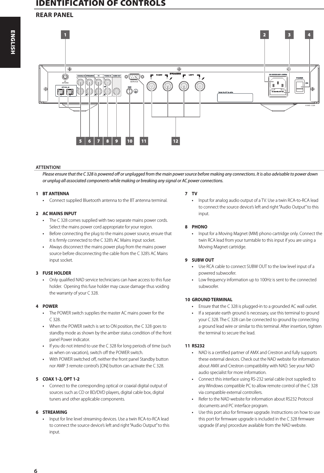 1  BT ANTENNA &bull;  Connect supplied Bluetooth antenna to the BT antenna terminal.2  AC MAINS INPUT  &bull;  The C 328 comes supplied with two separate mains power cords. Select the mains power cord appropriate for your region.&bull;  Before connecting the plug to the mains power source, ensure that it is rmly connected to the C 328&rsquo;s AC Mains input socket. &bull;  Always disconnect the mains power plug from the mains power source before disconnecting the cable from the C 328&rsquo;s AC Mains input socket.3  FUSE HOLDER&bull;  Only qualied NAD service technicians can have access to this fuse holder.  Opening this fuse holder may cause damage thus voiding the warranty of your C 328.4 POWER &bull;  The POWER switch supplies the master AC mains power for the C 328. &bull;  When the POWER switch is set to ON position, the C 328 goes to standby mode as shown by the amber status condition of the front panel Power indicator. &bull;  If you do not intend to use the C 328 for long periods of time (such as when on vacation), switch o the POWER switch. &bull;  With POWER switched o, neither the front panel Standby button nor AMP 3 remote control&rsquo;s [ON] button can activate the C 328.5  COAX 1-2, OPT 1-2  &bull;  Connect to the corresponding optical or coaxial digital output of sources such as CD or BD/DVD players, digital cable box, digital tuners and other applicable components. 6 STREAMING&bull;  Input for line level streaming devices. Use a twin RCA-to-RCA lead to connect the source device&rsquo;s left and right &ldquo;Audio Output&rdquo; to this input.7 TV &bull;  Input for analog audio output of a TV. Use a twin RCA-to-RCA lead to connect the source device&rsquo;s left and right &ldquo;Audio Output&rdquo; to this input.8  PHONO   &bull;  Input for a Moving Magnet (MM) phono cartridge only. Connect the twin RCA lead from your turntable to this input if you are using a Moving Magnet cartridge.9  SUBW OUT&bull;  Use RCA cable to connect SUBW OUT to the low level input of a powered subwoofer.  &bull;  Low frequency information up to 100Hz is sent to the connected subwoofer.10  GROUND TERMINAL&bull;  Ensure that the C 328 is plugged-in to a grounded AC wall outlet. &bull;  If a separate earth ground is necessary, use this terminal to ground your C 328. The C 328 can be connected to ground by connecting a ground lead wire or similar to this terminal. After insertion, tighten the terminal to secure the lead.11 RS232&bull;  NAD is a certied partner of AMX and Crestron and fully supports these external devices. Check out the NAD website for information about AMX and Crestron compatibility with NAD. See your NAD audio specialist for more information.&bull;  Connect this interface using RS-232 serial cable (not supplied) to any Windows compatible PC to allow remote control of the C 328 via compatible external controllers. &bull;  Refer to the NAD website for information about RS232 Protocol documents and PC interface program.&bull;  Use this port also for rmware upgrade. Instructions on how to use this port for rmware upgrade is included in the C 328 rmware upgrade (if any) procedure available from the NAD website.IDENTIFICATION OF CONTROLSREAR PANEL&copy; NAD  C328SERVICE1 2 3 4121165 7 8 9 10ATTENTION!  Please ensure that the C 328 is powered o or unplugged from the main power source before making any connections. It is also advisable to power down or unplug all associated components while making or breaking any signal or AC power connections.6ENGLISH FRAN&Ccedil;AIS ESPA&Ntilde;OL ITALIANO DEUTSCH NEDERLANDS SVENSKA РУССКИЙ