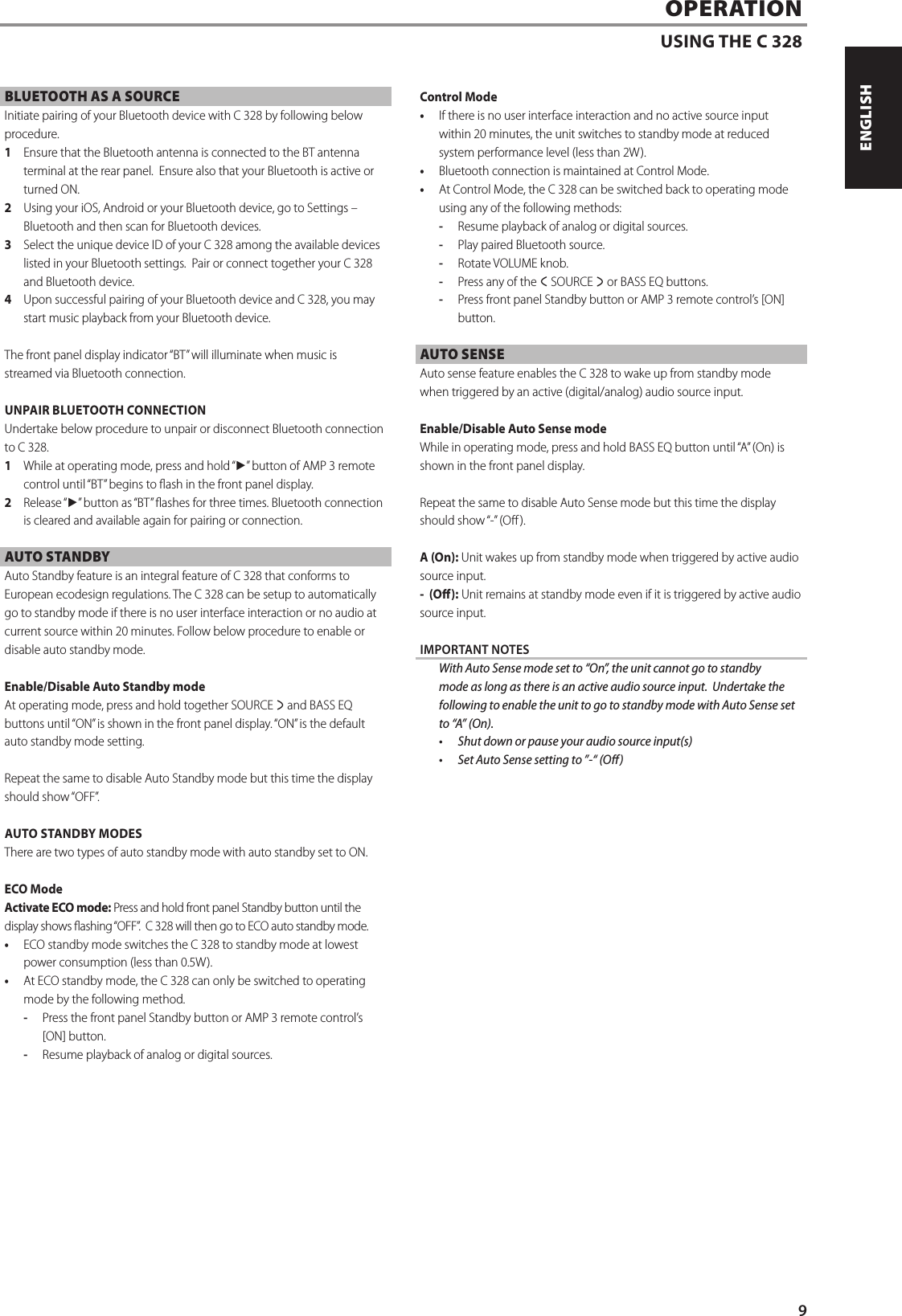 BLUETOOTH AS A SOURCEInitiate pairing of your Bluetooth device with C 328 by following below procedure.  1  Ensure that the Bluetooth antenna is connected to the BT antenna terminal at the rear panel.  Ensure also that your Bluetooth is active or turned ON.2  Using your iOS, Android or your Bluetooth device, go to Settings &ndash; Bluetooth and then scan for Bluetooth devices.3  Select the unique device ID of your C 328 among the available devices listed in your Bluetooth settings.  Pair or connect together your C 328 and Bluetooth device.4  Upon successful pairing of your Bluetooth device and C 328, you may start music playback from your Bluetooth device.The front panel display indicator &ldquo;BT&rdquo; will illuminate when music is streamed via Bluetooth connection. UNPAIR BLUETOOTH CONNECTIONUndertake below procedure to unpair or disconnect Bluetooth connection to C 328.1  While at operating mode, press and hold &ldquo;4&rdquo; button of AMP 3 remote control until &ldquo;BT&rdquo; begins to ash in the front panel display. 2  Release &ldquo;4&rdquo; button as &ldquo;BT&rdquo; ashes for three times. Bluetooth connection is cleared and available again for pairing or connection. AUTO STANDBY Auto Standby feature is an integral feature of C 328 that conforms to European ecodesign regulations. The C 328 can be setup to automatically go to standby mode if there is no user interface interaction or no audio at current source within 20 minutes. Follow below procedure to enable or disable auto standby mode.Enable/Disable Auto Standby mode At operating mode, press and hold together SOURCE s and BASS EQ buttons until &ldquo;ON&rdquo; is shown in the front panel display. &ldquo;ON&rdquo; is the default auto standby mode setting. Repeat the same to disable Auto Standby mode but this time the display should show &ldquo;OFF&rdquo;.AUTO STANDBY MODESThere are two types of auto standby mode with auto standby set to ON.ECO ModeActivate ECO mode: Press and hold front panel Standby button until the display shows ashing &ldquo;OFF&rdquo;.  C 328 will then go to ECO auto standby mode.&bull;  ECO standby mode switches the C 328 to standby mode at lowest power consumption (less than 0.5W). &bull;  At ECO standby mode, the C 328 can only be switched to operating mode by the following method.-  Press the front panel Standby button or AMP 3 remote control&rsquo;s [ON] button.-  Resume playback of analog or digital sources.Control Mode&bull;  If there is no user interface interaction and no active source input within 20 minutes, the unit switches to standby mode at reduced system performance level (less than 2W). &bull;  Bluetooth connection is maintained at Control Mode.&bull;  At Control Mode, the C 328 can be switched back to operating mode using any of the following methods:-  Resume playback of analog or digital sources.-  Play paired Bluetooth source.-  Rotate VOLUME knob.-  Press any of the a SOURCE s or BASS EQ buttons.-  Press front panel Standby button or AMP 3 remote control&rsquo;s [ON] button.AUTO SENSEAuto sense feature enables the C 328 to wake up from standby mode when triggered by an active (digital/analog) audio source input.Enable/Disable Auto Sense mode While in operating mode, press and hold BASS EQ button until &ldquo;A&rdquo; (On) is shown in the front panel display.Repeat the same to disable Auto Sense mode but this time the display should show &ldquo;-&rdquo; (O ).A (On): Unit wakes up from standby mode when triggered by active audio source input.- (O): Unit remains at standby mode even if it is triggered by active audio source input.IMPORTANT NOTES  With Auto Sense mode set to &ldquo;On&rdquo;, the unit cannot go to standby mode as long as there is an active audio source input. Undertake the following to enable the unit to go to standby mode with Auto Sense set to &ldquo;A&rdquo; (On).&bull;  Shut down or pause your audio source input(s) &bull;  Set Auto Sense setting to &rdquo;-&ldquo; (O)OPERATIONUSING THE C 3289ENGLISHFRAN&Ccedil;AISESPA&Ntilde;OLITALIANODEUTSCHNEDERLANDSSVENSKAРУССКИЙ