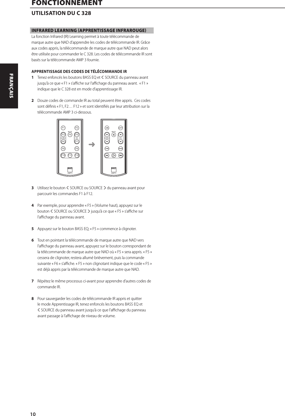 INFRARED LEARNING (APPRENTISSAGE INFRAROUGE)La fonction Infrared (IR) Learning permet &agrave; toute t&eacute;l&eacute;commande de marque autre que NAD d&rsquo;apprendre les codes de t&eacute;l&eacute;commande IR. Gr&acirc;ce aux codes appris, la t&eacute;l&eacute;commande de marque autre que NAD peut alors &ecirc;tre utilis&eacute;e pour commander le C 328. Les codes de t&eacute;l&eacute;commande IR sont bas&eacute;s sur la t&eacute;l&eacute;commande AMP3 fournie.APPRENTISSAGE DES CODES DE T&Eacute;L&Eacute;COMMANDE IR1  Tenez enfonc&eacute;s les boutons BASS EQ et a SOURCE du panneau avant jusqu&rsquo;&agrave; ce que &laquo;F1&raquo; s&rsquo;ache sur l&rsquo;achage du panneau avant.  &laquo;F1&raquo; indique que le C 328 est en mode d&rsquo;apprentissage IR.2  Douze codes de commande IR au total peuvent &ecirc;tre appris.  Ces codes sont d&eacute;nis &laquo;F1, F2&hellip; F12&raquo; et sont identi&eacute;s par leur attribution sur la t&eacute;l&eacute;commande AMP3 ci-dessous.3  Utilisez le bouton a SOURCE ou SOURCE s du panneau avant pour parcourir les commandes F1&agrave; F12. 4  Par exemple, pour apprendre &laquo;F5&raquo; (Volume haut), appuyez sur le bouton a SOURCE ou SOURCE s jusqu&rsquo;&agrave; ce que &laquo;F5&raquo; s&rsquo;ache sur l&rsquo;achage du panneau avant.5  Appuyez sur le bouton BASSEQ; &laquo;F5&raquo; commence &agrave; clignoter.6  Tout en pointant la t&eacute;l&eacute;commande de marque autre que NAD vers l&rsquo;achage du panneau avant, appuyez sur le bouton correspondant de la t&eacute;l&eacute;commande de marque autre que NAD o&ugrave; &laquo;F5&raquo; sera appris. &laquo;F5&raquo; cessera de clignoter, restera allum&eacute; bri&egrave;vement, puis la commande suivante &laquo;F6&raquo; s&rsquo;ache. &laquo;F5&raquo; non clignotant indique que le code &laquo;F5&raquo; est d&eacute;j&agrave; appris par la t&eacute;l&eacute;commande de marque autre que NAD. 7  R&eacute;p&eacute;tez le m&ecirc;me processus ci-avant pour apprendre d&rsquo;autres codes de commandeIR.8  Pour sauvegarder les codes de t&eacute;l&eacute;commande IR appris et quitter le mode Apprentissage IR, tenez enfonc&eacute;s les boutons BASS EQ et aSOURCE du panneau avant jusqu&rsquo;&agrave; ce que l&rsquo;achage du panneau avant passage &agrave; l&rsquo;achage de niveau de volume.FONCTIONNEMENTUTILISATION DU C 328AM P  3BASSDI MAM P  3BASSDI MF1 F2F3 F4F11F5F6 F7F8 F9F10 F12➜10ENGLISH FRAN&Ccedil;AIS ESPA&Ntilde;OL ITALIANO DEUTSCH NEDERLANDS SVENSKA РУССКИЙ