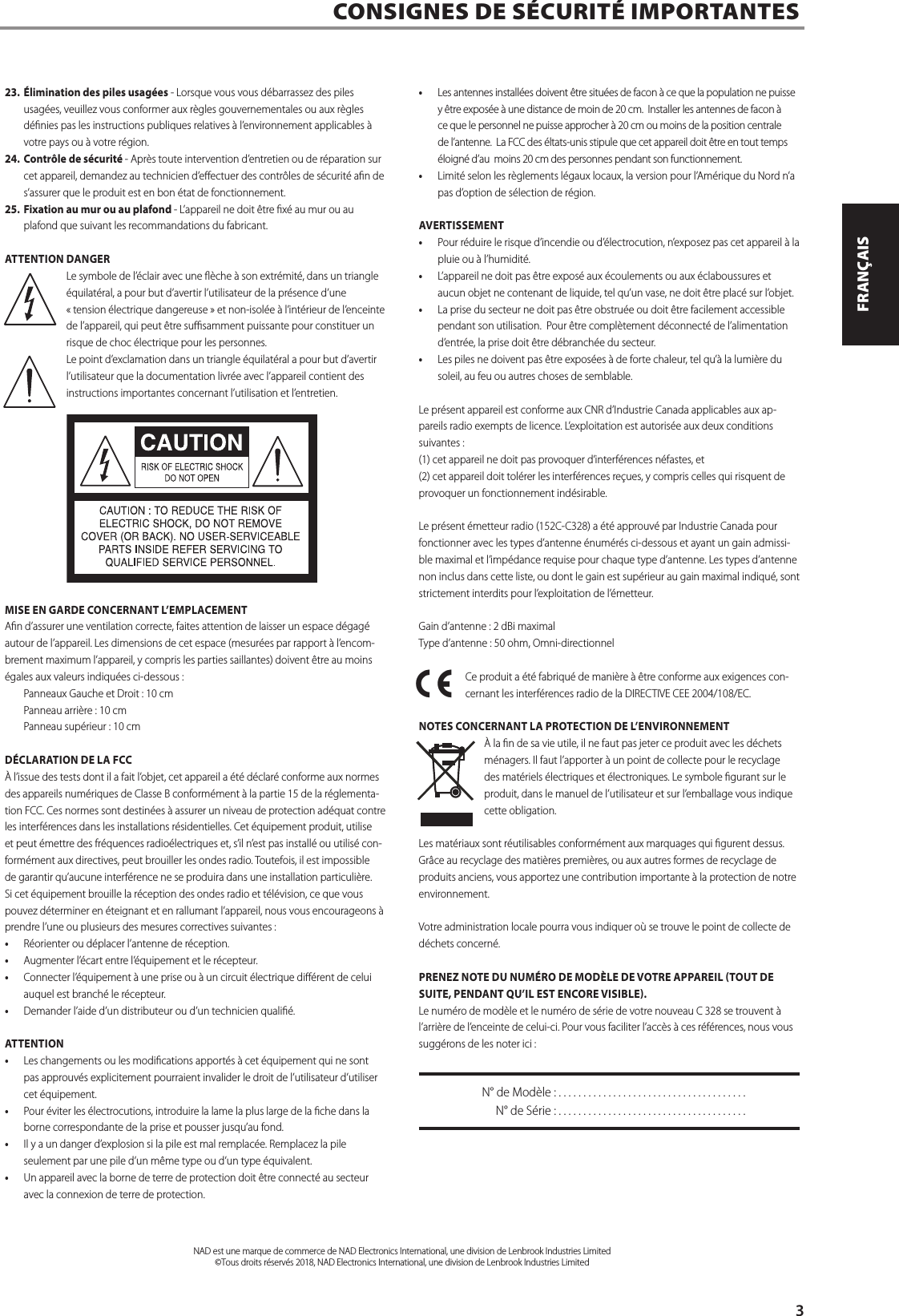 23. &Eacute;limination des piles usag&eacute;es - Lorsque vous vous d&eacute;barrassez des piles usag&eacute;es, veuillez vous conformer aux r&egrave;gles gouvernementales ou aux r&egrave;gles d&eacute;nies pas les instructions publiques relatives &agrave; l&rsquo;environnement applicables &agrave; votre pays ou &agrave; votre r&eacute;gion.24. Contr&ocirc;le de s&eacute;curit&eacute; - Apr&egrave;s toute intervention d&rsquo;entretien ou de r&eacute;paration sur cet appareil, demandez au technicien d&rsquo;eectuer des contr&ocirc;les de s&eacute;curit&eacute; an de s&rsquo;assurer que le produit est en bon &eacute;tat de fonctionnement.25. Fixation au mur ou au plafond - L&rsquo;appareil ne doit &ecirc;tre x&eacute; au mur ou au plafond que suivant les recommandations du fabricant.ATTENTION DANGERLe symbole de l&rsquo;&eacute;clair avec une &egrave;che &agrave; son extr&eacute;mit&eacute;, dans un triangle &eacute;quilat&eacute;ral, a pour but d&rsquo;avertir l&rsquo;utilisateur de la pr&eacute;sence d&rsquo;une &laquo; tension &eacute;lectrique dangereuse &raquo; et non-isol&eacute;e &agrave; l&rsquo;int&eacute;rieur de l&rsquo;enceinte de l&rsquo;appareil, qui peut &ecirc;tre susamment puissante pour constituer un risque de choc &eacute;lectrique pour les personnes.Le point d&rsquo;exclamation dans un triangle &eacute;quilat&eacute;ral a pour but d&rsquo;avertir l&rsquo;utilisateur que la documentation livr&eacute;e avec l&rsquo;appareil contient des instructions importantes concernant l&rsquo;utilisation et l&rsquo;entretien.MISE EN GARDE CONCERNANT L&rsquo;EMPLACEMENTAn d&rsquo;assurer une ventilation correcte, faites attention de laisser un espace d&eacute;gag&eacute; autour de l&rsquo;appareil. Les dimensions de cet espace (mesur&eacute;es par rapport &agrave; l&rsquo;encom-brement maximum l&rsquo;appareil, y compris les parties saillantes) doivent &ecirc;tre au moins &eacute;gales aux valeurs indiqu&eacute;es ci-dessous :  Panneaux Gauche et Droit : 10 cm Panneau arri&egrave;re : 10 cm Panneau sup&eacute;rieur : 10 cmD&Eacute;CLARATION DE LA FCC&Agrave; l&rsquo;issue des tests dont il a fait l&rsquo;objet, cet appareil a &eacute;t&eacute; d&eacute;clar&eacute; conforme aux normes des appareils num&eacute;riques de Classe B conform&eacute;ment &agrave; la partie 15 de la r&eacute;glementa-tion FCC. Ces normes sont destin&eacute;es &agrave; assurer un niveau de protection ad&eacute;quat contre les interf&eacute;rences dans les installations r&eacute;sidentielles. Cet &eacute;quipement produit, utilise et peut &eacute;mettre des fr&eacute;quences radio&eacute;lectriques et, s&rsquo;il n&rsquo;est pas install&eacute; ou utilis&eacute; con-form&eacute;ment aux directives, peut brouiller les ondes radio. Toutefois, il est impossible de garantir qu&rsquo;aucune interf&eacute;rence ne se produira dans une installation particuli&egrave;re. Si cet &eacute;quipement brouille la r&eacute;ception des ondes radio et t&eacute;l&eacute;vision, ce que vous pouvez d&eacute;terminer en &eacute;teignant et en rallumant l&rsquo;appareil, nous vous encourageons &agrave; prendre l&rsquo;une ou plusieurs des mesures correctives suivantes :&bull;  R&eacute;orienter ou d&eacute;placer l&rsquo;antenne de r&eacute;ception.&bull;  Augmenter l&rsquo;&eacute;cart entre l&rsquo;&eacute;quipement et le r&eacute;cepteur.&bull;  Connecter l&rsquo;&eacute;quipement &agrave; une prise ou &agrave; un circuit &eacute;lectrique di&eacute;rent de celui auquel est branch&eacute; le r&eacute;cepteur.&bull;  Demander l&rsquo;aide d&rsquo;un distributeur ou d&rsquo;un technicien quali&eacute;.ATTENTION&bull;  Les changements ou les modications apport&eacute;s &agrave; cet &eacute;quipement qui ne sont pas approuv&eacute;s explicitement pourraient invalider le droit de l&rsquo;utilisateur d&rsquo;utiliser cet &eacute;quipement. &bull;  Pour &eacute;viter les &eacute;lectrocutions, introduire la lame la plus large de la che dans la borne correspondante de la prise et pousser jusqu&rsquo;au fond. &bull;  Il y a un danger d&rsquo;explosion si la pile est mal remplac&eacute;e. Remplacez la pile seulement par une pile d&rsquo;un m&ecirc;me type ou d&rsquo;un type &eacute;quivalent.&bull;  Un appareil avec la borne de terre de protection doit &ecirc;tre connect&eacute; au secteur avec la connexion de terre de protection.&bull;  Les antennes install&eacute;es doivent &ecirc;tre situ&eacute;es de facon &agrave; ce que la population ne puisse y &ecirc;tre expos&eacute;e &agrave; une distance de moin de 20 cm.  Installer les antennes de facon &agrave; ce que le personnel ne puisse approcher &agrave; 20 cm ou moins de la position centrale de l&rsquo;antenne.  La FCC des &eacute;ltats-unis stipule que cet appareil doit &ecirc;tre en tout temps &eacute;loign&eacute; d&rsquo;au  moins 20 cm des personnes pendant son functionnement.&bull;  Limit&eacute; selon les r&egrave;glements l&eacute;gaux locaux, la version pour l&rsquo;Am&eacute;rique du Nord n&rsquo;a pas d&rsquo;option de s&eacute;lection de r&eacute;gion.AVERTISSEMENT&bull;  Pour r&eacute;duire le risque d&rsquo;incendie ou d&rsquo;&eacute;lectrocution, n&rsquo;exposez pas cet appareil &agrave; la pluie ou &agrave; l&rsquo;humidit&eacute;.&bull;  L&rsquo;appareil ne doit pas &ecirc;tre expos&eacute; aux &eacute;coulements ou aux &eacute;claboussures et aucun objet ne contenant de liquide, tel qu&rsquo;un vase, ne doit &ecirc;tre plac&eacute; sur l&rsquo;objet.&bull;  La prise du secteur ne doit pas &ecirc;tre obstru&eacute;e ou doit &ecirc;tre facilement accessible pendant son utilisation.  Pour &ecirc;tre compl&egrave;tement d&eacute;connect&eacute; de l&rsquo;alimentation d&rsquo;entr&eacute;e, la prise doit &ecirc;tre d&eacute;branch&eacute;e du secteur.&bull;  Les piles ne doivent pas &ecirc;tre expos&eacute;es &agrave; de forte chaleur, tel qu&rsquo;&agrave; la lumi&egrave;re du soleil, au feu ou autres choses de semblable.Le pr&eacute;sent appareil est conforme aux CNR d&rsquo;Industrie Canada applicables aux ap-pareils radio exempts de licence. L&rsquo;exploitation est autoris&eacute;e aux deux conditions suivantes : (1) cet appareil ne doit pas provoquer d&rsquo;interf&eacute;rences n&eacute;fastes, et (2) cet appareil doit tol&eacute;rer les interf&eacute;rences re&ccedil;ues, y compris celles qui risquent de provoquer un fonctionnement ind&eacute;sirable.Le pr&eacute;sent &eacute;metteur radio (152C-C328) a &eacute;t&eacute; approuv&eacute; par Industrie Canada pour fonctionner avec les types d&rsquo;antenne &eacute;num&eacute;r&eacute;s ci-dessous et ayant un gain admissi-ble maximal et l&rsquo;imp&eacute;dance requise pour chaque type d&rsquo;antenne. Les types d&rsquo;antenne non inclus dans cette liste, ou dont le gain est sup&eacute;rieur au gain maximal indiqu&eacute;, sont strictement interdits pour l&rsquo;exploitation de l&rsquo;&eacute;metteur.Gain d&rsquo;antenne : 2 dBi maximalType d&rsquo;antenne : 50 ohm, Omni-directionnelCe produit a &eacute;t&eacute; fabriqu&eacute; de mani&egrave;re &agrave; &ecirc;tre conforme aux exigences con-cernant les interf&eacute;rences radio de la DIRECTIVE CEE 2004/108/EC.NOTES CONCERNANT LA PROTECTION DE L&rsquo;ENVIRONNEMENT&Agrave; la n de sa vie utile, il ne faut pas jeter ce produit avec les d&eacute;chets m&eacute;nagers. Il faut l&rsquo;apporter &agrave; un point de collecte pour le recyclage des mat&eacute;riels &eacute;lectriques et &eacute;lectroniques. Le symbole gurant sur le produit, dans le manuel de l&rsquo;utilisateur et sur l&rsquo;emballage vous indique cette obligation.Les mat&eacute;riaux sont r&eacute;utilisables conform&eacute;ment aux marquages qui gurent dessus. Gr&acirc;ce au recyclage des mati&egrave;res premi&egrave;res, ou aux autres formes de recyclage de produits anciens, vous apportez une contribution importante &agrave; la protection de notre environnement.Votre administration locale pourra vous indiquer o&ugrave; se trouve le point de collecte de d&eacute;chets concern&eacute;.PRENEZ NOTE DU NUM&Eacute;RO DE MOD&Egrave;LE DE VOTRE APPAREIL TOUT DE SUITE, PENDANT QU&rsquo;IL EST ENCORE VISIBLE.Le num&eacute;ro de mod&egrave;le et le num&eacute;ro de s&eacute;rie de votre nouveau C 328 se trouvent &agrave; l&rsquo;arri&egrave;re de l&rsquo;enceinte de celui-ci. Pour vous faciliter l&rsquo;acc&egrave;s &agrave; ces r&eacute;f&eacute;rences, nous vous sugg&eacute;rons de les noter ici :  N&deg; de Mod&egrave;le : ......................................  N&deg; de S&eacute;rie : ......................................CONSIGNES DE S&Eacute;CURIT&Eacute; IMPORTANTES      NAD est une marque de commerce de NAD Electronics International, une division de Lenbrook Industries Limited&copy;Tous droits r&eacute;serv&eacute;s 2018, NAD Electronics International, une division de Lenbrook Industries Limited3ENGLISHFRAN&Ccedil;AISESPA&Ntilde;OLITALIANODEUTSCHNEDERLANDSSVENSKAРУССКИЙ