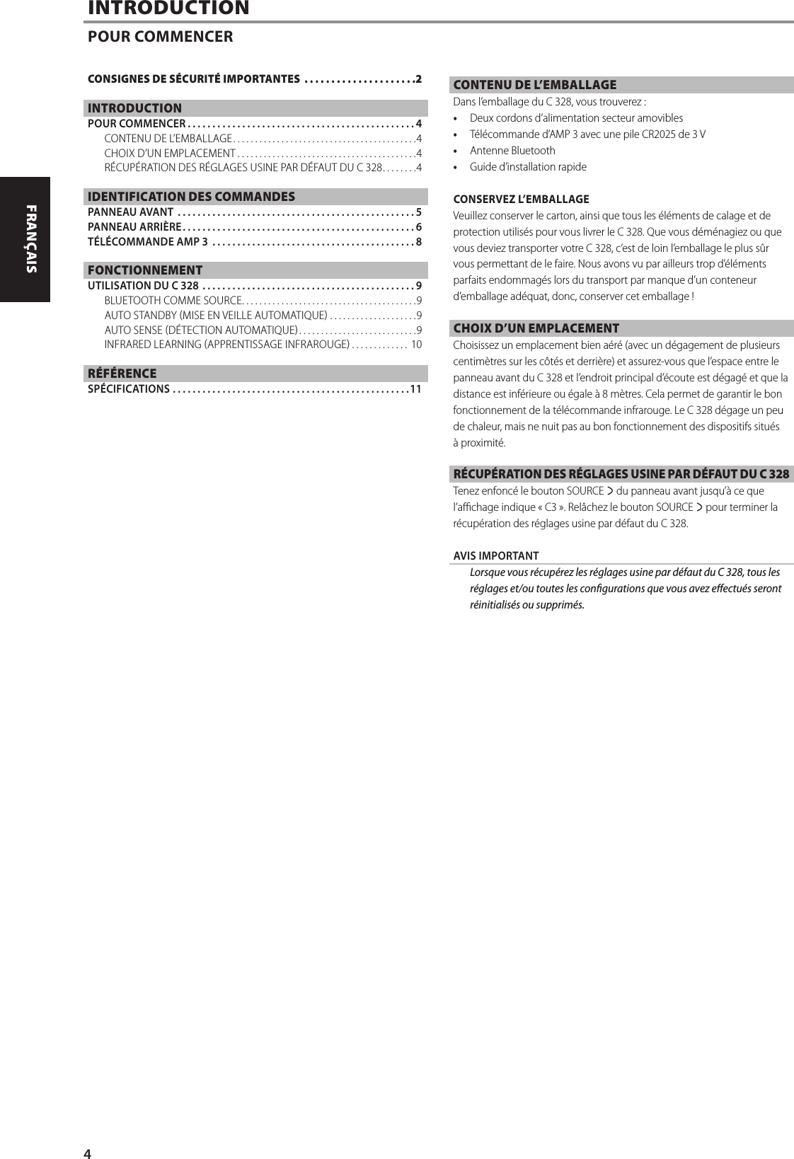 INTRODUCTIONPOUR COMMENCERCONTENU DE L&rsquo;EMBALLAGEDans l&rsquo;emballage du C 328, vous trouverez:&bull;  Deux cordons d&rsquo;alimentation secteur amovibles&bull;  T&eacute;l&eacute;commande d&rsquo;AMP 3 avec une pile CR2025 de 3V&bull;  Antenne Bluetooth&bull;  Guide d&rsquo;installation rapideCONSERVEZ L&rsquo;EMBALLAGEVeuillez conserver le carton, ainsi que tous les &eacute;l&eacute;ments de calage et de protection utilis&eacute;s pour vous livrer le C 328. Que vous d&eacute;m&eacute;nagiez ou que vous deviez transporter votre C 328, c&rsquo;est de loin l&rsquo;emballage le plus s&ucirc;r vous permettant de le faire. Nous avons vu par ailleurs trop d&rsquo;&eacute;l&eacute;ments parfaits endommag&eacute;s lors du transport par manque d&rsquo;un conteneur d&rsquo;emballage ad&eacute;quat, donc, conserver cet emballage !CHOIX D&rsquo;UN EMPLACEMENTChoisissez un emplacement bien a&eacute;r&eacute; (avec un d&eacute;gagement de plusieurs centim&egrave;tres sur les c&ocirc;t&eacute;s et derri&egrave;re) et assurez-vous que l&rsquo;espace entre le panneau avant du C 328 et l&rsquo;endroit principal d&rsquo;&eacute;coute est d&eacute;gag&eacute; et que la distance est inf&eacute;rieure ou &eacute;gale &agrave; 8m&egrave;tres. Cela permet de garantir le bon fonctionnement de la t&eacute;l&eacute;commande infrarouge. Le C 328 d&eacute;gage un peu de chaleur, mais ne nuit pas au bon fonctionnement des dispositifs situ&eacute;s &agrave; proximit&eacute;. R&Eacute;CUP&Eacute;RATION DES R&Eacute;GLAGES USINE PAR D&Eacute;FAUT DU C 328Tenez enfonc&eacute; le bouton SOURCE s du panneau avant jusqu&rsquo;&agrave; ce que l&rsquo;achage indique &laquo;C3&raquo;. Rel&acirc;chez le bouton SOURCE s pour terminer la r&eacute;cup&eacute;ration des r&eacute;glages usine par d&eacute;faut du C 328.   AVIS IMPORTANT  Lorsque vous r&eacute;cup&eacute;rez les r&eacute;glages usine par d&eacute;faut du C 328, tous les r&eacute;glages et/ou toutes les congurations que vous avez eectu&eacute;s seront r&eacute;initialis&eacute;s ou supprim&eacute;s. CONSIGNES DE S&Eacute;CURIT&Eacute; IMPORTANTES  .....................2INTRODUCTIONPOUR COMMENCER ..............................................4CONTENU DE L&rsquo;EMBALLAGE ..........................................4CHOIX D&rsquo;UN EMPLACEMENT .........................................4R&Eacute;CUP&Eacute;RATION DES R&Eacute;GLAGES USINE PAR D&Eacute;FAUT DU C 328 ........4IDENTIFICATION DES COMMANDESPANNEAU AVANT  ................................................5PANNEAU ARRI&Egrave;RE ...............................................6T&Eacute;L&Eacute;COMMANDE AMP 3  .........................................8FONCTIONNEMENTUTILISATION DU C 328  ...........................................9BLUETOOTH COMME SOURCE ........................................9AUTO STANDBY MISE EN VEILLE AUTOMATIQUE  ....................9AUTO SENSE D&Eacute;TECTION AUTOMATIQUE ...........................9INFRARED LEARNING APPRENTISSAGE INFRAROUGE ............. 10R&Eacute;F&Eacute;RENCESP&Eacute;CIFICATIONS ................................................114ENGLISH FRAN&Ccedil;AIS ESPA&Ntilde;OL ITALIANO DEUTSCH NEDERLANDS SVENSKA РУССКИЙ