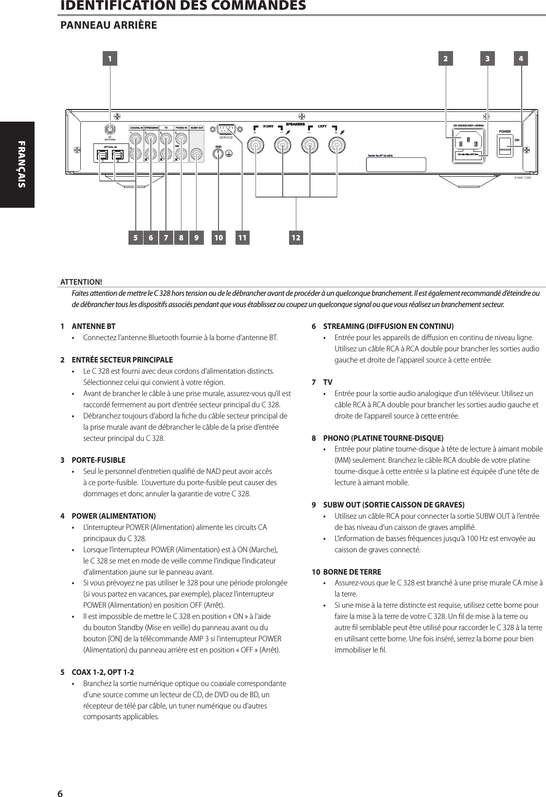 1  ANTENNE BT&bull;  Connectez l&rsquo;antenne Bluetooth fournie &agrave; la borne d&rsquo;antenne BT.2  ENTR&Eacute;E SECTEUR PRINCIPALE &bull;  Le C 328 est fourni avec deux cordons d&rsquo;alimentation distincts. S&eacute;lectionnez celui qui convient &agrave; votre r&eacute;gion.&bull;  Avant de brancher le c&acirc;ble &agrave; une prise murale, assurez-vous qu&rsquo;il est raccord&eacute; fermement au port d&rsquo;entr&eacute;e secteur principal du C 328. &bull;  D&eacute;branchez toujours d&rsquo;abord la che du c&acirc;ble secteur principal de la prise murale avant de d&eacute;brancher le c&acirc;ble de la prise d&rsquo;entr&eacute;e secteur principal du C 328.3 PORTE-FUSIBLE&bull;  Seul le personnel d&rsquo;entretien quali&eacute; de NAD peut avoir acc&egrave;s &agrave; ce porte-fusible.  L&rsquo;ouverture du porte-fusible peut causer des dommages et donc annuler la garantie de votre C 328.4  POWER (ALIMENTATION)&bull;  L&rsquo;interrupteur POWER (Alimentation) alimente les circuits CA principaux du C 328. &bull;  Lorsque l&rsquo;interrupteur POWER (Alimentation) est &agrave; ON (Marche), le C 328 se met en mode de veille comme l&rsquo;indique l&rsquo;indicateur d&rsquo;alimentation jaune sur le panneau avant. &bull;  Si vous pr&eacute;voyez ne pas utiliser le 328 pour une p&eacute;riode prolong&eacute;e (si vous partez en vacances, par exemple), placez l&rsquo;interrupteur POWER (Alimentation) en position OFF (Arr&ecirc;t). &bull;  Il est impossible de mettre le C 328 en position &laquo;ON&raquo; &agrave; l&rsquo;aide du bouton Standby (Mise en veille) du panneau avant ou du bouton [ON] de la t&eacute;l&eacute;commande AMP 3 si l&rsquo;interrupteur POWER (Alimentation) du panneau arri&egrave;re est en position &laquo;OFF&raquo; (Arr&ecirc;t).5  COAX 1-2, OPT 1-2  &bull;  Branchez la sortie num&eacute;rique optique ou coaxiale correspondante d&rsquo;une source comme un lecteur de CD, de DVD ou de BD, un r&eacute;cepteur de t&eacute;l&eacute; par c&acirc;ble, un tuner num&eacute;rique ou d&rsquo;autres composants applicables. 6  STREAMING (DIFFUSION EN CONTINU)&bull;  Entr&eacute;e pour les appareils de diusion en continu de niveau ligne. Utilisez un c&acirc;ble RCA &agrave; RCA double pour brancher les sorties audio gauche et droite de l&rsquo;appareil source &agrave; cette entr&eacute;e.7 TV &bull;  Entr&eacute;e pour la sortie audio analogique d&rsquo;un t&eacute;l&eacute;viseur. Utilisez un c&acirc;ble RCA &agrave; RCA double pour brancher les sorties audio gauche et droite de l&rsquo;appareil source &agrave; cette entr&eacute;e.8  PHONO (PLATINE TOURNE-DISQUE)&bull;  Entr&eacute;e pour platine tourne-disque &agrave; t&ecirc;te de lecture &agrave; aimant mobile (MM) seulement. Branchez le c&acirc;ble RCA double de votre platine tourne-disque &agrave; cette entr&eacute;e si la platine est &eacute;quip&eacute;e d&rsquo;une t&ecirc;te de lecture &agrave; aimant mobile.9  SUBW OUT (SORTIE CAISSON DE GRAVES)&bull;  Utilisez un c&acirc;ble RCA pour connecter la sortie SUBW OUT &agrave; l&rsquo;entr&eacute;e de bas niveau d&rsquo;un caisson de graves ampli&eacute;.  &bull;  L&rsquo;information de basses fr&eacute;quences jusqu&rsquo;&agrave; 100Hz est envoy&eacute;e au caisson de graves connect&eacute;.10  BORNE DE TERRE&bull;  Assurez-vous que le C 328 est branch&eacute; &agrave; une prise murale CA mise &agrave; la terre. &bull;  Si une mise &agrave; la terre distincte est requise, utilisez cette borne pour faire la mise &agrave; la terre de votre C 328. Un l de mise &agrave; la terre ou autre l semblable peut &ecirc;tre utilis&eacute; pour raccorder le C 328 &agrave; la terre en utilisant cette borne. Une fois ins&eacute;r&eacute;, serrez la borne pour bien immobiliser le l. IDENTIFICATION DES COMMANDESPANNEAU ARRI&Egrave;RE&copy; NAD  C328SERVICE1 2 3 4121165 7 8 9 10ATTENTION!  Faites attention de mettre le C 328 hors tension ou de le d&eacute;brancher avant de proc&eacute;der &agrave; un quelconque branchement. Il est &eacute;galement recommand&eacute; d&rsquo;&eacute;teindre ou de d&eacute;brancher tous les dispositifs associ&eacute;s pendant que vous &eacute;tablissez ou coupez un quelconque signal ou que vous r&eacute;alisez un branchement secteur.6ENGLISH FRAN&Ccedil;AIS ESPA&Ntilde;OL ITALIANO DEUTSCH NEDERLANDS SVENSKA РУССКИЙ