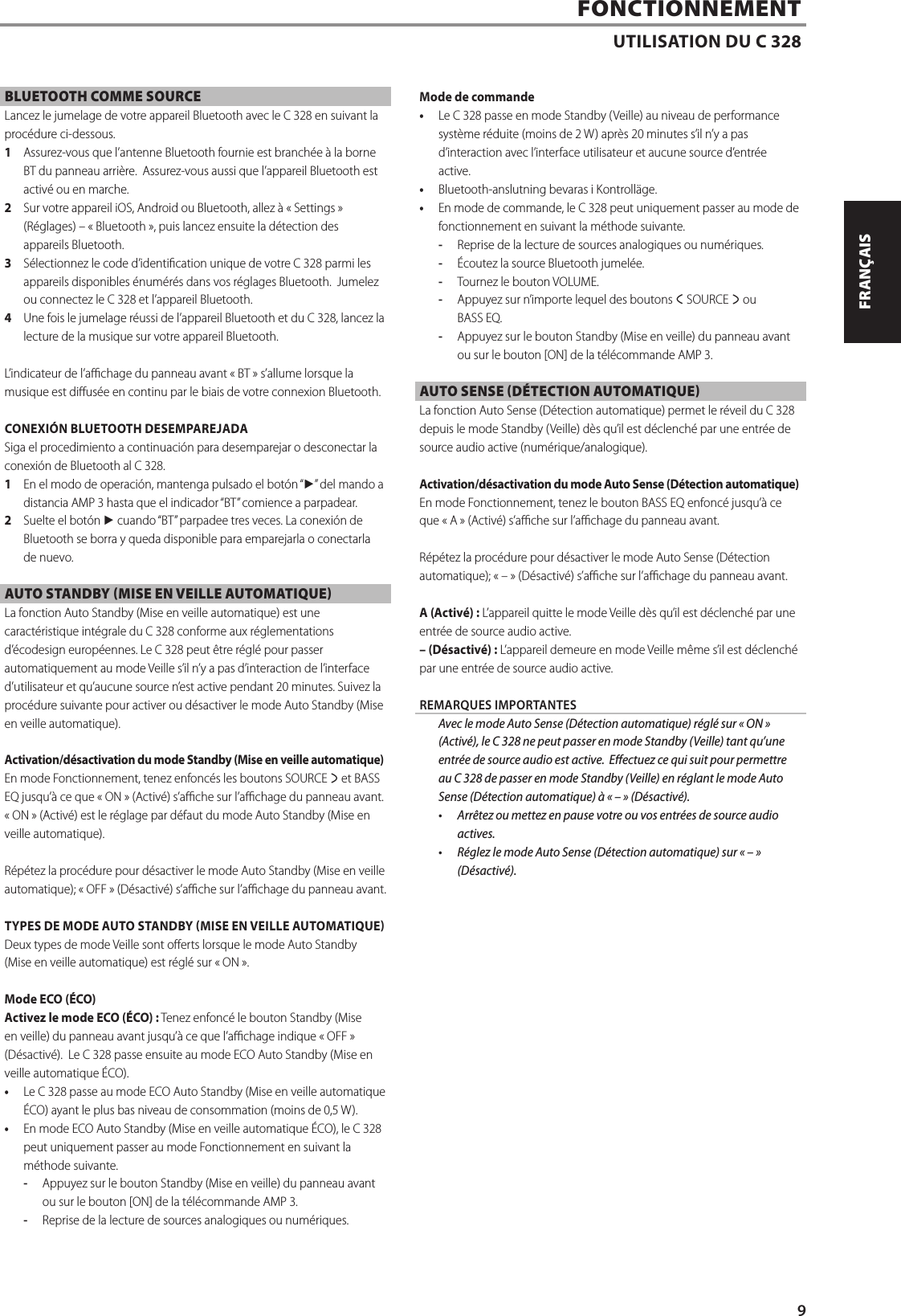 BLUETOOTH COMME SOURCELancez le jumelage de votre appareil Bluetooth avec le C 328 en suivant la proc&eacute;dure ci-dessous.  1  Assurez-vous que l&rsquo;antenne Bluetooth fournie est branch&eacute;e &agrave; la borne BT du panneau arri&egrave;re.  Assurez-vous aussi que l&rsquo;appareil Bluetooth est activ&eacute; ou en marche.2  Sur votre appareil iOS, Android ou Bluetooth, allez &agrave; &laquo;Settings&raquo; (R&eacute;glages) &ndash; &laquo;Bluetooth&raquo;, puis lancez ensuite la d&eacute;tection des appareils Bluetooth.3  S&eacute;lectionnez le code d&rsquo;identication unique de votre C 328 parmi les appareils disponibles &eacute;num&eacute;r&eacute;s dans vos r&eacute;glages Bluetooth.  Jumelez ou connectez le C 328 et l&rsquo;appareil Bluetooth.4  Une fois le jumelage r&eacute;ussi de l&rsquo;appareil Bluetooth et du C 328, lancez la lecture de la musique sur votre appareil Bluetooth.L&rsquo;indicateur de l&rsquo;achage du panneau avant &laquo;BT&raquo; s&rsquo;allume lorsque la musique est dius&eacute;e en continu par le biais de votre connexion Bluetooth. CONEXI&Oacute;N BLUETOOTH DESEMPAREJADASiga el procedimiento a continuaci&oacute;n para desemparejar o desconectar la conexi&oacute;n de Bluetooth al C 328.1  En el modo de operaci&oacute;n, mantenga pulsado el bot&oacute;n &ldquo;4&rdquo; del mando a distancia AMP3 hasta que el indicador &ldquo;BT&rdquo; comience a parpadear.2  Suelte el bot&oacute;n 4 cuando &ldquo;BT&rdquo; parpadee tres veces. La conexi&oacute;n de Bluetooth se borra y queda disponible para emparejarla o conectarla de nuevo.AUTO STANDBY (MISE EN VEILLE AUTOMATIQUE) La fonction Auto Standby (Mise en veille automatique) est une caract&eacute;ristique int&eacute;grale du C 328 conforme aux r&eacute;glementations d&rsquo;&eacute;codesign europ&eacute;ennes. Le C 328 peut &ecirc;tre r&eacute;gl&eacute; pour passer automatiquement au mode Veille s&rsquo;il n&rsquo;y a pas d&rsquo;interaction de l&rsquo;interface d&rsquo;utilisateur et qu&rsquo;aucune source n&rsquo;est active pendant 20minutes. Suivez la proc&eacute;dure suivante pour activer ou d&eacute;sactiver le mode Auto Standby (Mise en veille automatique).Activation/d&eacute;sactivation du mode Standby (Mise en veille automatique) En mode Fonctionnement, tenez enfonc&eacute;s les boutons SOURCE s et BASS EQ jusqu&rsquo;&agrave; ce que &laquo;ON&raquo; (Activ&eacute;) s&rsquo;ache sur l&rsquo;achage du panneau avant. &laquo;ON&raquo; (Activ&eacute;) est le r&eacute;glage par d&eacute;faut du mode Auto Standby (Mise en veille automatique). R&eacute;p&eacute;tez la proc&eacute;dure pour d&eacute;sactiver le mode Auto Standby (Mise en veille automatique); &laquo;OFF&raquo; (D&eacute;sactiv&eacute;) s&rsquo;ache sur l&rsquo;achage du panneau avant.TYPES DE MODE AUTO STANDBY MISE EN VEILLE AUTOMATIQUEDeux types de mode Veille sont oerts lorsque le mode Auto Standby (Mise en veille automatique) est r&eacute;gl&eacute; sur &laquo;ON&raquo;.Mode ECO (&Eacute;CO)Activez le mode ECO (&Eacute;CO) : Tenez enfonc&eacute; le bouton Standby (Mise en veille) du panneau avant jusqu&rsquo;&agrave; ce que l&rsquo;achage indique &laquo;OFF &raquo; (D&eacute;sactiv&eacute;).  Le C 328 passe ensuite au mode ECO Auto Standby (Mise en veille automatique &Eacute;CO).&bull;  Le C 328 passe au mode ECO Auto Standby (Mise en veille automatique &Eacute;CO) ayant le plus bas niveau de consommation (moins de 0,5W). &bull;  En mode ECO Auto Standby (Mise en veille automatique &Eacute;CO), le C 328 peut uniquement passer au mode Fonctionnement en suivant la m&eacute;thode suivante.-  Appuyez sur le bouton Standby (Mise en veille) du panneau avant ou sur le bouton [ON] de la t&eacute;l&eacute;commande AMP3.-  Reprise de la lecture de sources analogiques ou num&eacute;riques.Mode de commande&bull;  Le C 328 passe en mode Standby (Veille) au niveau de performance syst&egrave;me r&eacute;duite (moins de 2 W) apr&egrave;s 20minutes s&rsquo;il n&rsquo;y a pas d&rsquo;interaction avec l&rsquo;interface utilisateur et aucune source d&rsquo;entr&eacute;e active. &bull;  Bluetooth-anslutning bevaras i Kontroll&auml;ge.&bull;  En mode de commande, le C 328 peut uniquement passer au mode de fonctionnement en suivant la m&eacute;thode suivante.-  Reprise de la lecture de sources analogiques ou num&eacute;riques.-  &Eacute;coutez la source Bluetooth jumel&eacute;e.-  Tournez le bouton VOLUME.-  Appuyez sur n&rsquo;importe lequel des boutons a SOURCE s ou BASSEQ.-  Appuyez sur le bouton Standby (Mise en veille) du panneau avant ou sur le bouton [ON] de la t&eacute;l&eacute;commande AMP3.AUTO SENSE (D&Eacute;TECTION AUTOMATIQUE)La fonction Auto Sense (D&eacute;tection automatique) permet le r&eacute;veil du C 328 depuis le mode Standby (Veille) d&egrave;s qu&rsquo;il est d&eacute;clench&eacute; par une entr&eacute;e de source audio active (num&eacute;rique/analogique).Activation/d&eacute;sactivation du mode Auto Sense (D&eacute;tection automatique) En mode Fonctionnement, tenez le bouton BASS EQ enfonc&eacute; jusqu&rsquo;&agrave; ce que &laquo;A&raquo; (Activ&eacute;) s&rsquo;ache sur l&rsquo;achage du panneau avant.R&eacute;p&eacute;tez la proc&eacute;dure pour d&eacute;sactiver le mode Auto Sense (D&eacute;tection automatique); &laquo;&ndash;&raquo; (D&eacute;sactiv&eacute;) s&rsquo;ache sur l&rsquo;achage du panneau avant.A (Activ&eacute;) : L&rsquo;appareil quitte le mode Veille d&egrave;s qu&rsquo;il est d&eacute;clench&eacute; par une entr&eacute;e de source audio active.&ndash; (D&eacute;sactiv&eacute;): L&rsquo;appareil demeure en mode Veille m&ecirc;me s&rsquo;il est d&eacute;clench&eacute; par une entr&eacute;e de source audio active.REMARQUES IMPORTANTES  Avec le mode Auto Sense (D&eacute;tection automatique) r&eacute;gl&eacute; sur &laquo;ON&raquo; (Activ&eacute;), le C 328 ne peut passer en mode Standby (Veille) tant qu&rsquo;une entr&eacute;e de source audio est active. Eectuez ce qui suit pour permettre au C 328 de passer en mode Standby (Veille) en r&eacute;glant le mode Auto Sense (D&eacute;tection automatique) &agrave; &laquo;&ndash;&raquo; (D&eacute;sactiv&eacute;).&bull;  Arr&ecirc;tez ou mettez en pause votre ou vos entr&eacute;es de source audio actives. &bull;  R&eacute;glez le mode Auto Sense (D&eacute;tection automatique) sur &laquo;&ndash;&raquo; (D&eacute;sactiv&eacute;).FONCTIONNEMENTUTILISATION DU C 3289ENGLISHFRAN&Ccedil;AISESPA&Ntilde;OLITALIANODEUTSCHNEDERLANDSSVENSKAРУССКИЙ