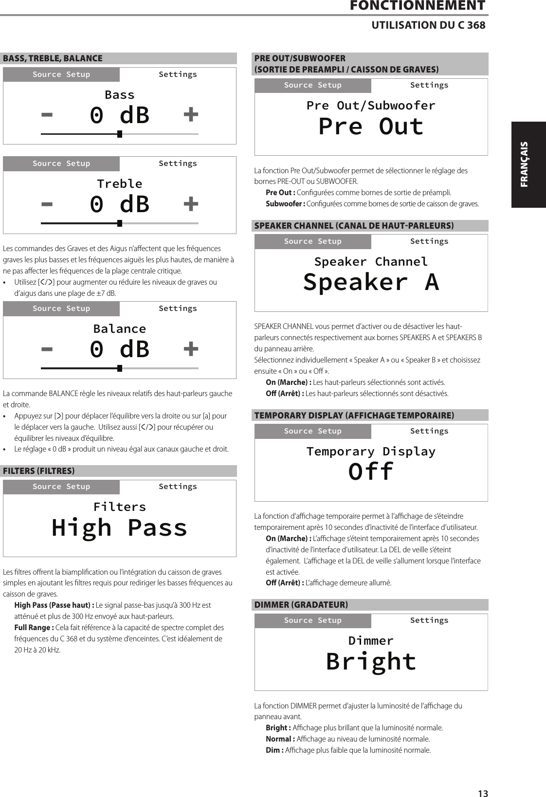 BASS, TREBLE, BALANCELes commandes des Graves et des Aigus n&rsquo;aectent que les fr&eacute;quences graves les plus basses et les fr&eacute;quences aigu&euml;s les plus hautes, de mani&egrave;re &agrave; ne pas aecter les fr&eacute;quences de la plage centrale critique.&bull;  Utilisez [a/s] pour augmenter ou r&eacute;duire les niveaux de graves ou d&rsquo;aigus dans une plage de &plusmn;7 dB.La commande BALANCE r&egrave;gle les niveaux relatifs des haut-parleurs gauche et droite. &bull;  Appuyez sur [s] pour d&eacute;placer l&rsquo;&eacute;quilibre vers la droite ou sur [a] pour le d&eacute;placer vers la gauche.  Utilisez aussi [a/s] pour r&eacute;cup&eacute;rer ou &eacute;quilibrer les niveaux d&rsquo;&eacute;quilibre.&bull;  Le r&eacute;glage &laquo;0 dB&raquo; produit un niveau &eacute;gal aux canaux gauche et droit.FILTERS (FILTRES)Les ltres orent la biamplication ou l&rsquo;int&eacute;gration du caisson de graves simples en ajoutant les ltres requis pour rediriger les basses fr&eacute;quences au caisson de graves.High Pass (Passe haut): Le signal passe-bas jusqu&rsquo;&agrave; 300 Hz est att&eacute;nu&eacute; et plus de 300 Hz envoy&eacute; aux haut-parleurs.Full Range: Cela fait r&eacute;f&eacute;rence &agrave; la capacit&eacute; de spectre complet des fr&eacute;quences du C 368 et du syst&egrave;me d&rsquo;enceintes. C&rsquo;est id&eacute;alement de 20Hz &agrave; 20 kHz.PRE OUT/SUBWOOFER(SORTIE DE PREAMPLI / CAISSON DE GRAVES)La fonction Pre Out/Subwoofer permet de s&eacute;lectionner le r&eacute;glage des bornes PRE-OUT ou SUBWOOFER.Pre Out : Congur&eacute;es comme bornes de sortie de pr&eacute;ampli.Subwoofer: Congur&eacute;es comme bornes de sortie de caisson de graves.SPEAKER CHANNEL (CANAL DE HAUT-PARLEURS)SPEAKER CHANNEL vous permet d&rsquo;activer ou de d&eacute;sactiver les haut-parleurs connect&eacute;s respectivement aux bornes SPEAKERS A et SPEAKERS B du panneau arri&egrave;re.S&eacute;lectionnez individuellement &laquo;Speaker A&raquo; ou &laquo;Speaker B&raquo; et choisissez ensuite &laquo;On&raquo; ou &laquo;O&raquo;.On (Marche): Les haut-parleurs s&eacute;lectionn&eacute;s sont activ&eacute;s.O (Arr&ecirc;t): Les haut-parleurs s&eacute;lectionn&eacute;s sont d&eacute;sactiv&eacute;s.TEMPORARY DISPLAY (AFFICHAGE TEMPORAIRE)La fonction d&rsquo;achage temporaire permet &agrave; l&rsquo;achage de s&rsquo;&eacute;teindre temporairement apr&egrave;s 10secondes d&rsquo;inactivit&eacute; de l&rsquo;interface d&rsquo;utilisateur.  On (Marche): L&rsquo;achage s&rsquo;&eacute;teint temporairement apr&egrave;s 10secondes d&rsquo;inactivit&eacute; de l&rsquo;interface d&rsquo;utilisateur. La DEL de veille s&rsquo;&eacute;teint &eacute;galement.  L&rsquo;achage et la DEL de veille s&rsquo;allument lorsque l&rsquo;interface est activ&eacute;e.O (Arr&ecirc;t): L&rsquo;achage demeure allum&eacute;.DIMMER (GRADATEUR)La fonction DIMMER permet d&rsquo;ajuster la luminosit&eacute; de l&rsquo;achage du panneau avant.Bright: Achage plus brillant que la luminosit&eacute; normale. Normal: Achage au niveau de luminosit&eacute; normale.Dim: Achage plus faible que la luminosit&eacute; normale.FONCTIONNEMENTUTILISATION DU C 368BalanceSettingsSource Setup0 dB +-SettingsFiltersSettingsSource SetupHigh PassSettingsPre Out/SubwooferSettingsSource SetupPre OutSettingsSpeaker ChannelSettingsSource SetupSpeaker ASettingsBassSettingsSource Setup0 dB +-SettingsTrebleSettingsSource Setup0 dB +-SettingsDimmerSettingsSource SetupBrightSettingsTemporary DisplaySettingsSource SetupOffSettings13ENGLISHFRAN&Ccedil;AISESPA&Ntilde;OLITALIANODEUTSCHNEDERLANDSSVENSKAРУССКИЙ
