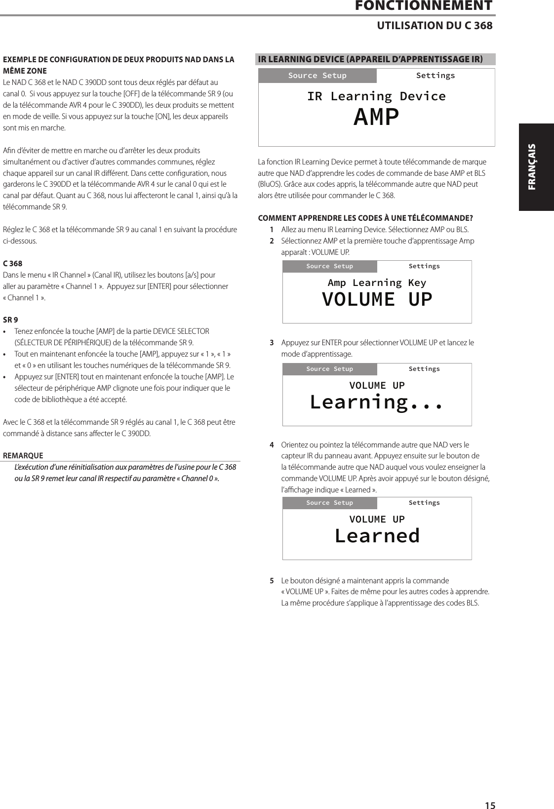EXEMPLE DE CONFIGURATION DE DEUX PRODUITS NAD DANS LA M&Ecirc;ME ZONELe NAD C 368 et le NAD C 390DD sont tous deux r&eacute;gl&eacute;s par d&eacute;faut au canal0.  Si vous appuyez sur la touche [OFF] de la t&eacute;l&eacute;commande SR 9 (ou de la t&eacute;l&eacute;commande AVR 4 pour le C 390DD), les deux produits se mettent en mode de veille. Si vous appuyez sur la touche [ON], les deux appareils sont mis en marche.An d&rsquo;&eacute;viter de mettre en marche ou d&rsquo;arr&ecirc;ter les deux produits simultan&eacute;ment ou d&rsquo;activer d&rsquo;autres commandes communes, r&eacute;glez chaque appareil sur un canal IR di&eacute;rent. Dans cette conguration, nous garderons le C 390DD et la t&eacute;l&eacute;commande AVR 4 sur le canal 0 qui est le canal par d&eacute;faut. Quant au C 368, nous lui aecteront le canal 1, ainsi qu&rsquo;&agrave; la t&eacute;l&eacute;commande SR 9.R&eacute;glez le C 368 et la t&eacute;l&eacute;commande SR 9 au canal 1 en suivant la proc&eacute;dure ci-dessous.C 368Dans le menu &laquo;IR Channel&raquo; (Canal IR), utilisez les boutons [a/s] pour aller au param&egrave;tre &laquo;Channel 1&raquo;.  Appuyez sur [ENTER] pour s&eacute;lectionner &laquo;Channel1&raquo;.SR 9&bull;  Tenez enfonc&eacute;e la touche [AMP] de la partie DEVICE SELECTOR (S&Eacute;LECTEUR DE P&Eacute;RIPH&Eacute;RIQUE) de la t&eacute;l&eacute;commande SR 9.&bull;  Tout en maintenant enfonc&eacute;e la touche [AMP], appuyez sur &laquo; 1 &raquo;, &laquo;1&raquo; et &laquo; 0 &raquo; en utilisant les touches num&eacute;riques de la t&eacute;l&eacute;commande SR 9.&bull;  Appuyez sur [ENTER] tout en maintenant enfonc&eacute;e la touche [AMP]. Le s&eacute;lecteur de p&eacute;riph&eacute;rique AMP clignote une fois pour indiquer que le code de biblioth&egrave;que a &eacute;t&eacute; accept&eacute;.Avec le C 368 et la t&eacute;l&eacute;commande SR 9 r&eacute;gl&eacute;s au canal 1, le C 368 peut &ecirc;tre command&eacute; &agrave; distance sans aecter le C 390DD.REMARQUE  L&rsquo;ex&eacute;cution d&rsquo;une r&eacute;initialisation aux param&egrave;tres de l&rsquo;usine pour le C 368 ou la SR9 remet leur canal IR respectif au param&egrave;tre &laquo;Channel0&raquo;.IR LEARNING DEVICE (APPAREIL D&rsquo;APPRENTISSAGE IR)La fonction IR Learning Device permet &agrave; toute t&eacute;l&eacute;commande de marque autre que NAD d&rsquo;apprendre les codes de commande de base AMP et BLS (BluOS). Gr&acirc;ce aux codes appris, la t&eacute;l&eacute;commande autre que NAD peut alors &ecirc;tre utilis&eacute;e pour commander le C 368.COMMENT APPRENDRE LES CODES &Agrave; UNE T&Eacute;L&Eacute;COMMANDE?1  Allez au menu IR Learning Device. S&eacute;lectionnez AMP ou BLS.2  S&eacute;lectionnez AMP et la premi&egrave;re touche d&rsquo;apprentissage Amp appara&icirc;t: VOLUME UP.3  Appuyez sur ENTER pour s&eacute;lectionner VOLUME UP et lancez le mode d&rsquo;apprentissage.4  Orientez ou pointez la t&eacute;l&eacute;commande autre que NAD vers le capteur IR du panneau avant. Appuyez ensuite sur le bouton de la t&eacute;l&eacute;commande autre que NAD auquel vous voulez enseigner la commande VOLUMEUP. Apr&egrave;s avoir appuy&eacute; sur le bouton d&eacute;sign&eacute;, l&rsquo;achage indique &laquo;Learned&raquo;.5  Le bouton d&eacute;sign&eacute; a maintenant appris la commande &laquo;VOLUMEUP&raquo;. Faites de m&ecirc;me pour les autres codes &agrave; apprendre. La m&ecirc;me proc&eacute;dure s&rsquo;applique &agrave; l&rsquo;apprentissage des codes BLS.FONCTIONNEMENTUTILISATION DU C 368IR Learning DeviceSettingsSource SetupAMPSettingsAmp Learning KeySettingsSource SetupVOLUME UPSettingsVOLUME UPSettingsSource SetupLearning...SettingsVOLUME UPSettingsSource SetupLearnedSettings15ENGLISHFRAN&Ccedil;AISESPA&Ntilde;OLITALIANODEUTSCHNEDERLANDSSVENSKAРУССКИЙ