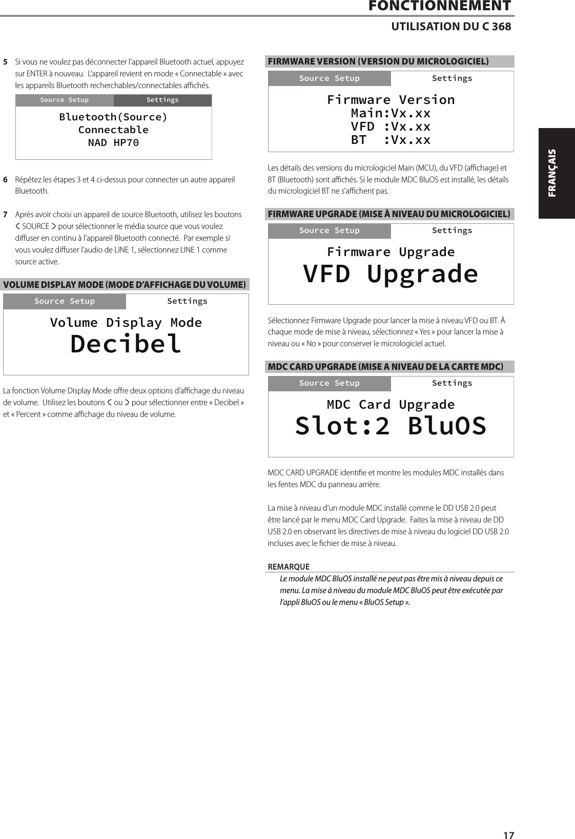 5  Si vous ne voulez pas d&eacute;connecter l&rsquo;appareil Bluetooth actuel, appuyez sur ENTER &agrave; nouveau.  L&rsquo;appareil revient en mode &laquo;Connectable&raquo; avec les appareils Bluetooth recherchables/connectables ach&eacute;s.6  R&eacute;p&eacute;tez les &eacute;tapes 3 et 4 ci-dessus pour connecter un autre appareil Bluetooth.7  Apr&egrave;s avoir choisi un appareil de source Bluetooth, utilisez les boutons a SOURCE s pour s&eacute;lectionner le m&eacute;dia source que vous voulez diuser en continu &agrave; l&rsquo;appareil Bluetooth connect&eacute;.  Par exemple si vous voulez diuser l&rsquo;audio de LINE1, s&eacute;lectionnez LINE1 comme source active.  VOLUME DISPLAY MODE (MODE D&rsquo;AFFICHAGE DU VOLUME)La fonction Volume Display Mode ore deux options d&rsquo;achage du niveau de volume.  Utilisez les boutons a ou s pour s&eacute;lectionner entre &laquo;Decibel&raquo; et &laquo;Percent&raquo; comme achage du niveau de volume.FIRMWARE VERSION (VERSION DU MICROLOGICIEL)Les d&eacute;tails des versions du micrologiciel Main (MCU), du VFD (achage) et BT (Bluetooth) sont ach&eacute;s. Si le module MDC BluOS est install&eacute;, les d&eacute;tails du micrologiciel BT ne s&rsquo;achent pas.FIRMWARE UPGRADE (MISE &Agrave; NIVEAU DU MICROLOGICIEL)S&eacute;lectionnez Firmware Upgrade pour lancer la mise &agrave; niveau VFD ou BT. &Agrave; chaque mode de mise &agrave; niveau, s&eacute;lectionnez &laquo;Yes&raquo; pour lancer la mise &agrave; niveau ou &laquo;No&raquo; pour conserver le micrologiciel actuel.MDC CARD UPGRADE (MISE A NIVEAU DE LA CARTE MDC)MDC CARD UPGRADE identie et montre les modules MDC install&eacute;s dans les fentes MDC du panneau arri&egrave;re.  La mise &agrave; niveau d&rsquo;un module MDC install&eacute; comme le DDUSB2.0 peut &ecirc;tre lanc&eacute; par le menu MDC Card Upgrade.  Faites la mise &agrave; niveau de DD USB 2.0 en observant les directives de mise &agrave; niveau du logiciel DD USB 2.0 incluses avec le chier de mise &agrave; niveau. REMARQUE  Le module MDC BluOS install&eacute; ne peut pas &ecirc;tre mis &agrave; niveau depuis ce menu. La mise &agrave; niveau du module MDC BluOS peut &ecirc;tre ex&eacute;cut&eacute;e par l&rsquo;appli BluOS ou le menu &laquo;BluOS Setup&raquo;.FONCTIONNEMENTUTILISATION DU C 368Volume Display ModeSettingsSource SetupDecibelSettingsBluetooth(Source)ConnectableNAD HP70SettingsSource SetupMDC Card UpgradeSettingsSource SetupSlot:2 BluOSSettingsFirmware UpgradeSettingsSource SetupVFD UpgradeSettingsFirmware VersionMain:Vx.xxVFD :Vx.xxBT  :Vx.xxSettingsSource Setup Settings17ENGLISHFRAN&Ccedil;AISESPA&Ntilde;OLITALIANODEUTSCHNEDERLANDSSVENSKAРУССКИЙ