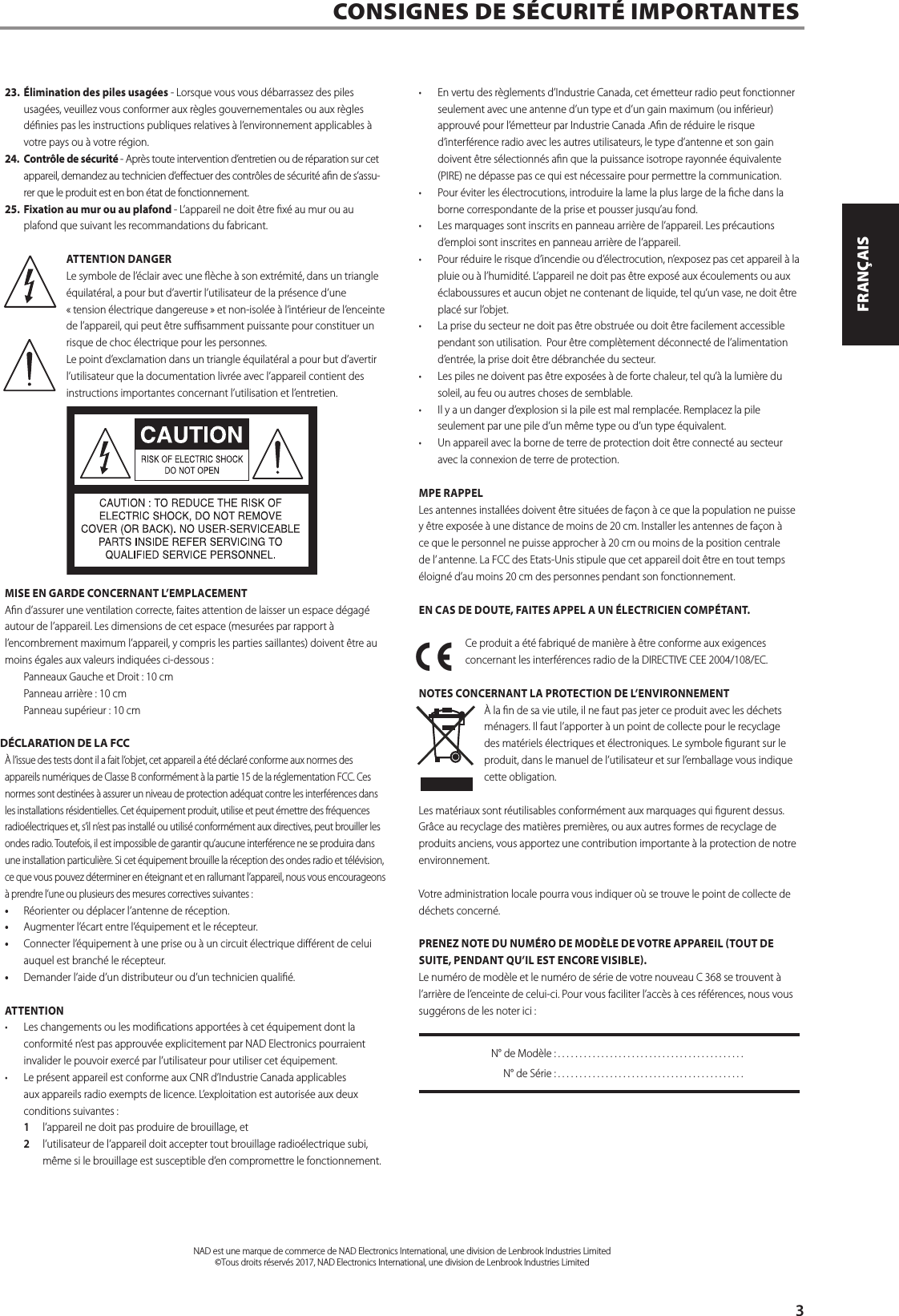 23. &Eacute;limination des piles usag&eacute;es - Lorsque vous vous d&eacute;barrassez des piles usag&eacute;es, veuillez vous conformer aux r&egrave;gles gouvernementales ou aux r&egrave;gles d&eacute;nies pas les instructions publiques relatives &agrave; l&rsquo;environnement applicables &agrave; votre pays ou &agrave; votre r&eacute;gion.24.  Contr&ocirc;le de s&eacute;curit&eacute; - Apr&egrave;s toute intervention d&rsquo;entretien ou de r&eacute;paration sur cet appareil, demandez au technicien d&rsquo;eectuer des contr&ocirc;les de s&eacute;curit&eacute; an de s&rsquo;assu-rer que le produit est en bon &eacute;tat de fonctionnement.25. Fixation au mur ou au plafond - L&rsquo;appareil ne doit &ecirc;tre x&eacute; au mur ou au plafond que suivant les recommandations du fabricant.ATTENTION DANGERLe symbole de l&rsquo;&eacute;clair avec une &egrave;che &agrave; son extr&eacute;mit&eacute;, dans un triangle &eacute;quilat&eacute;ral, a pour but d&rsquo;avertir l&rsquo;utilisateur de la pr&eacute;sence d&rsquo;une &laquo; tension &eacute;lectrique dangereuse &raquo; et non-isol&eacute;e &agrave; l&rsquo;int&eacute;rieur de l&rsquo;enceinte de l&rsquo;appareil, qui peut &ecirc;tre susamment puissante pour constituer un risque de choc &eacute;lectrique pour les personnes.Le point d&rsquo;exclamation dans un triangle &eacute;quilat&eacute;ral a pour but d&rsquo;avertir l&rsquo;utilisateur que la documentation livr&eacute;e avec l&rsquo;appareil contient des instructions importantes concernant l&rsquo;utilisation et l&rsquo;entretien.MISE EN GARDE CONCERNANT L&rsquo;EMPLACEMENTAn d&rsquo;assurer une ventilation correcte, faites attention de laisser un espace d&eacute;gag&eacute; autour de l&rsquo;appareil. Les dimensions de cet espace (mesur&eacute;es par rapport &agrave; l&rsquo;encombrement maximum l&rsquo;appareil, y compris les parties saillantes) doivent &ecirc;tre au moins &eacute;gales aux valeurs indiqu&eacute;es ci-dessous :  Panneaux Gauche et Droit : 10 cm Panneau arri&egrave;re : 10 cm Panneau sup&eacute;rieur : 10 cmD&Eacute;CLARATION DE LA FCC&Agrave; l&rsquo;issue des tests dont il a fait l&rsquo;objet, cet appareil a &eacute;t&eacute; d&eacute;clar&eacute; conforme aux normes des appareils num&eacute;riques de Classe B conform&eacute;ment &agrave; la partie 15 de la r&eacute;glementation FCC. Ces normes sont destin&eacute;es &agrave; assurer un niveau de protection ad&eacute;quat contre les interf&eacute;rences dans les installations r&eacute;sidentielles. Cet &eacute;quipement produit, utilise et peut &eacute;mettre des fr&eacute;quences radio&eacute;lectriques et, s&rsquo;il n&rsquo;est pas install&eacute; ou utilis&eacute; conform&eacute;ment aux directives, peut brouiller les ondes radio. Toutefois, il est impossible de garantir qu&rsquo;aucune interf&eacute;rence ne se produira dans une installation particuli&egrave;re. Si cet &eacute;quipement brouille la r&eacute;ception des ondes radio et t&eacute;l&eacute;vision, ce que vous pouvez d&eacute;terminer en &eacute;teignant et en rallumant l&rsquo;appareil, nous vous encourageons &agrave; prendre l&rsquo;une ou plusieurs des mesures correctives suivantes :&bull;  R&eacute;orienter ou d&eacute;placer l&rsquo;antenne de r&eacute;ception.&bull;  Augmenter l&rsquo;&eacute;cart entre l&rsquo;&eacute;quipement et le r&eacute;cepteur.&bull;  Connecter l&rsquo;&eacute;quipement &agrave; une prise ou &agrave; un circuit &eacute;lectrique di&eacute;rent de celui auquel est branch&eacute; le r&eacute;cepteur.&bull;  Demander l&rsquo;aide d&rsquo;un distributeur ou d&rsquo;un technicien quali&eacute;.ATTENTION&middot;  Les changements ou les modications apport&eacute;es &agrave; cet &eacute;quipement dont la conformit&eacute; n&rsquo;est pas approuv&eacute;e explicitement par NAD Electronics pourraient invalider le pouvoir exerc&eacute; par l&rsquo;utilisateur pour utiliser cet &eacute;quipement. &middot;  Le pr&eacute;sent appareil est conforme aux CNR d&rsquo;Industrie Canada applicables aux appareils radio exempts de licence. L&rsquo;exploitation est autoris&eacute;e aux deux conditions suivantes : 1  l&rsquo;appareil ne doit pas produire de brouillage, et 2  l&rsquo;utilisateur de l&rsquo;appareil doit accepter tout brouillage radio&eacute;lectrique subi, m&ecirc;me si le brouillage est susceptible d&rsquo;en compromettre le fonctionnement.&middot;  En vertu des r&egrave;glements d&rsquo;Industrie Canada, cet &eacute;metteur radio peut fonctionner seulement avec une antenne d&rsquo;un type et d&rsquo;un gain maximum (ou inf&eacute;rieur) approuv&eacute; pour l&rsquo;&eacute;metteur par Industrie Canada .An de r&eacute;duire le risque d&rsquo;interf&eacute;rence radio avec les autres utilisateurs, le type d&rsquo;antenne et son gain doivent &ecirc;tre s&eacute;lectionn&eacute;s an que la puissance isotrope rayonn&eacute;e &eacute;quivalente (PIRE) ne d&eacute;passe pas ce qui est n&eacute;cessaire pour permettre la communication.&middot;  Pour &eacute;viter les &eacute;lectrocutions, introduire la lame la plus large de la che dans la borne correspondante de la prise et pousser jusqu&rsquo;au fond.&middot;  Les marquages sont inscrits en panneau arri&egrave;re de l&rsquo;appareil. Les pr&eacute;cautions d&rsquo;emploi sont inscrites en panneau arri&egrave;re de l&rsquo;appareil.&middot;  Pour r&eacute;duire le risque d&rsquo;incendie ou d&rsquo;&eacute;lectrocution, n&rsquo;exposez pas cet appareil &agrave; la pluie ou &agrave; l&rsquo;humidit&eacute;. L&rsquo;appareil ne doit pas &ecirc;tre expos&eacute; aux &eacute;coulements ou aux &eacute;claboussures et aucun objet ne contenant de liquide, tel qu&rsquo;un vase, ne doit &ecirc;tre plac&eacute; sur l&rsquo;objet. &middot;  La prise du secteur ne doit pas &ecirc;tre obstru&eacute;e ou doit &ecirc;tre facilement accessible pendant son utilisation.  Pour &ecirc;tre compl&egrave;tement d&eacute;connect&eacute; de l&rsquo;alimentation d&rsquo;entr&eacute;e, la prise doit &ecirc;tre d&eacute;branch&eacute;e du secteur. &middot;  Les piles ne doivent pas &ecirc;tre expos&eacute;es &agrave; de forte chaleur, tel qu&rsquo;&agrave; la lumi&egrave;re du soleil, au feu ou autres choses de semblable.&middot;  Il y a un danger d&rsquo;explosion si la pile est mal remplac&eacute;e. Remplacez la pile seulement par une pile d&rsquo;un m&ecirc;me type ou d&rsquo;un type &eacute;quivalent.&middot;  Un appareil avec la borne de terre de protection doit &ecirc;tre connect&eacute; au secteur avec la connexion de terre de protection.MPE RAPPELLes antennes install&eacute;es doivent &ecirc;tre situ&eacute;es de fa&ccedil;on &agrave; ce que la population ne puisse y &ecirc;tre expos&eacute;e &agrave; une distance de moins de 20 cm. Installer les antennes de fa&ccedil;on &agrave; ce que le personnel ne puisse approcher &agrave; 20 cm ou moins de la position centrale de l&rsquo; antenne. La FCC des Etats-Unis stipule que cet appareil doit &ecirc;tre en tout temps &eacute;loign&eacute; d&rsquo;au moins 20 cm des personnes pendant son fonctionnement. EN CAS DE DOUTE, FAITES APPEL A UN &Eacute;LECTRICIEN COMP&Eacute;TANT.Ce produit a &eacute;t&eacute; fabriqu&eacute; de mani&egrave;re &agrave; &ecirc;tre conforme aux exigences concernant les interf&eacute;rences radio de la DIRECTIVE CEE 2004/108/EC.NOTES CONCERNANT LA PROTECTION DE L&rsquo;ENVIRONNEMENT&Agrave; la n de sa vie utile, il ne faut pas jeter ce produit avec les d&eacute;chets m&eacute;nagers. Il faut l&rsquo;apporter &agrave; un point de collecte pour le recyclage des mat&eacute;riels &eacute;lectriques et &eacute;lectroniques. Le symbole gurant sur le produit, dans le manuel de l&rsquo;utilisateur et sur l&rsquo;emballage vous indique cette obligation.Les mat&eacute;riaux sont r&eacute;utilisables conform&eacute;ment aux marquages qui gurent dessus. Gr&acirc;ce au recyclage des mati&egrave;res premi&egrave;res, ou aux autres formes de recyclage de produits anciens, vous apportez une contribution importante &agrave; la protection de notre environnement.Votre administration locale pourra vous indiquer o&ugrave; se trouve le point de collecte de d&eacute;chets concern&eacute;.PRENEZ NOTE DU NUM&Eacute;RO DE MOD&Egrave;LE DE VOTRE APPAREIL TOUT DE SUITE, PENDANT QU&rsquo;IL EST ENCORE VISIBLE.Le num&eacute;ro de mod&egrave;le et le num&eacute;ro de s&eacute;rie de votre nouveau C368 se trouvent &agrave; l&rsquo;arri&egrave;re de l&rsquo;enceinte de celui-ci. Pour vous faciliter l&rsquo;acc&egrave;s &agrave; ces r&eacute;f&eacute;rences, nous vous sugg&eacute;rons de les noter ici :  N&deg; de Mod&egrave;le : ...........................................  N&deg; de S&eacute;rie : ...........................................CONSIGNES DE S&Eacute;CURIT&Eacute; IMPORTANTES      NAD est une marque de commerce de NAD Electronics International, une division de Lenbrook Industries Limited&copy;Tous droits r&eacute;serv&eacute;s 2017, NAD Electronics International, une division de Lenbrook Industries Limited3ENGLISHFRAN&Ccedil;AISESPA&Ntilde;OLITALIANODEUTSCHNEDERLANDSSVENSKAРУССКИЙ