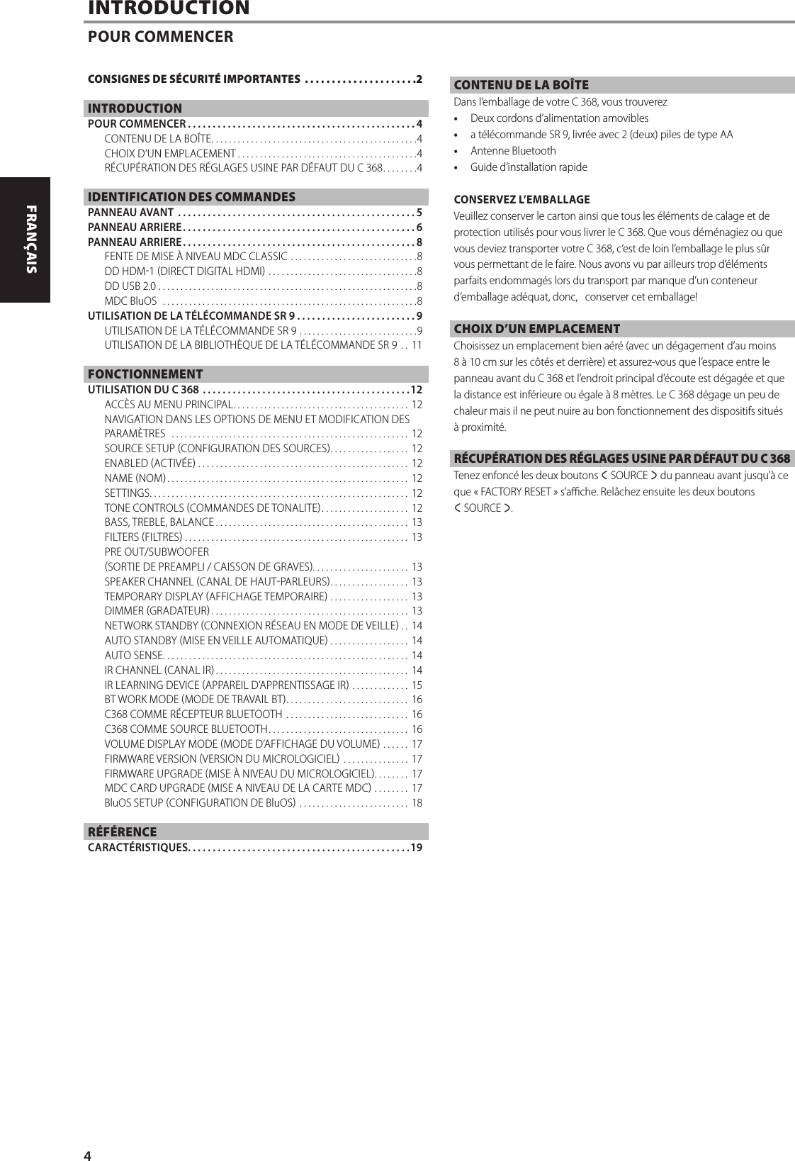 INTRODUCTIONPOUR COMMENCERCONTENU DE LA BO&Icirc;TEDans l&rsquo;emballage de votre C 368, vous trouverez&bull;  Deux cordons d&rsquo;alimentation amovibles&bull;  a t&eacute;l&eacute;commande SR 9, livr&eacute;e avec 2 (deux)piles de type AA&bull;  Antenne Bluetooth&bull;  Guide d&rsquo;installation rapideCONSERVEZ L&rsquo;EMBALLAGEVeuillez conserver le carton ainsi que tous les &eacute;l&eacute;ments de calage et de protection utilis&eacute;s pour vous livrer le C 368. Que vous d&eacute;m&eacute;nagiez ou que vous deviez transporter votre C 368, c&rsquo;est de loin l&rsquo;emballage le plus s&ucirc;r vous permettant de le faire. Nous avons vu par ailleurs trop d&rsquo;&eacute;l&eacute;ments parfaits endommag&eacute;s lors du transport par manque d&rsquo;un conteneur d&rsquo;emballage ad&eacute;quat, donc,   conserver cet emballage!CHOIX D&rsquo;UN EMPLACEMENTChoisissez un emplacement bien a&eacute;r&eacute; (avec un d&eacute;gagement d&rsquo;au moins 8&agrave; 10cm sur les c&ocirc;t&eacute;s et derri&egrave;re) et assurez-vous que l&rsquo;espace entre le panneau avant du C 368 et l&rsquo;endroit principal d&rsquo;&eacute;coute est d&eacute;gag&eacute;e et que la distance est inf&eacute;rieure ou &eacute;gale &agrave; 8m&egrave;tres. Le C 368 d&eacute;gage un peu de chaleur mais il ne peut nuire au bon fonctionnement des dispositifs situ&eacute;s &agrave; proximit&eacute;.R&Eacute;CUP&Eacute;RATION DES R&Eacute;GLAGES USINE PAR D&Eacute;FAUT DU C 368Tenez enfonc&eacute; les deux boutons a SOURCE s du panneau avant jusqu&rsquo;&agrave; ce que &laquo;FACTORY RESET&raquo; s&rsquo;ache. Rel&acirc;chez ensuite les deux boutons  a SOURCE s.CONSIGNES DE S&Eacute;CURIT&Eacute; IMPORTANTES  .....................2INTRODUCTIONPOUR COMMENCER ..............................................4CONTENU DE LA BO&Icirc;TE ...............................................4CHOIX D&rsquo;UN EMPLACEMENT .........................................4R&Eacute;CUP&Eacute;RATION DES R&Eacute;GLAGES USINE PAR D&Eacute;FAUT DU C 368 ........4IDENTIFICATION DES COMMANDESPANNEAU AVANT  ................................................5PANNEAU ARRIERE ...............................................6PANNEAU ARRIERE ...............................................8FENTE DE MISE &Agrave; NIVEAU MDC CLASSIC .............................8DD HDM1 DIRECT DIGITAL HDMI ..................................8DD USB 2.0 ...........................................................8MDC BluOS  ..........................................................8UTILISATION DE LA T&Eacute;L&Eacute;COMMANDE SR9 ........................9UTILISATION DE LA T&Eacute;L&Eacute;COMMANDE SR 9 ...........................9UTILISATION DE LA BIBLIOTH&Egrave;QUE DE LA T&Eacute;L&Eacute;COMMANDE SR 9 .. 11FONCTIONNEMENTUTILISATION DU C 368  ..........................................12ACC&Egrave;S AU MENU PRINCIPAL ........................................ 12NAVIGATION DANS LES OPTIONS DE MENU ET MODIFICATION DES PARAM&Egrave;TRES  ...................................................... 12SOURCE SETUP CONFIGURATION DES SOURCES .................. 12ENABLED ACTIV&Eacute;E ................................................ 12NAME NOM ....................................................... 12SETTINGS ........................................................... 12TONE CONTROLS COMMANDES DE TONALITE .................... 12BASS, TREBLE, BALANCE ............................................ 13FILTERS FILTRES ................................................... 13PRE OUT/SUBWOOFERSORTIE DE PREAMPLI / CAISSON DE GRAVES. . . . . . . . . . . . . . . . . . . . . . 13SPEAKER CHANNEL CANAL DE HAUTPARLEURS .................. 13TEMPORARY DISPLAY AFFICHAGE TEMPORAIRE .................. 13DIMMER GRADATEUR ............................................. 13NETWORK STANDBY CONNEXION R&Eacute;SEAU EN MODE DE VEILLE .. 14AUTO STANDBY MISE EN VEILLE AUTOMATIQUE .................. 14AUTO SENSE ........................................................ 14IR CHANNEL CANAL IR ............................................ 14IR LEARNING DEVICE APPAREIL D&rsquo;APPRENTISSAGE IR ............. 15BT WORK MODE MODE DE TRAVAIL BT ............................ 16C368 COMME R&Eacute;CEPTEUR BLUETOOTH ............................ 16C368 COMME SOURCE BLUETOOTH ................................ 16VOLUME DISPLAY MODE MODE D&rsquo;AFFICHAGE DU VOLUME ...... 17FIRMWARE VERSION VERSION DU MICROLOGICIEL ............... 17FIRMWARE UPGRADE MISE &Agrave; NIVEAU DU MICROLOGICIEL ........17MDC CARD UPGRADE MISE A NIVEAU DE LA CARTE MDC ........ 17BluOS SETUP CONFIGURATION DE BluOS ......................... 18R&Eacute;F&Eacute;RENCECARACT&Eacute;RISTIQUES. . . . . . . . . . . . . . . . . . . . . . . . . . . . . . . . . . . . . . . . . . . . .194ENGLISH FRAN&Ccedil;AIS ESPA&Ntilde;OL ITALIANO DEUTSCH NEDERLANDS SVENSKA РУССКИЙ