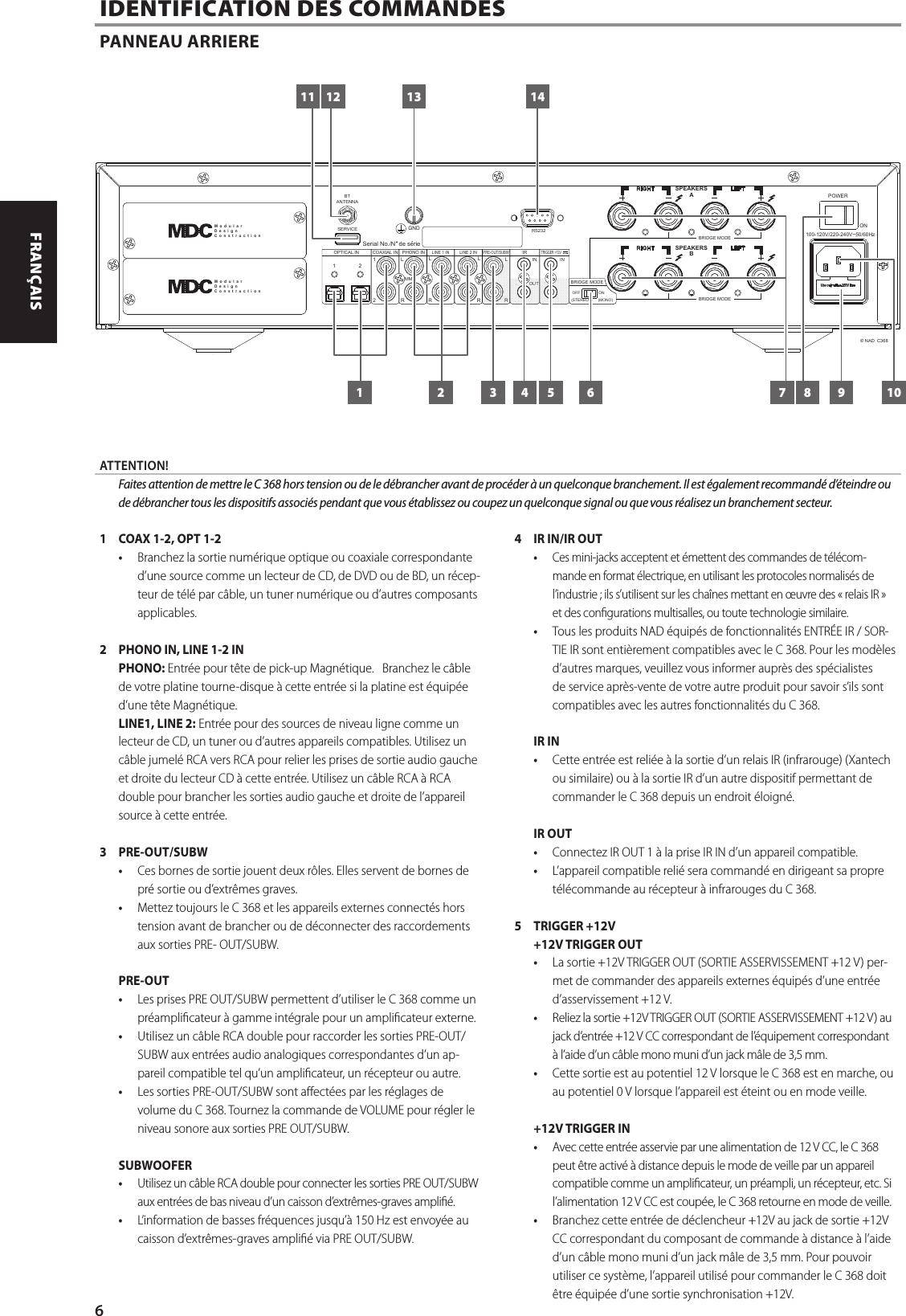 1  COAX 1-2, OPT 1-2&bull;  Branchez la sortie num&eacute;rique optique ou coaxiale correspondante d&rsquo;une source comme un lecteur de CD, de DVD ou de BD, un r&eacute;cep-teur de t&eacute;l&eacute; par c&acirc;ble, un tuner num&eacute;rique ou d&rsquo;autres composants applicables.2  PHONO IN, LINE 1-2 INPHONO: Entr&eacute;e pour t&ecirc;te de pick-up Magn&eacute;tique.   Branchez le c&acirc;ble de votre platine tourne-disque &agrave; cette entr&eacute;e si la platine est &eacute;quip&eacute;e d&rsquo;une t&ecirc;te Magn&eacute;tique.LINE1, LINE 2: Entr&eacute;e pour des sources de niveau ligne comme un lecteur de CD, un tuner ou d&rsquo;autres appareils compatibles. Utilisez un c&acirc;ble jumel&eacute; RCA vers RCA pour relier les prises de sortie audio gauche et droite du lecteur CD &agrave; cette entr&eacute;e. Utilisez un c&acirc;ble RCA &agrave; RCA double pour brancher les sorties audio gauche et droite de l&rsquo;appareil source &agrave; cette entr&eacute;e.3 PRE-OUT/SUBW&bull;  Ces bornes de sortie jouent deux r&ocirc;les. Elles servent de bornes de pr&eacute; sortie ou d&rsquo;extr&ecirc;mes graves.&bull;  Mettez toujours le C 368 et les appareils externes connect&eacute;s hors tension avant de brancher ou de d&eacute;connecter des raccordements aux sorties PRE- OUT/SUBW.PRE-OUT&bull;  Les prises PRE OUT/SUBW permettent d&rsquo;utiliser le C 368 comme un pr&eacute;amplicateur &agrave; gamme int&eacute;grale pour un amplicateur externe.&bull;  Utilisez un c&acirc;ble RCA double pour raccorder les sorties PRE-OUT/SUBW aux entr&eacute;es audio analogiques correspondantes d&rsquo;un ap-pareil compatible tel qu&rsquo;un amplicateur, un r&eacute;cepteur ou autre.&bull;  Les sorties PRE-OUT/SUBW sont aect&eacute;es par les r&eacute;glages de volume du C 368. Tournez la commande de VOLUME pour r&eacute;gler le niveau sonore aux sorties PRE OUT/SUBW.SUBWOOFER&bull;  Utilisez un c&acirc;ble RCA double pour connecter les sorties PRE OUT/SUBW aux entr&eacute;es de bas niveau d&rsquo;un caisson d&rsquo;extr&ecirc;mes-graves ampli&eacute;.&bull;  L&rsquo;information de basses fr&eacute;quences jusqu&rsquo;&agrave; 150Hz est envoy&eacute;e au caisson d&rsquo;extr&ecirc;mes-graves ampli&eacute; via PRE OUT/SUBW.4  IR IN/IR OUT&bull;  Ces mini-jacks acceptent et &eacute;mettent des commandes de t&eacute;l&eacute;com-mande en format &eacute;lectrique, en utilisant les protocoles normalis&eacute;s de l&rsquo;industrie; ils s&rsquo;utilisent sur les cha&icirc;nes mettant en &oelig;uvre des &laquo;relais IR&raquo; et des congurations multisalles, ou toute technologie similaire.&bull;  Tous les produits NAD &eacute;quip&eacute;s de fonctionnalit&eacute;s ENTR&Eacute;EIR/ SOR-TIEIR sont enti&egrave;rement compatibles avec le C 368. Pour les mod&egrave;les d&rsquo;autres marques, veuillez vous informer aupr&egrave;s des sp&eacute;cialistes de service apr&egrave;s-vente de votre autre produit pour savoir s&rsquo;ils sont compatibles avec les autres fonctionnalit&eacute;s du C 368. IR IN&bull;  Cette entr&eacute;e est reli&eacute;e &agrave; la sortie d&rsquo;un relais IR (infrarouge) (Xantech ou similaire) ou &agrave; la sortie IR d&rsquo;un autre dispositif permettant de commander le C 368 depuis un endroit &eacute;loign&eacute;.IR OUT&bull;  Connectez IR OUT 1 &agrave; la prise IR IN d&rsquo;un appareil compatible.&bull;  L&rsquo;appareil compatible reli&eacute; sera command&eacute; en dirigeant sa propre t&eacute;l&eacute;commande au r&eacute;cepteur &agrave; infrarouges du C 368.5  TRIGGER +12V+12V TRIGGER OUT&bull;  La sortie +12V TRIGGER OUT (SORTIE ASSERVISSEMENT +12 V) per-met de commander des appareils externes &eacute;quip&eacute;s d&rsquo;une entr&eacute;e d&rsquo;asservissement +12 V.&bull;  Reliez la sortie +12V TRIGGER OUT (SORTIE ASSERVISSEMENT +12 V) au jack d&rsquo;entr&eacute;e +12 V CC correspondant de l&rsquo;&eacute;quipement correspondant &agrave; l&rsquo;aide d&rsquo;un c&acirc;ble mono muni d&rsquo;un jack m&acirc;le de 3,5 mm. &bull;  Cette sortie est au potentiel 12 V lorsque le C 368 est en marche, ou au potentiel 0 V lorsque l&rsquo;appareil est &eacute;teint ou en mode veille.+12V TRIGGER IN&bull;  Avec cette entr&eacute;e asservie par une alimentation de 12VCC, le C 368 peut &ecirc;tre activ&eacute; &agrave; distance depuis le mode de veille par un appareil compatible comme un amplicateur, un pr&eacute;ampli, un r&eacute;cepteur, etc. Si l&rsquo;alimentation 12VCC est coup&eacute;e, le C 368 retourne en mode de veille. &bull;  Branchez cette entr&eacute;e de d&eacute;clencheur +12V au jack de sortie +12V CC correspondant du composant de commande &agrave; distance &agrave; l&rsquo;aide d&rsquo;un c&acirc;ble mono muni d&rsquo;un jack m&acirc;le de 3,5 mm. Pour pouvoir utiliser ce syst&egrave;me, l&rsquo;appareil utilis&eacute; pour commander le C 368 doit &ecirc;tre &eacute;quip&eacute;e d&rsquo;une sortie synchronisation +12V.  IDENTIFICATION DES COMMANDES PANNEAU ARRIERE100-120V/220-240V~50/60HzPOWERONSerial No./N  de serie SPEAKERSBLE FTRI GHTSERVICEBTANTENNA GNDSPEAKERSALE FTRI GHTRS232BRIDGE MODE BRIDGE MODE COAXIAL IN12OPTICAL IN PHONO INLINE 1 INPRE-OUT/SUBW12LRLIRINR RLMMLINE 2 IN INRLTRIGGER +12V(STEREO)BRIDGE MODEOFF ON(MONO)&copy; NAD  C368OUTM  o  d  u  l  a  rD  e  s  i  g  nC  o  n  s  t  r  u  c  t  i  o  nM  o  d  u  l  a  rD  e  s  i  g  nC  o  n  s  t  r  u  c  t  i  o  n11 12 13 14761 2 3 4 5 8 9 10ATTENTION!  Faites attention de mettre le C 368 hors tension ou de le d&eacute;brancher avant de proc&eacute;der &agrave; un quelconque branchement. Il est &eacute;galement recommand&eacute; d&rsquo;&eacute;teindre ou de d&eacute;brancher tous les dispositifs associ&eacute;s pendant que vous &eacute;tablissez ou coupez un quelconque signal ou que vous r&eacute;alisez un branchement secteur.6ENGLISH FRAN&Ccedil;AIS ESPA&Ntilde;OL ITALIANO DEUTSCH NEDERLANDS SVENSKA РУССКИЙ