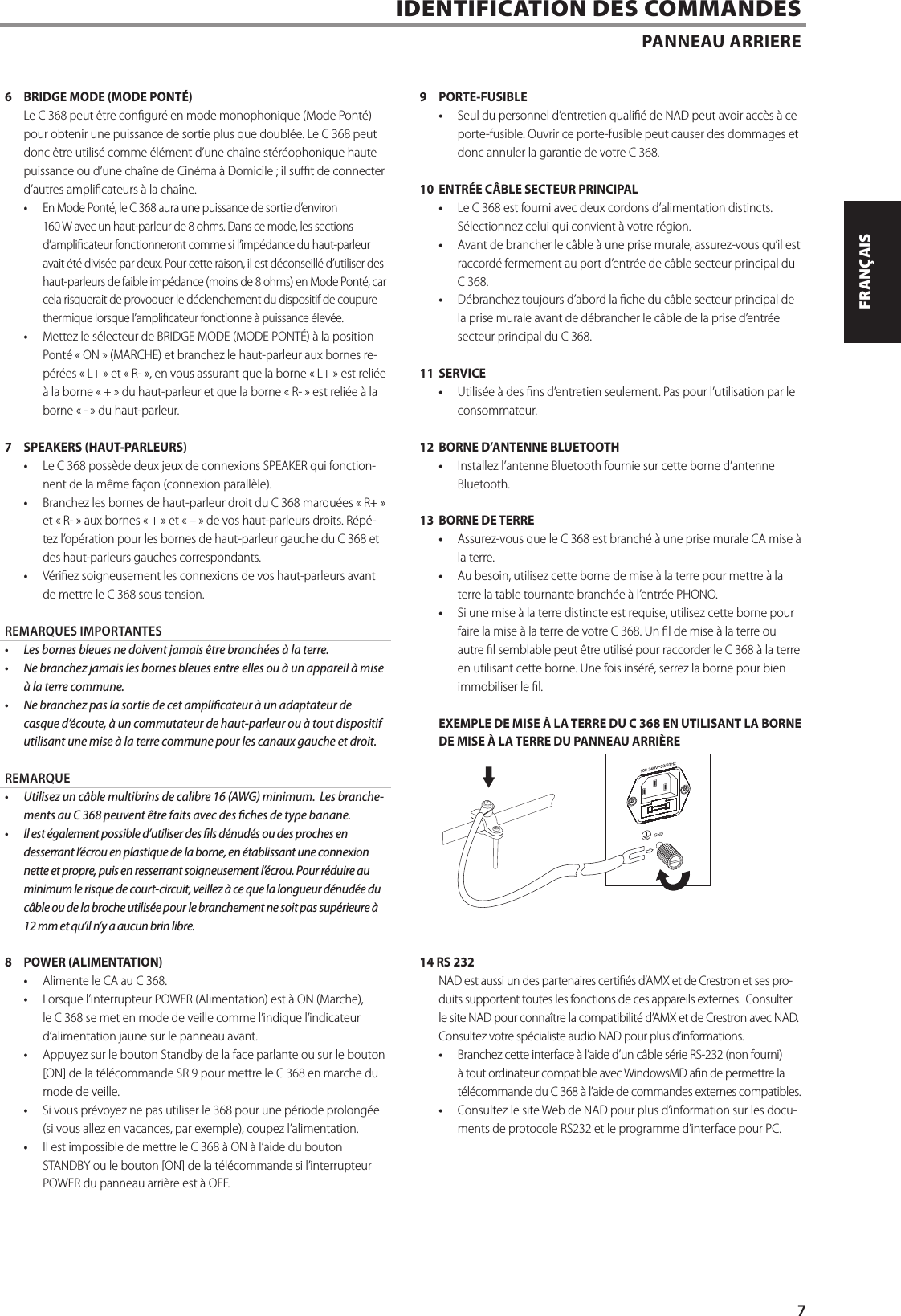 6  BRIDGE MODE (MODE PONT&Eacute;)Le C 368 peut &ecirc;tre congur&eacute; en mode monophonique (Mode Pont&eacute;) pour obtenir une puissance de sortie plus que doubl&eacute;e. Le C 368 peut donc &ecirc;tre utilis&eacute; comme &eacute;l&eacute;ment d&rsquo;une cha&icirc;ne st&eacute;r&eacute;ophonique haute puissance ou d&rsquo;une cha&icirc;ne de Cin&eacute;ma &agrave; Domicile ; il sut de connecter d&rsquo;autres amplicateurs &agrave; la cha&icirc;ne.&bull;  En Mode Pont&eacute;, le C 368 aura une puissance de sortie d&rsquo;environ 160 W avec un haut-parleur de 8 ohms. Dans ce mode, les sections d&rsquo;amplicateur fonctionneront comme si l&rsquo;imp&eacute;dance du haut-parleur avait &eacute;t&eacute; divis&eacute;e par deux. Pour cette raison, il est d&eacute;conseill&eacute; d&rsquo;utiliser des haut-parleurs de faible imp&eacute;dance (moins de 8 ohms) en Mode Pont&eacute;, car cela risquerait de provoquer le d&eacute;clenchement du dispositif de coupure thermique lorsque l&rsquo;amplicateur fonctionne &agrave; puissance &eacute;lev&eacute;e.&bull;  Mettez le s&eacute;lecteur de BRIDGE MODE (MODE PONT&Eacute;) &agrave; la position Pont&eacute; &laquo;ON&raquo; (MARCHE) et branchez le haut-parleur aux bornes re-p&eacute;r&eacute;es &laquo;L+&raquo; et &laquo;R-&raquo;, en vous assurant que la borne &laquo;L+&raquo; est reli&eacute;e &agrave; la borne &laquo;+&raquo; du haut-parleur et que la borne &laquo;R-&raquo; est reli&eacute;e &agrave; la borne &laquo;- &raquo; du haut-parleur.7  SPEAKERS (HAUT-PARLEURS)&bull;  Le C 368 poss&egrave;de deux jeux de connexions SPEAKER qui fonction-nent de la m&ecirc;me fa&ccedil;on (connexion parall&egrave;le).  &bull;  Branchez les bornes de haut-parleur droit du C 368 marqu&eacute;es &laquo;R+&raquo; et &laquo;R-&raquo; aux bornes &laquo;+&raquo; et &laquo;&ndash;&raquo; de vos haut-parleurs droits. R&eacute;p&eacute;-tez l&rsquo;op&eacute;ration pour les bornes de haut-parleur gauche du C 368 et des haut-parleurs gauches correspondants. &bull;  V&eacute;riez soigneusement les connexions de vos haut-parleurs avant de mettre le C 368 sous tension.REMARQUES IMPORTANTES&bull;  Les bornes bleues ne doivent jamais &ecirc;tre branch&eacute;es &agrave; la terre.&bull;  Ne branchez jamais les bornes bleues entre elles ou &agrave; un appareil &agrave; mise &agrave; la terre commune.&bull;  Ne branchez pas la sortie de cet amplicateur &agrave; un adaptateur de casque d&rsquo;&eacute;coute, &agrave; un commutateur de haut-parleur ou &agrave; tout dispositif utilisant une mise &agrave; la terre commune pour les canaux gauche et droit.REMARQUE&bull;  Utilisez un c&acirc;ble multibrins de calibre 16 (AWG) minimum. Les branche-ments au C 368 peuvent &ecirc;tre faits avec des ches de type banane.&bull;  Il est &eacute;galement possible d&rsquo;utiliser des ls d&eacute;nud&eacute;s ou des proches en desserrant l&rsquo;&eacute;crou en plastique de la borne, en &eacute;tablissant une connexion nette et propre, puis en resserrant soigneusement l&rsquo;&eacute;crou. Pour r&eacute;duire au minimum le risque de court-circuit, veillez &agrave; ce que la longueur d&eacute;nud&eacute;e du c&acirc;ble ou de la broche utilis&eacute;e pour le branchement ne soit pas sup&eacute;rieure &agrave; 12 mm et qu&rsquo;il n&rsquo;y a aucun brin libre.8  POWER (ALIMENTATION)&bull;  Alimente le CA au C 368.&bull;  Lorsque l&rsquo;interrupteur POWER (Alimentation) est &agrave; ON (Marche), le C 368 se met en mode de veille comme l&rsquo;indique l&rsquo;indicateur d&rsquo;alimentation jaune sur le panneau avant.&bull;  Appuyez sur le bouton Standby de la face parlante ou sur le bouton [ON] de la t&eacute;l&eacute;commande SR 9 pour mettre le C 368 en marche du mode de veille.&bull;  Si vous pr&eacute;voyez ne pas utiliser le 368 pour une p&eacute;riode prolong&eacute;e (si vous allez en vacances, par exemple), coupez l&rsquo;alimentation.&bull;  Il est impossible de mettre le C 368 &agrave; ON &agrave; l&rsquo;aide du bouton STANDBY ou le bouton [ON] de la t&eacute;l&eacute;commande si l&rsquo;interrupteur POWER du panneau arri&egrave;re est &agrave; OFF.9 PORTE-FUSIBLE&bull;  Seul du personnel d&rsquo;entretien quali&eacute; de NAD peut avoir acc&egrave;s &agrave; ce porte-fusible. Ouvrir ce porte-fusible peut causer des dommages et donc annuler la garantie de votre C 368.10  ENTR&Eacute;E C&Acirc;BLE SECTEUR PRINCIPAL &bull;  Le C 368 est fourni avec deux cordons d&rsquo;alimentation distincts.  S&eacute;lectionnez celui qui convient &agrave; votre r&eacute;gion.&bull;  Avant de brancher le c&acirc;ble &agrave; une prise murale, assurez-vous qu&rsquo;il est raccord&eacute; fermement au port d&rsquo;entr&eacute;e de c&acirc;ble secteur principal du C 368. &bull;  D&eacute;branchez toujours d&rsquo;abord la che du c&acirc;ble secteur principal de la prise murale avant de d&eacute;brancher le c&acirc;ble de la prise d&rsquo;entr&eacute;e secteur principal du C 368.11 SERVICE&bull;  Utilis&eacute;e &agrave; des ns d&rsquo;entretien seulement. Pas pour l&rsquo;utilisation par le consommateur.12  BORNE D&rsquo;ANTENNE BLUETOOTH&bull;  Installez l&rsquo;antenne Bluetooth fournie sur cette borne d&rsquo;antenne Bluetooth.13  BORNE DE TERRE&bull;  Assurez-vous que le C 368 est branch&eacute; &agrave; une prise murale CA mise &agrave; la terre.&bull;  Au besoin, utilisez cette borne de mise &agrave; la terre pour mettre &agrave; la terre la table tournante branch&eacute;e &agrave; l&rsquo;entr&eacute;e PHONO.&bull;  Si une mise &agrave; la terre distincte est requise, utilisez cette borne pour faire la mise &agrave; la terre de votre C 368. Un l de mise &agrave; la terre ou autre l semblable peut &ecirc;tre utilis&eacute; pour raccorder le C 368 &agrave; la terre en utilisant cette borne. Une fois ins&eacute;r&eacute;, serrez la borne pour bien immobiliser le l.EXEMPLE DE MISE &Agrave; LA TERRE DU C 368 EN UTILISANT LA BORNE DE MISE &Agrave; LA TERRE DU PANNEAU ARRI&Egrave;RE14 RS 232NAD est aussi un des partenaires certi&eacute;s d&rsquo;AMX et de Crestron et ses pro-duits supportent toutes les fonctions de ces appareils externes.  Consulter le site NAD pour conna&icirc;tre la compatibilit&eacute; d&rsquo;AMX et de Crestron avec NAD. Consultez votre sp&eacute;cialiste audio NAD pour plus d&rsquo;informations.&bull;  Branchez cette interface &agrave; l&rsquo;aide d&rsquo;un c&acirc;ble s&eacute;rie RS-232 (non fourni) &agrave; tout ordinateur compatible avec WindowsMD an de permettre la t&eacute;l&eacute;commande du C 368 &agrave; l&rsquo;aide de commandes externes compatibles.&bull;  Consultez le site Web de NAD pour plus d&rsquo;information sur les docu-ments de protocole RS232 et le programme d&rsquo;interface pour PC.IDENTIFICATION DES COMMANDES PANNEAU ARRIERE7ENGLISHFRAN&Ccedil;AISESPA&Ntilde;OLITALIANODEUTSCHNEDERLANDSSVENSKAРУССКИЙ