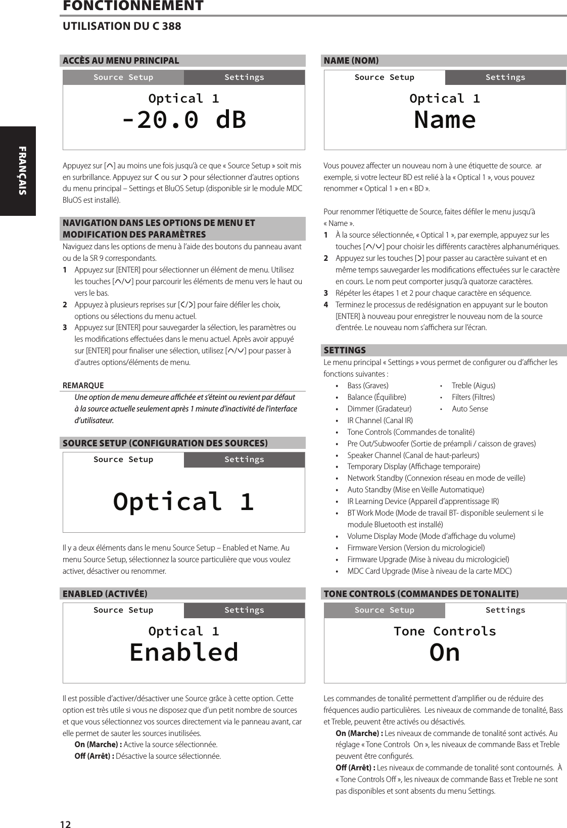 ACC&Egrave;S AU MENU PRINCIPALAppuyez sur [d] au moins une fois jusqu&rsquo;&agrave; ce que &laquo;Source Setup&raquo; soit mis en surbrillance. Appuyez sur a ou sur s pour s&eacute;lectionner d&rsquo;autres options du menu principal &ndash; Settings et BluOS Setup (disponible sir le module MDC BluOS est install&eacute;).NAVIGATION DANS LES OPTIONS DE MENU ET MODIFICATION DES PARAM&Egrave;TRES Naviguez dans les options de menu &agrave; l&rsquo;aide des boutons du panneau avant ou de la SR9 correspondants.1  Appuyez sur [ENTER] pour s&eacute;lectionner un &eacute;l&eacute;ment de menu. Utilisez les touches [d/f] pour parcourir les &eacute;l&eacute;ments de menu vers le haut ou vers le bas.2  Appuyez &agrave; plusieurs reprises sur [a/s] pour faire d&eacute;ler les choix, options ou s&eacute;lections du menu actuel.3  Appuyez sur [ENTER] pour sauvegarder la s&eacute;lection, les param&egrave;tres ou les modications eectu&eacute;es dans le menu actuel. Apr&egrave;s avoir appuy&eacute; sur [ENTER] pour naliser une s&eacute;lection, utilisez [d/f] pour passer &agrave; d&rsquo;autres options/&eacute;l&eacute;ments de menu.REMARQUE  Une option de menu demeure ach&eacute;e et s&rsquo;&eacute;teint ou revient par d&eacute;faut &agrave; la source actuelle seulement apr&egrave;s 1minute d&rsquo;inactivit&eacute; de l&rsquo;interface d&rsquo;utilisateur.SOURCE SETUP (CONFIGURATION DES SOURCES)Il y a deux &eacute;l&eacute;ments dans le menu Source Setup &ndash; Enabled et Name. Au menu Source Setup, s&eacute;lectionnez la source particuli&egrave;re que vous voulez activer, d&eacute;sactiver ou renommer.ENABLED (ACTIV&Eacute;E)Il est possible d&rsquo;activer/d&eacute;sactiver une Source gr&acirc;ce &agrave; cette option. Cette option est tr&egrave;s utile si vous ne disposez que d&rsquo;un petit nombre de sources et que vous s&eacute;lectionnez vos sources directement via le panneau avant, car elle permet de sauter les sources inutilis&eacute;es.On (Marche): Active la source s&eacute;lectionn&eacute;e. O (Arr&ecirc;t): D&eacute;sactive la source s&eacute;lectionn&eacute;e.NAME (NOM)Vous pouvez aecter un nouveau nom &agrave; une &eacute;tiquette de source.  ar exemple, si votre lecteur BD est reli&eacute; &agrave; la &laquo; Optical 1 &raquo;, vous pouvez renommer &laquo; Optical 1 &raquo; en &laquo;BD &raquo;.Pour renommer l&rsquo;&eacute;tiquette de Source, faites d&eacute;ler le menu jusqu&rsquo;&agrave; &laquo;Name&raquo;.1  &Agrave; la source s&eacute;lectionn&eacute;e, &laquo;Optical 1&raquo;, par exemple, appuyez sur les touches [d/f] pour choisir les di&eacute;rents caract&egrave;res alphanum&eacute;riques.2  Appuyez sur les touches [s] pour passer au caract&egrave;re suivant et en m&ecirc;me temps sauvegarder les modications eectu&eacute;es sur le caract&egrave;re en cours. Le nom peut comporter jusqu&rsquo;&agrave; quatorze caract&egrave;res.3  R&eacute;p&eacute;ter les &eacute;tapes 1 et 2 pour chaque caract&egrave;re en s&eacute;quence.4  Terminez le processus de red&eacute;signation en appuyant sur le bouton [ENTER] &agrave; nouveau pour enregistrer le nouveau nom de la source d&rsquo;entr&eacute;e. Le nouveau nom s&rsquo;achera sur l&rsquo;&eacute;cran.SETTINGSLe menu principal &laquo;Settings&raquo; vous permet de congurer ou d&rsquo;acher les fonctions suivantes:&bull;  Bass (Graves)  &bull;  Treble (Aigus)&bull;  Balance (&Eacute;quilibre)  &bull;  Filters (Filtres)&bull;  Dimmer(Gradateur)  &bull;  Auto Sense&bull;  IR Channel (Canal IR) &bull;  Tone Controls (Commandes de tonalit&eacute;)&bull;  Pre Out/Subwoofer (Sortie de pr&eacute;ampli / caisson de graves)&bull;  Speaker Channel (Canal de haut-parleurs)&bull;  Temporary Display (Achage temporaire)&bull;  Network Standby (Connexion r&eacute;seau en mode de veille)&bull;  Auto Standby (Mise en Veille Automatique)&bull;  IR Learning Device (Appareil d&rsquo;apprentissage IR)&bull;  BT Work Mode (Mode de travail BT- disponible seulement si le module Bluetooth est install&eacute;)&bull;  Volume Display Mode (Mode d&rsquo;achage du volume)&bull;  Firmware Version (Version du micrologiciel)&bull;  Firmware Upgrade (Mise &agrave; niveau du micrologiciel)&bull;  MDC Card Upgrade (Mise &agrave; niveau de la carte MDC)TONE CONTROLS (COMMANDES DE TONALITE)Les commandes de tonalit&eacute; permettent d&rsquo;amplier ou de r&eacute;duire des fr&eacute;quences audio particuli&egrave;res. Les niveaux de commande de tonalit&eacute;, Bass et Treble, peuvent &ecirc;tre activ&eacute;s ou d&eacute;sactiv&eacute;s. On (Marche): Les niveaux de commande de tonalit&eacute; sont activ&eacute;s. Au r&eacute;glage &laquo;Tone Controls On&raquo;, les niveaux de commande Bass et Treble peuvent &ecirc;tre congur&eacute;s.O (Arr&ecirc;t): Les niveaux de commande de tonalit&eacute; sont contourn&eacute;s.  &Agrave; &laquo;Tone Controls O&raquo;, les niveaux de commande Bass et Treble ne sont pas disponibles et sont absents du menu Settings.FONCTIONNEMENTUTILISATION DU C 388Optical 1SettingsSource Setup-20.0 dBSettingsSource SetupOptical 1Source SetupOptical 1SettingsSource SetupEnabledSource SetupOptical 1SettingsSource SetupNameSource SetupTone ControlsSettingsSource SetupOnSettings12ENGLISH FRAN&Ccedil;AIS ESPA&Ntilde;OL ITALIANO DEUTSCH NEDERLANDS SVENSKA РУССКИЙ