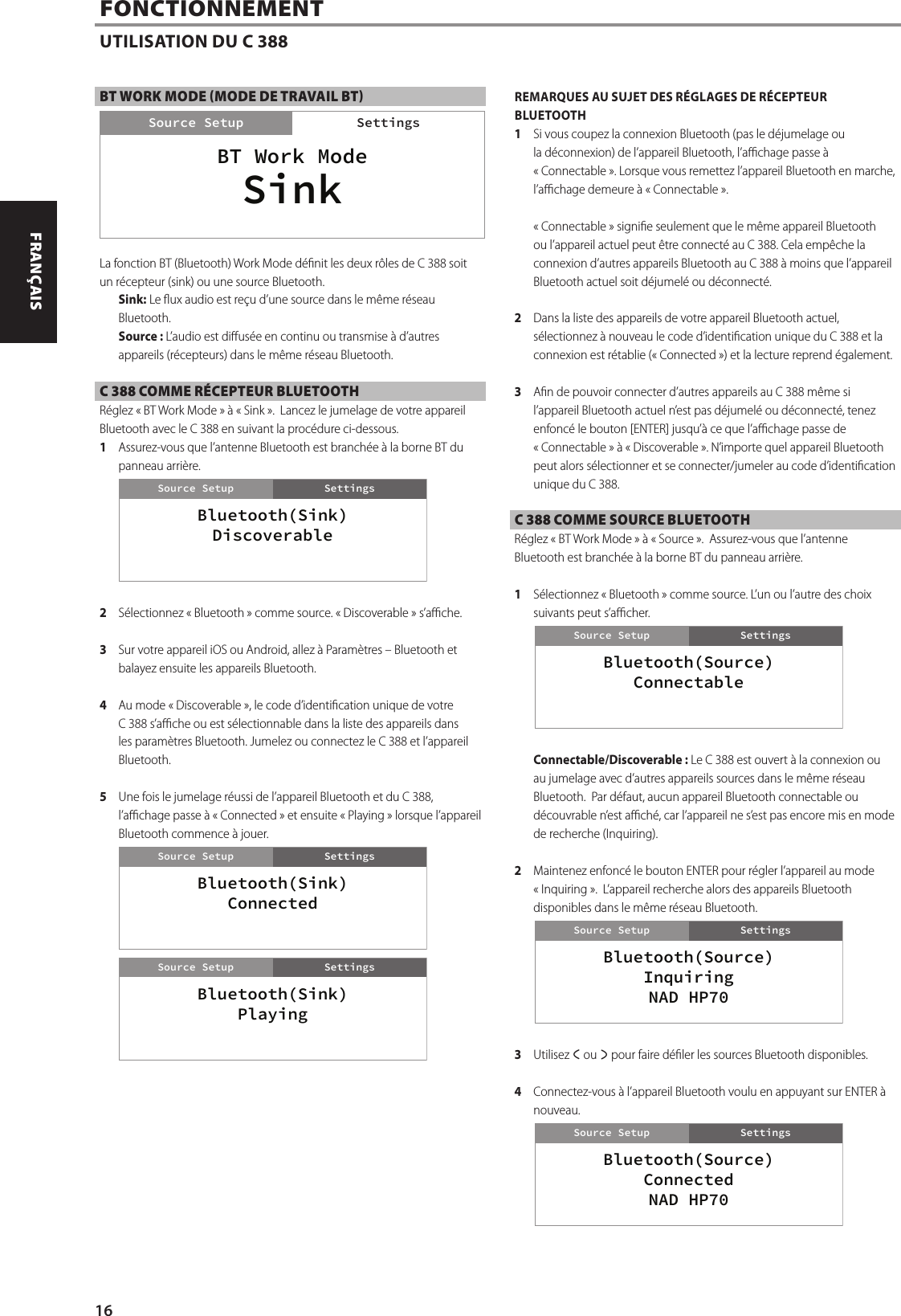 BT WORK MODE (MODE DE TRAVAIL BT)La fonction BT (Bluetooth) Work Mode d&eacute;nit les deux r&ocirc;les de C 388 soit un r&eacute;cepteur (sink) ou une source Bluetooth.Sink: Le ux audio est re&ccedil;u d&rsquo;une source dans le m&ecirc;me r&eacute;seau Bluetooth.Source: L&rsquo;audio est dius&eacute;e en continu ou transmise &agrave; d&rsquo;autres appareils (r&eacute;cepteurs) dans le m&ecirc;me r&eacute;seau Bluetooth.C 388 COMME R&Eacute;CEPTEUR BLUETOOTHR&eacute;glez &laquo;BT Work Mode&raquo; &agrave; &laquo;Sink&raquo;.  Lancez le jumelage de votre appareil Bluetooth avec le C 388 en suivant la proc&eacute;dure ci-dessous.1  Assurez-vous que l&rsquo;antenne Bluetooth est branch&eacute;e &agrave; la borne BT du panneau arri&egrave;re.2  S&eacute;lectionnez &laquo;Bluetooth&raquo; comme source. &laquo;Discoverable&raquo; s&rsquo;ache. 3  Sur votre appareil iOS ou Android, allez &agrave; Param&egrave;tres &ndash; Bluetooth et balayez ensuite les appareils Bluetooth.4  Au mode &laquo;Discoverable&raquo;, le code d&rsquo;identication unique de votre C 388 s&rsquo;ache ou est s&eacute;lectionnable dans la liste des appareils dans les param&egrave;tres Bluetooth. Jumelez ou connectez le C 388 et l&rsquo;appareil Bluetooth.5  Une fois le jumelage r&eacute;ussi de l&rsquo;appareil Bluetooth et du C 388, l&rsquo;achage passe &agrave; &laquo;Connected&raquo; et ensuite &laquo;Playing&raquo; lorsque l&rsquo;appareil Bluetooth commence &agrave; jouer.REMARQUES AU SUJET DES R&Eacute;GLAGES DE R&Eacute;CEPTEUR BLUETOOTH1  Si vous coupez la connexion Bluetooth (pas le d&eacute;jumelage ou la d&eacute;connexion) de l&rsquo;appareil Bluetooth, l&rsquo;achage passe &agrave; &laquo;Connectable&raquo;. Lorsque vous remettez l&rsquo;appareil Bluetooth en marche, l&rsquo;achage demeure &agrave; &laquo;Connectable&raquo;.&laquo;Connectable&raquo; signie seulement que le m&ecirc;me appareil Bluetooth ou l&rsquo;appareil actuel peut &ecirc;tre connect&eacute; au C 388. Cela emp&ecirc;che la connexion d&rsquo;autres appareils Bluetooth au C 388 &agrave; moins que l&rsquo;appareil Bluetooth actuel soit d&eacute;jumel&eacute; ou d&eacute;connect&eacute;.2  Dans la liste des appareils de votre appareil Bluetooth actuel, s&eacute;lectionnez &agrave; nouveau le code d&rsquo;identication unique du C 388 et la connexion est r&eacute;tablie (&laquo;Connected&raquo;) et la lecture reprend &eacute;galement.3  An de pouvoir connecter d&rsquo;autres appareils au C 388 m&ecirc;me si l&rsquo;appareil Bluetooth actuel n&rsquo;est pas d&eacute;jumel&eacute; ou d&eacute;connect&eacute;, tenez enfonc&eacute; le bouton [ENTER] jusqu&rsquo;&agrave; ce que l&rsquo;achage passe de &laquo;Connectable&raquo; &agrave; &laquo;Discoverable&raquo;. N&rsquo;importe quel appareil Bluetooth peut alors s&eacute;lectionner et se connecter/jumeler au code d&rsquo;identication unique du C 388.C 388 COMME SOURCE BLUETOOTHR&eacute;glez &laquo;BT Work Mode&raquo; &agrave; &laquo;Source&raquo;.  Assurez-vous que l&rsquo;antenne Bluetooth est branch&eacute;e &agrave; la borne BT du panneau arri&egrave;re.1  S&eacute;lectionnez &laquo;Bluetooth&raquo; comme source. L&rsquo;un ou l&rsquo;autre des choix suivants peut s&rsquo;acher. Connectable/Discoverable: Le C 388 est ouvert &agrave; la connexion ou au jumelage avec d&rsquo;autres appareils sources dans le m&ecirc;me r&eacute;seau Bluetooth.  Par d&eacute;faut, aucun appareil Bluetooth connectable ou d&eacute;couvrable n&rsquo;est ach&eacute;, car l&rsquo;appareil ne s&rsquo;est pas encore mis en mode de recherche (Inquiring).2  Maintenez enfonc&eacute; le bouton ENTER pour r&eacute;gler l&rsquo;appareil au mode &laquo;Inquiring&raquo;.  L&rsquo;appareil recherche alors des appareils Bluetooth disponibles dans le m&ecirc;me r&eacute;seau Bluetooth.3  Utilisez a ou s pour faire d&eacute;ler les sources Bluetooth disponibles.   4  Connectez-vous &agrave; l&rsquo;appareil Bluetooth voulu en appuyant sur ENTER &agrave; nouveau.FONCTIONNEMENTUTILISATION DU C 388BT Work ModeSettingsSource SetupSinkSettingsBluetooth(Sink)DiscoverableSettingsSource SetupBluetooth(Sink)ConnectedSettingsSource SetupBluetooth(Sink)PlayingSettingsSource SetupBluetooth(Source)ConnectableSettingsSource SetupBluetooth(Source)InquiringNAD HP70SettingsSource SetupBluetooth(Source)ConnectedNAD HP70SettingsSource Setup16ENGLISH FRAN&Ccedil;AIS ESPA&Ntilde;OL ITALIANO DEUTSCH NEDERLANDS SVENSKA РУССКИЙ