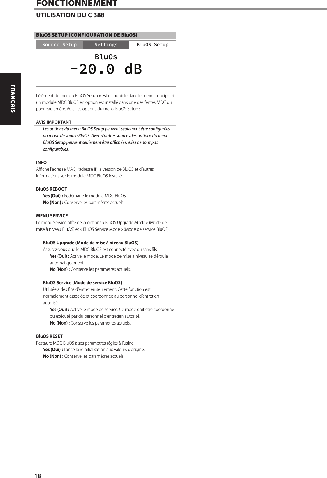 BluOS SETUP (CONFIGURATION DE BluOS)L&rsquo;&eacute;l&eacute;ment de menu &laquo;BluOS Setup&raquo; est disponible dans le menu principal si un module MDC BluOS en option est install&eacute; dans une des fentes MDC du panneau arri&egrave;re. Voici les options du menu BluOS Setup:AVIS IMPORTANT  Les options du menu BluOS Setup peuvent seulement &ecirc;tre congur&eacute;es au mode de source BluOS. Avec d&rsquo;autres sources, les options du menu BluOS Setup peuvent seulement &ecirc;tre ach&eacute;es, elles ne sont pas congurables.INFOAche l&rsquo;adresse MAC, l&rsquo;adresse IP, la version de BluOS et d&rsquo;autres informations sur le module MDC BluOS install&eacute;.BluOS REBOOTYes (Oui): Red&eacute;marre le module MDC BluOS.No (Non): Conserve les param&egrave;tres actuels.MENU SERVICELe menu Service ore deux options &laquo;BluOS Upgrade Mode&raquo; (Mode de mise &agrave; niveau BluOS) et &laquo;BluOS Service Mode&raquo; (Mode de service BluOS).BluOS Upgrade (Mode de mise &agrave; niveau BluOS)Assurez-vous que le MDC BluOS est connect&eacute; avec ou sans ls.Yes (Oui): Active le mode. Le mode de mise &agrave; niveau se d&eacute;roule automatiquement.No (Non): Conserve les param&egrave;tres actuels.BluOS Service (Mode de service BluOS)Utilis&eacute;e &agrave; des ns d&rsquo;entretien seulement. Cette fonction est normalement associ&eacute;e et coordonn&eacute;e au personnel d&rsquo;entretien autoris&eacute;.Yes (Oui): Active le mode de service. Ce mode doit &ecirc;tre coordonn&eacute; ou ex&eacute;cut&eacute; par du personnel d&rsquo;entretien autoris&eacute;.No (Non): Conserve les param&egrave;tres actuels.BluOS RESETRestaure MDC BluOS &agrave; ses param&egrave;tres r&eacute;gl&eacute;s &agrave; l&rsquo;usine.Yes (Oui): Lance la r&eacute;initialisation aux valeurs d&rsquo;origine.No (Non): Conserve les param&egrave;tres actuels.FONCTIONNEMENTUTILISATION DU C 388Settings BluOS SetupSource SetupBluOs-20.0 dB18ENGLISH FRAN&Ccedil;AIS ESPA&Ntilde;OL ITALIANO DEUTSCH NEDERLANDS SVENSKA РУССКИЙ
