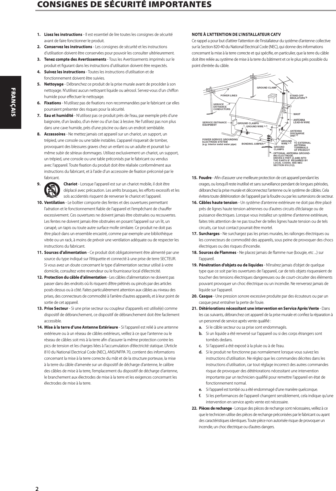 1.  Lisez les instructions - Il est essentiel de lire toutes les consignes de s&eacute;curit&eacute; avant de faire fonctionner le produit.2.  Conservez les instructions - Les consignes de s&eacute;curit&eacute; et les instructions d&rsquo;utilisation doivent &ecirc;tre conserv&eacute;es pour pouvoir les consulter ult&eacute;rieurement.3.  Tenez compte des Avertissements - Tous les Avertissements imprim&eacute;s sur le produit et gurant dans les instructions d&rsquo;utilisation doivent &ecirc;tre respect&eacute;s.4.  Suivez les instructions - Toutes les instructions d&rsquo;utilisation et de fonctionnement doivent &ecirc;tre suivies.5. Nettoyage - D&eacute;branchez ce produit de la prise murale avant de proc&eacute;der &agrave; son nettoyage. N&rsquo;utilisez aucun nettoyant liquide ou a&eacute;rosol. Servez-vous d&rsquo;un chion humide pour eectuer le nettoyage.6. Fixations - N&rsquo;utilisez pas de xations non recommand&eacute;es par le fabricant car elles pourraient pr&eacute;senter des risques pour la s&eacute;curit&eacute;.7.  Eau et humidit&eacute; - N&rsquo;utilisez pas ce produit pr&egrave;s de l&rsquo;eau, par exemple pr&egrave;s d&rsquo;une baignoire, d&rsquo;un lavabo, d&rsquo;un &eacute;vier ou d&rsquo;un bac &agrave; lessive. Ne l&rsquo;utilisez pas non plus dans une cave humide, pr&egrave;s d&rsquo;une piscine ou dans un endroit semblable.8. Accessoires - Ne mettez jamais cet appareil sur un chariot, un support, un tr&eacute;pied, une console ou une table instables. L&rsquo;appareil risquerait de tomber, provoquant des blessures graves chez un enfant ou un adulte et pourrait lui-m&ecirc;me subir de s&eacute;rieux dommages. Utilisez exclusivement un chariot, un support, un tr&eacute;pied, une console ou une table pr&eacute;conis&eacute;s par le fabricant ou vendus avec l&rsquo;appareil. Toute xation du produit doit &ecirc;tre r&eacute;alis&eacute;e conform&eacute;ment aux instructions du fabricant, et &agrave; l&rsquo;aide d&rsquo;un accessoire de xation pr&eacute;conis&eacute; par le fabricant.9.  Chariot - Lorsque l&rsquo;appareil est sur un chariot mobile, il doit &ecirc;tre d&eacute;plac&eacute; avec pr&eacute;caution. Les arr&ecirc;ts brusques, les eorts excessifs et les sols accident&eacute;s risquent de renverser le chariot et l&rsquo;appareil.10. Ventilation - Le bo&icirc;tier comporte des fentes et des ouvertures permettant l&rsquo;a&eacute;ration et le fonctionnement able de l&rsquo;appareil et l&rsquo;emp&ecirc;chant de chauer excessivement. Ces ouvertures ne doivent jamais &ecirc;tre obstru&eacute;es ou recouvertes. Les fentes ne doivent jamais &ecirc;tre obstru&eacute;es en posant l&rsquo;appareil sur un lit, un canap&eacute;, un tapis ou toute autre surface molle similaire. Ce produit ne doit pas &ecirc;tre plac&eacute; dans un ensemble encastr&eacute;, comme par exemple une biblioth&egrave;que vitr&eacute;e ou un rack, &agrave; moins de pr&eacute;voir une ventilation ad&eacute;quate ou de respecter les instructions du fabricant.11. Sources d&rsquo;alimentation - Ce produit doit obligatoirement &ecirc;tre aliment&eacute; par une source du type indiqu&eacute; sur l&rsquo;&eacute;tiquette et connect&eacute; &agrave; une prise de terre SECTEUR. Si vous avez un doute concernant le type d&rsquo;alimentation secteur utilis&eacute; &agrave; votre domicile, consultez votre revendeur ou le fournisseur local d&rsquo;&eacute;lectricit&eacute;.12.  Protection du c&acirc;ble d&rsquo;alimentation - Les c&acirc;bles d&rsquo;alimentation ne doivent pas passer dans des endroits o&ugrave; ils risquent d&rsquo;&ecirc;tre pi&eacute;tin&eacute;s ou pinc&eacute;s par des articles pos&eacute;s dessus ou &agrave; c&ocirc;t&eacute;. Faites particuli&egrave;rement attention aux c&acirc;bles au niveau des prises, des connecteurs de commodit&eacute; &agrave; l&rsquo;arri&egrave;re d&rsquo;autres appareils, et &agrave; leur point de sortie de cet appareil.13. Prise Secteur - Si une prise secteur ou coupleur d&rsquo;appareils est utilis&eacute;(e) comme dispositif de d&eacute;branchement, ce dispositif de d&eacute;branchement doit &ecirc;tre facilement accessible.14. Mise &agrave; la terre d&rsquo;une Antenne Ext&eacute;rieure - Si l&rsquo;appareil est reli&eacute; &agrave; une antenne ext&eacute;rieure ou &agrave; un r&eacute;seau de c&acirc;bles ext&eacute;rieurs, veillez &agrave; ce que l&rsquo;antenne ou le r&eacute;seau de c&acirc;bles soit mis &agrave; la terre an d&rsquo;assurer la m&ecirc;me protection contre les pics de tension et les charges li&eacute;es &agrave; l&rsquo;accumulation d&rsquo;&eacute;lectricit&eacute; statique. L&rsquo;Article 810 du National Electrical Code (NEC), ANSI/NFPA 70, contient des informations concernant la mise &agrave; la terre correcte du m&acirc;t et de la structure porteuse, la mise &agrave; la terre du c&acirc;ble d&rsquo;amen&eacute;e sur un dispositif de d&eacute;charge d&rsquo;antenne, le calibre des c&acirc;bles de mise &agrave; la terre, l&rsquo;emplacement du dispositif de d&eacute;charge d&rsquo;antenne, le branchement aux &eacute;lectrodes de mise &agrave; la terre et les exigences concernant les &eacute;lectrodes de mise &agrave; la terre.NOTE &Agrave; L&rsquo;ATTENTION DE L&rsquo;INSTALLATEUR CATVCe rappel a pour but d&rsquo;attirer l&rsquo;attention de l&rsquo;installateur du syst&egrave;me d&rsquo;antenne collective sur la Section 820-40 du National Electrical Code (NEC), qui donne des informations concernant la mise &agrave; la terre correcte et qui sp&eacute;cie, en particulier, que la terre du c&acirc;ble doit &ecirc;tre reli&eacute;e au syst&egrave;me de mise &agrave; la terre du b&acirc;timent et ce le plus pr&egrave;s possible du point d&rsquo;entr&eacute;e du c&acirc;ble.15. Foudre - An d&rsquo;assurer une meilleure protection de cet appareil pendant les orages, ou lorsqu&rsquo;il reste inutilis&eacute; et sans surveillance pendant de longues p&eacute;riodes, d&eacute;branchez la prise murale et d&eacute;connectez l&rsquo;antenne ou le syst&egrave;me de c&acirc;bles. Cela &eacute;vitera toute d&eacute;t&eacute;rioration de l&rsquo;appareil par la foudre ou par les surtensions de secteur.16. C&acirc;bles haute tension - Un syst&egrave;me d&rsquo;antenne ext&eacute;rieure ne doit pas &ecirc;tre plac&eacute; pr&egrave;s de lignes haute tension a&eacute;riennes ou d&rsquo;autres circuits d&rsquo;&eacute;clairage ou de puissance &eacute;lectriques. Lorsque vous installez un syst&egrave;me d&rsquo;antenne ext&eacute;rieure, faites tr&egrave;s attention de ne pas toucher de telles lignes haute tension ou de tels circuits, car tout contact pourrait &ecirc;tre mortel.17. Surcharges - Ne surchargez pas les prises murales, les rallonges &eacute;lectriques ou les connecteurs de commodit&eacute; des appareils, sous peine de provoquer des chocs &eacute;lectriques ou des risques d&rsquo;incendie.18. Sources de Flammes - Ne placez jamais de amme nue (bougie, etc ...) sur l&rsquo;appareil.19. P&eacute;n&eacute;tration d&rsquo;objets ou de liquides - N&rsquo;ins&eacute;rez jamais d&rsquo;objet de quelque type que ce soit par les ouvertures de l&rsquo;appareil, car de tels objets risqueraient de toucher des tensions &eacute;lectriques dangereuses ou de court-circuiter des &eacute;l&eacute;ments pouvant provoquer un choc &eacute;lectrique ou un incendie. Ne renversez jamais de liquide sur l&rsquo;appareil.20. Casque - Une pression sonore excessive produite par des &eacute;couteurs ou par un casque peut entra&icirc;ner la perte de l&rsquo;ouie.21.  D&eacute;t&eacute;riorations n&eacute;cessitant une intervention en Service Apr&egrave;s Vente - Dans les cas suivants, d&eacute;branchez cet appareil de la prise murale et conez la r&eacute;paration &agrave; un personnel de service apr&egrave;s vente quali&eacute; :a.  Si le c&acirc;ble secteur ou sa prise sont endommag&eacute;s.b.  Si un liquide a &eacute;t&eacute; renvers&eacute; sur l&rsquo;appareil ou si des corps &eacute;trangers sont tomb&eacute;s dedans.c.  Si l&rsquo;appareil a &eacute;t&eacute; expos&eacute; &agrave; la pluie ou &agrave; de l&rsquo;eau.d.  Si le produit ne fonctionne pas normalement lorsque vous suivez les instructions d&rsquo;utilisation. Ne r&eacute;glez que les commandes d&eacute;crites dans les instructions d&rsquo;utilisation, car tout r&eacute;glage incorrect des autres commandes risque de provoquer des d&eacute;t&eacute;riorations n&eacute;cessitant une intervention importante par un technicien quali&eacute; pour remettre l&rsquo;appareil en &eacute;tat de fonctionnement normal.e.  Si l&rsquo;appareil est tomb&eacute; ou a &eacute;t&eacute; endommag&eacute; d&rsquo;une mani&egrave;re quelconque.f.  Si les performances de l&rsquo;appareil changent sensiblement, cela indique qu&rsquo;une intervention en service apr&egrave;s vente est n&eacute;cessaire.22.  Pi&egrave;ces de rechange - Lorsque des pi&egrave;ces de rechange sont n&eacute;cessaires, veillez &agrave; ce que le technicien utilise des pi&egrave;ces de rechange pr&eacute;conis&eacute;es par le fabricant ou ayant des caract&eacute;ristiques identiques. Toute pi&egrave;ce non autoris&eacute;e risque de provoquer un incendie, un choc &eacute;lectrique ou d&rsquo;autres dangers.CONSIGNES DE S&Eacute;CURIT&Eacute; IMPORTANTES2ENGLISH FRAN&Ccedil;AIS ESPA&Ntilde;OL ITALIANO DEUTSCH NEDERLANDS SVENSKA РУССКИЙ