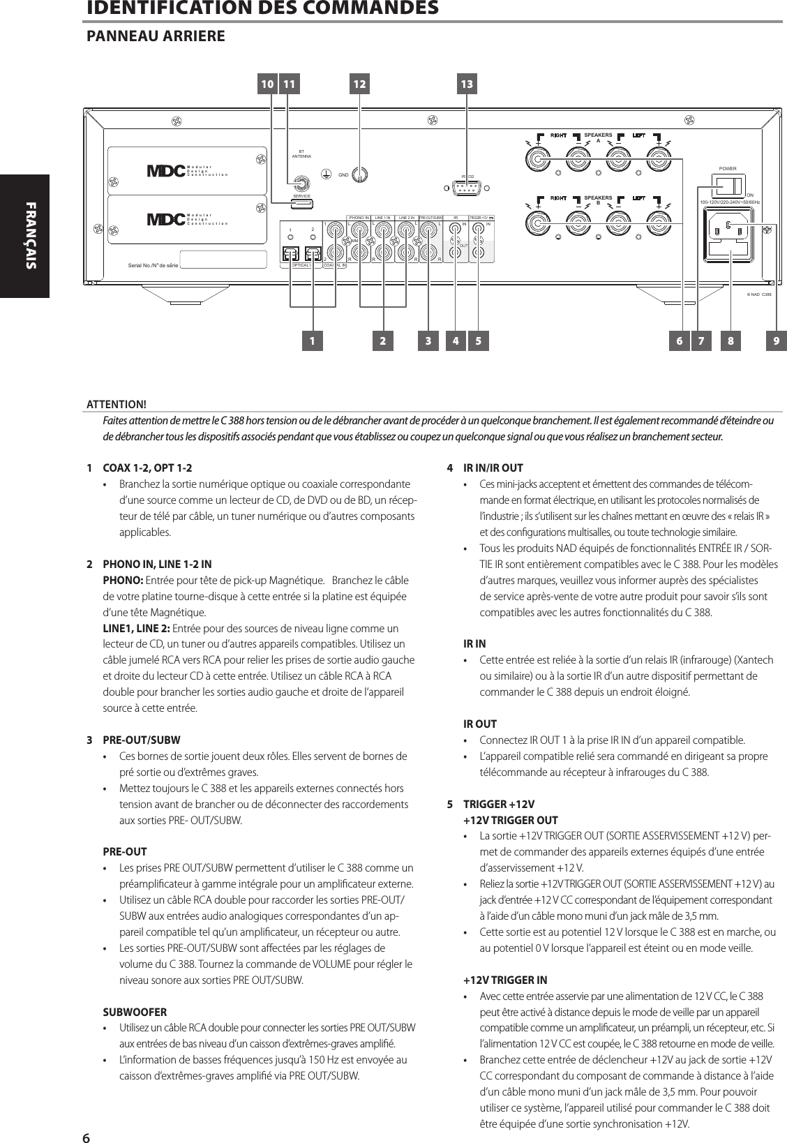1  COAX 1-2, OPT 1-2&bull;  Branchez la sortie num&eacute;rique optique ou coaxiale correspondante d&rsquo;une source comme un lecteur de CD, de DVD ou de BD, un r&eacute;cep-teur de t&eacute;l&eacute; par c&acirc;ble, un tuner num&eacute;rique ou d&rsquo;autres composants applicables.2  PHONO IN, LINE 1-2 INPHONO: Entr&eacute;e pour t&ecirc;te de pick-up Magn&eacute;tique.   Branchez le c&acirc;ble de votre platine tourne-disque &agrave; cette entr&eacute;e si la platine est &eacute;quip&eacute;e d&rsquo;une t&ecirc;te Magn&eacute;tique.LINE1, LINE 2: Entr&eacute;e pour des sources de niveau ligne comme un lecteur de CD, un tuner ou d&rsquo;autres appareils compatibles. Utilisez un c&acirc;ble jumel&eacute; RCA vers RCA pour relier les prises de sortie audio gauche et droite du lecteur CD &agrave; cette entr&eacute;e. Utilisez un c&acirc;ble RCA &agrave; RCA double pour brancher les sorties audio gauche et droite de l&rsquo;appareil source &agrave; cette entr&eacute;e.3 PRE-OUT/SUBW&bull;  Ces bornes de sortie jouent deux r&ocirc;les. Elles servent de bornes de pr&eacute; sortie ou d&rsquo;extr&ecirc;mes graves.&bull;  Mettez toujours le C 388 et les appareils externes connect&eacute;s hors tension avant de brancher ou de d&eacute;connecter des raccordements aux sorties PRE- OUT/SUBW.PRE-OUT&bull;  Les prises PRE OUT/SUBW permettent d&rsquo;utiliser le C 388 comme un pr&eacute;amplicateur &agrave; gamme int&eacute;grale pour un amplicateur externe.&bull;  Utilisez un c&acirc;ble RCA double pour raccorder les sorties PRE-OUT/SUBW aux entr&eacute;es audio analogiques correspondantes d&rsquo;un ap-pareil compatible tel qu&rsquo;un amplicateur, un r&eacute;cepteur ou autre.&bull;  Les sorties PRE-OUT/SUBW sont aect&eacute;es par les r&eacute;glages de volume du C 388. Tournez la commande de VOLUME pour r&eacute;gler le niveau sonore aux sorties PRE OUT/SUBW.SUBWOOFER&bull;  Utilisez un c&acirc;ble RCA double pour connecter les sorties PRE OUT/SUBW aux entr&eacute;es de bas niveau d&rsquo;un caisson d&rsquo;extr&ecirc;mes-graves ampli&eacute;.&bull;  L&rsquo;information de basses fr&eacute;quences jusqu&rsquo;&agrave; 150Hz est envoy&eacute;e au caisson d&rsquo;extr&ecirc;mes-graves ampli&eacute; via PRE OUT/SUBW.4  IR IN/IR OUT&bull;  Ces mini-jacks acceptent et &eacute;mettent des commandes de t&eacute;l&eacute;com-mande en format &eacute;lectrique, en utilisant les protocoles normalis&eacute;s de l&rsquo;industrie; ils s&rsquo;utilisent sur les cha&icirc;nes mettant en &oelig;uvre des &laquo;relais IR&raquo; et des congurations multisalles, ou toute technologie similaire.&bull;  Tous les produits NAD &eacute;quip&eacute;s de fonctionnalit&eacute;s ENTR&Eacute;EIR/ SOR-TIEIR sont enti&egrave;rement compatibles avec le C 388. Pour les mod&egrave;les d&rsquo;autres marques, veuillez vous informer aupr&egrave;s des sp&eacute;cialistes de service apr&egrave;s-vente de votre autre produit pour savoir s&rsquo;ils sont compatibles avec les autres fonctionnalit&eacute;s du C 388. IR IN&bull;  Cette entr&eacute;e est reli&eacute;e &agrave; la sortie d&rsquo;un relais IR (infrarouge) (Xantech ou similaire) ou &agrave; la sortie IR d&rsquo;un autre dispositif permettant de commander le C 388 depuis un endroit &eacute;loign&eacute;.IR OUT&bull;  Connectez IR OUT 1 &agrave; la prise IR IN d&rsquo;un appareil compatible.&bull;  L&rsquo;appareil compatible reli&eacute; sera command&eacute; en dirigeant sa propre t&eacute;l&eacute;commande au r&eacute;cepteur &agrave; infrarouges du C 388.5  TRIGGER +12V+12V TRIGGER OUT&bull;  La sortie +12V TRIGGER OUT (SORTIE ASSERVISSEMENT +12 V) per-met de commander des appareils externes &eacute;quip&eacute;s d&rsquo;une entr&eacute;e d&rsquo;asservissement +12 V.&bull;  Reliez la sortie +12V TRIGGER OUT (SORTIE ASSERVISSEMENT +12 V) au jack d&rsquo;entr&eacute;e +12 V CC correspondant de l&rsquo;&eacute;quipement correspondant &agrave; l&rsquo;aide d&rsquo;un c&acirc;ble mono muni d&rsquo;un jack m&acirc;le de 3,5 mm. &bull;  Cette sortie est au potentiel 12 V lorsque le C 388 est en marche, ou au potentiel 0 V lorsque l&rsquo;appareil est &eacute;teint ou en mode veille.+12V TRIGGER IN&bull;  Avec cette entr&eacute;e asservie par une alimentation de 12VCC, le C 388 peut &ecirc;tre activ&eacute; &agrave; distance depuis le mode de veille par un appareil compatible comme un amplicateur, un pr&eacute;ampli, un r&eacute;cepteur, etc. Si l&rsquo;alimentation 12VCC est coup&eacute;e, le C 388 retourne en mode de veille. &bull;  Branchez cette entr&eacute;e de d&eacute;clencheur +12V au jack de sortie +12V CC correspondant du composant de commande &agrave; distance &agrave; l&rsquo;aide d&rsquo;un c&acirc;ble mono muni d&rsquo;un jack m&acirc;le de 3,5 mm. Pour pouvoir utiliser ce syst&egrave;me, l&rsquo;appareil utilis&eacute; pour commander le C 388 doit &ecirc;tre &eacute;quip&eacute;e d&rsquo;une sortie synchronisation +12V.  IDENTIFICATION DES COMMANDES PANNEAU ARRIEREATTENTION!  Faites attention de mettre le C 388 hors tension ou de le d&eacute;brancher avant de proc&eacute;der &agrave; un quelconque branchement. Il est &eacute;galement recommand&eacute; d&rsquo;&eacute;teindre ou de d&eacute;brancher tous les dispositifs associ&eacute;s pendant que vous &eacute;tablissez ou coupez un quelconque signal ou que vous r&eacute;alisez un branchement secteur.100-120V/220-240V~50/60HzPOWERONSerial No./N  de serieSPEAKERSBLE FTRI GHTSERVICEBTANTENNA GNDSPEAKERSALE FTRI GHTRS23212PHONO INLINE 1 INPRE-OUT/SUBW12LRLIRINR RLMMLINE 2 IN INRLTRIGGER +12V&copy; NAD  C388OPTICAL IN COAXIAL INOUTM  o  d  u  l  a  rD  e  s  i  g  nC  o  n  s  t  r  u  c  t  i  o  nM  o  d  u  l  a  rD  e  s  i  g  nC  o  n  s  t  r  u  c  t  i  o  n10 11 12 1361 2 3 4 5 7 8 96ENGLISH FRAN&Ccedil;AIS ESPA&Ntilde;OL ITALIANO DEUTSCH NEDERLANDS SVENSKA РУССКИЙ