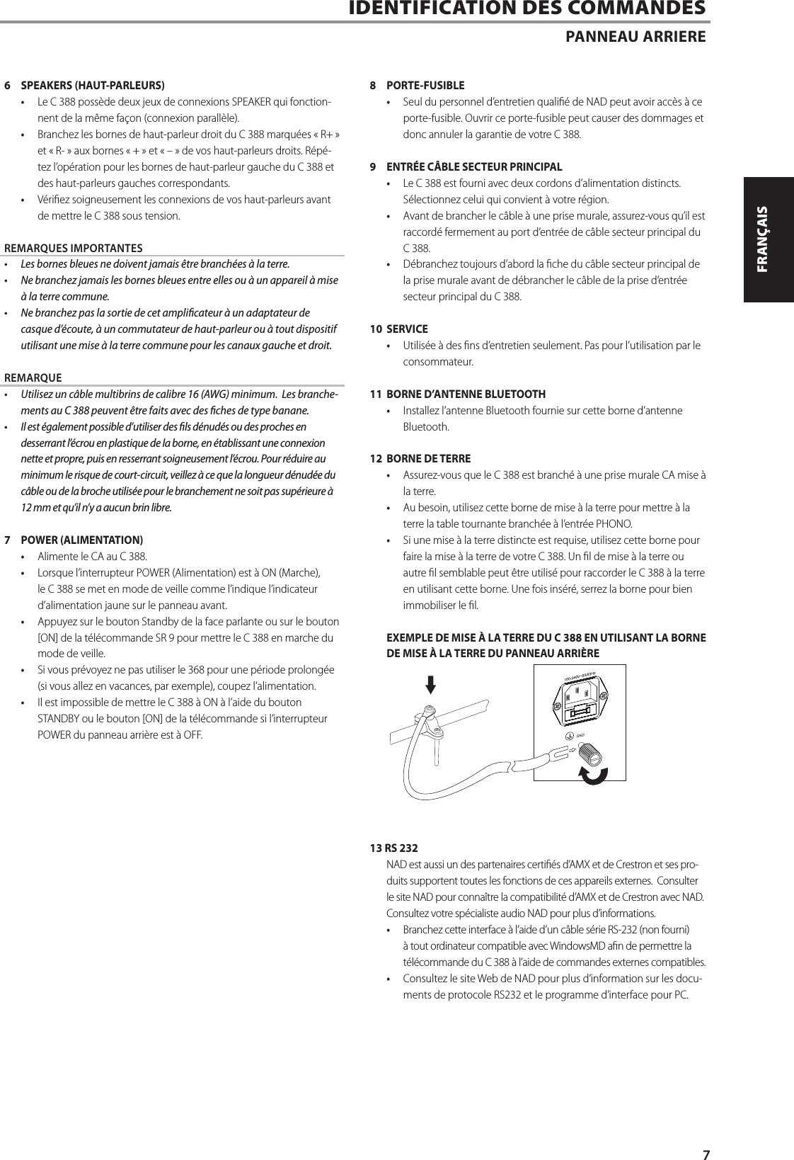 6  SPEAKERS (HAUT-PARLEURS)&bull;  Le C 388 poss&egrave;de deux jeux de connexions SPEAKER qui fonction-nent de la m&ecirc;me fa&ccedil;on (connexion parall&egrave;le).  &bull;  Branchez les bornes de haut-parleur droit du C 388 marqu&eacute;es &laquo;R+&raquo; et &laquo;R-&raquo; aux bornes &laquo;+&raquo; et &laquo;&ndash;&raquo; de vos haut-parleurs droits. R&eacute;p&eacute;-tez l&rsquo;op&eacute;ration pour les bornes de haut-parleur gauche du C 388 et des haut-parleurs gauches correspondants. &bull;  V&eacute;riez soigneusement les connexions de vos haut-parleurs avant de mettre le C 388 sous tension.REMARQUES IMPORTANTES&bull;  Les bornes bleues ne doivent jamais &ecirc;tre branch&eacute;es &agrave; la terre.&bull;  Ne branchez jamais les bornes bleues entre elles ou &agrave; un appareil &agrave; mise &agrave; la terre commune.&bull;  Ne branchez pas la sortie de cet amplicateur &agrave; un adaptateur de casque d&rsquo;&eacute;coute, &agrave; un commutateur de haut-parleur ou &agrave; tout dispositif utilisant une mise &agrave; la terre commune pour les canaux gauche et droit.REMARQUE&bull;  Utilisez un c&acirc;ble multibrins de calibre 16 (AWG) minimum. Les branche-ments au C 388 peuvent &ecirc;tre faits avec des ches de type banane.&bull;  Il est &eacute;galement possible d&rsquo;utiliser des ls d&eacute;nud&eacute;s ou des proches en desserrant l&rsquo;&eacute;crou en plastique de la borne, en &eacute;tablissant une connexion nette et propre, puis en resserrant soigneusement l&rsquo;&eacute;crou. Pour r&eacute;duire au minimum le risque de court-circuit, veillez &agrave; ce que la longueur d&eacute;nud&eacute;e du c&acirc;ble ou de la broche utilis&eacute;e pour le branchement ne soit pas sup&eacute;rieure &agrave; 12 mm et qu&rsquo;il n&rsquo;y a aucun brin libre.7  POWER (ALIMENTATION)&bull;  Alimente le CA au C 388.&bull;  Lorsque l&rsquo;interrupteur POWER (Alimentation) est &agrave; ON (Marche), le C 388 se met en mode de veille comme l&rsquo;indique l&rsquo;indicateur d&rsquo;alimentation jaune sur le panneau avant.&bull;  Appuyez sur le bouton Standby de la face parlante ou sur le bouton [ON] de la t&eacute;l&eacute;commande SR 9 pour mettre le C 388 en marche du mode de veille.&bull;  Si vous pr&eacute;voyez ne pas utiliser le 368 pour une p&eacute;riode prolong&eacute;e (si vous allez en vacances, par exemple), coupez l&rsquo;alimentation.&bull;  Il est impossible de mettre le C 388 &agrave; ON &agrave; l&rsquo;aide du bouton STANDBY ou le bouton [ON] de la t&eacute;l&eacute;commande si l&rsquo;interrupteur POWER du panneau arri&egrave;re est &agrave; OFF.8 PORTE-FUSIBLE&bull;  Seul du personnel d&rsquo;entretien quali&eacute; de NAD peut avoir acc&egrave;s &agrave; ce porte-fusible. Ouvrir ce porte-fusible peut causer des dommages et donc annuler la garantie de votre C 388.9  ENTR&Eacute;E C&Acirc;BLE SECTEUR PRINCIPAL &bull;  Le C 388 est fourni avec deux cordons d&rsquo;alimentation distincts.  S&eacute;lectionnez celui qui convient &agrave; votre r&eacute;gion.&bull;  Avant de brancher le c&acirc;ble &agrave; une prise murale, assurez-vous qu&rsquo;il est raccord&eacute; fermement au port d&rsquo;entr&eacute;e de c&acirc;ble secteur principal du C 388. &bull;  D&eacute;branchez toujours d&rsquo;abord la che du c&acirc;ble secteur principal de la prise murale avant de d&eacute;brancher le c&acirc;ble de la prise d&rsquo;entr&eacute;e secteur principal du C 388.10 SERVICE&bull;  Utilis&eacute;e &agrave; des ns d&rsquo;entretien seulement. Pas pour l&rsquo;utilisation par le consommateur.11  BORNE D&rsquo;ANTENNE BLUETOOTH&bull;  Installez l&rsquo;antenne Bluetooth fournie sur cette borne d&rsquo;antenne Bluetooth.12  BORNE DE TERRE&bull;  Assurez-vous que le C 388 est branch&eacute; &agrave; une prise murale CA mise &agrave; la terre.&bull;  Au besoin, utilisez cette borne de mise &agrave; la terre pour mettre &agrave; la terre la table tournante branch&eacute;e &agrave; l&rsquo;entr&eacute;e PHONO.&bull;  Si une mise &agrave; la terre distincte est requise, utilisez cette borne pour faire la mise &agrave; la terre de votre C 388. Un l de mise &agrave; la terre ou autre l semblable peut &ecirc;tre utilis&eacute; pour raccorder le C 388 &agrave; la terre en utilisant cette borne. Une fois ins&eacute;r&eacute;, serrez la borne pour bien immobiliser le l.EXEMPLE DE MISE &Agrave; LA TERRE DU C 388 EN UTILISANT LA BORNE DE MISE &Agrave; LA TERRE DU PANNEAU ARRI&Egrave;RE13 RS 232NAD est aussi un des partenaires certi&eacute;s d&rsquo;AMX et de Crestron et ses pro-duits supportent toutes les fonctions de ces appareils externes.  Consulter le site NAD pour conna&icirc;tre la compatibilit&eacute; d&rsquo;AMX et de Crestron avec NAD. Consultez votre sp&eacute;cialiste audio NAD pour plus d&rsquo;informations.&bull;  Branchez cette interface &agrave; l&rsquo;aide d&rsquo;un c&acirc;ble s&eacute;rie RS-232 (non fourni) &agrave; tout ordinateur compatible avec WindowsMD an de permettre la t&eacute;l&eacute;commande du C 388 &agrave; l&rsquo;aide de commandes externes compatibles.&bull;  Consultez le site Web de NAD pour plus d&rsquo;information sur les docu-ments de protocole RS232 et le programme d&rsquo;interface pour PC.IDENTIFICATION DES COMMANDES PANNEAU ARRIERE7ENGLISHFRAN&Ccedil;AISESPA&Ntilde;OLITALIANODEUTSCHNEDERLANDSSVENSKAРУССКИЙ
