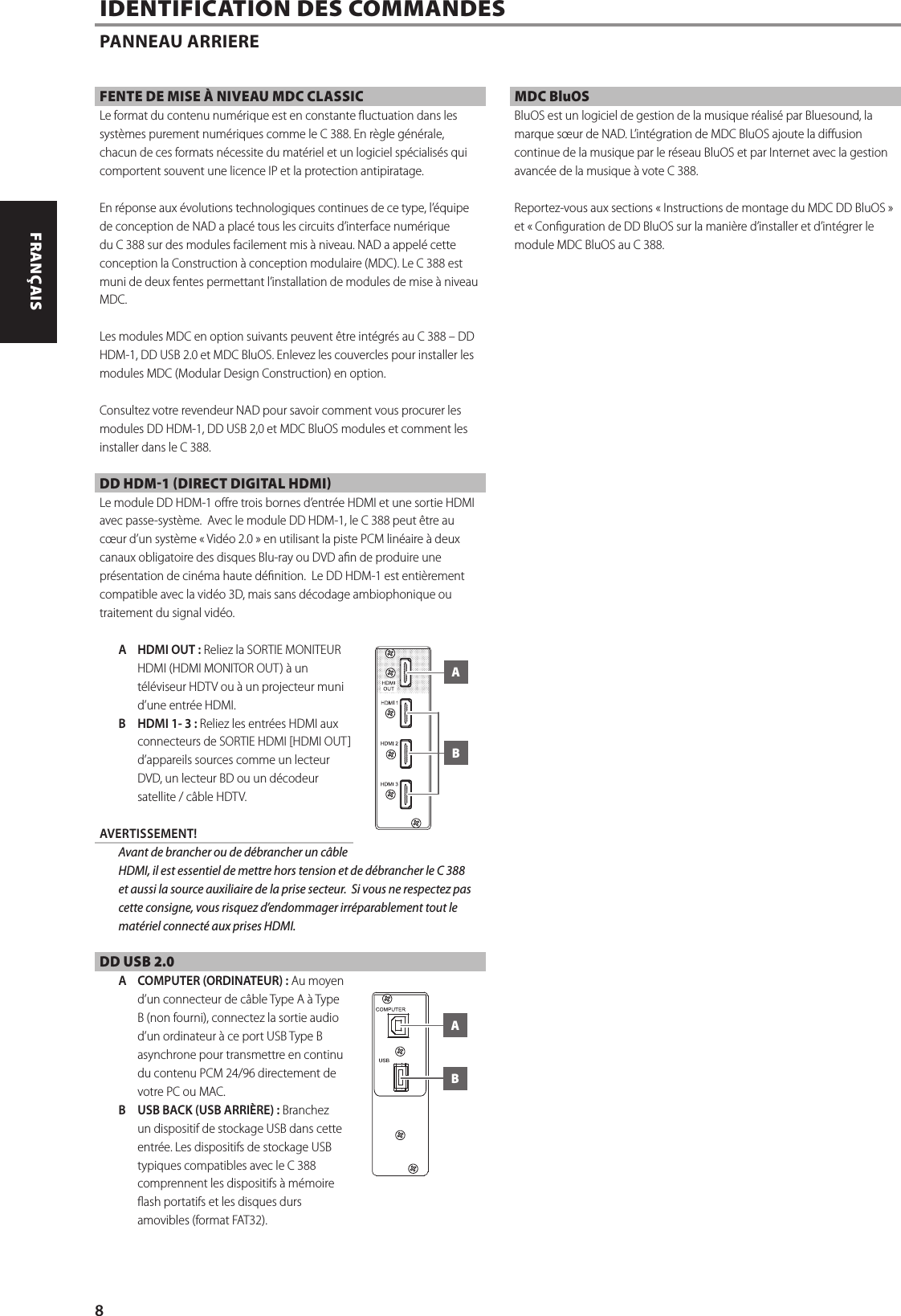 FENTE DE MISE &Agrave; NIVEAU MDC CLASSICLe format du contenu num&eacute;rique est en constante uctuation dans les syst&egrave;mes purement num&eacute;riques comme le C 388. En r&egrave;gle g&eacute;n&eacute;rale, chacun de ces formats n&eacute;cessite du mat&eacute;riel et un logiciel sp&eacute;cialis&eacute;s qui comportent souvent une licence IP et la protection antipiratage.En r&eacute;ponse aux &eacute;volutions technologiques continues de ce type, l&rsquo;&eacute;quipe de conception de NAD a plac&eacute; tous les circuits d&rsquo;interface num&eacute;rique du C 388 sur des modules facilement mis &agrave; niveau. NAD a appel&eacute; cette conception la Construction &agrave; conception modulaire (MDC). Le C 388 est muni de deux fentes permettant l&rsquo;installation de modules de mise &agrave; niveau MDC.Les modules MDC en option suivants peuvent &ecirc;tre int&eacute;gr&eacute;s au C 388 &ndash; DD HDM-1, DD USB 2.0 et MDC BluOS. Enlevez les couvercles pour installer les modules MDC (Modular Design Construction) en option. Consultez votre revendeur NAD pour savoir comment vous procurer les modules DD HDM-1, DD USB 2,0 et MDC BluOS modules et comment les installer dans le C 388.DD HDM-1 (DIRECT DIGITAL HDMI)Le module DD HDM-1 ore trois bornes d&rsquo;entr&eacute;e HDMI et une sortie HDMI avec passe-syst&egrave;me.  Avec le module DD HDM-1, le C 388 peut &ecirc;tre au c&oelig;ur d&rsquo;un syst&egrave;me &laquo; Vid&eacute;o 2.0 &raquo; en utilisant la piste PCM lin&eacute;aire &agrave; deux canaux obligatoire des disques Blu-ray ou DVD an de produire une pr&eacute;sentation de cin&eacute;ma haute d&eacute;nition.  Le DD HDM-1 est enti&egrave;rement compatible avec la vid&eacute;o 3D, mais sans d&eacute;codage ambiophonique ou traitement du signal vid&eacute;o.A  HDMI OUT: Reliez la SORTIE MONITEUR HDMI (HDMI MONITOR OUT) &agrave; un t&eacute;l&eacute;viseur HDTV ou &agrave; un projecteur muni d&rsquo;une entr&eacute;e HDMI.B  HDMI 1- 3: Reliez les entr&eacute;es HDMI aux connecteurs de SORTIE HDMI [HDMI OUT] d&rsquo;appareils sources comme un lecteur DVD, un lecteur BD ou un d&eacute;codeur satellite / c&acirc;ble HDTV. AVERTISSEMENT!  Avant de brancher ou de d&eacute;brancher un c&acirc;ble HDMI, il est essentiel de mettre hors tension et de d&eacute;brancher le C 388 et aussi la source auxiliaire de la prise secteur.  Si vous ne respectez pas cette consigne, vous risquez d&rsquo;endommager irr&eacute;parablement tout le mat&eacute;riel connect&eacute; aux prises HDMI.DD USB 2.0A  COMPUTER (ORDINATEUR): Au moyen d&rsquo;un connecteur de c&acirc;ble Type A &agrave; Type B (non fourni), connectez la sortie audio d&rsquo;un ordinateur &agrave; ce port USB Type B asynchrone pour transmettre en continu du contenu PCM 24/96 directement de votre PC ou MAC.B  USB BACK (USB ARRI&Egrave;RE): Branchez un dispositif de stockage USB dans cette entr&eacute;e. Les dispositifs de stockage USB typiques compatibles avec le C 388 comprennent les dispositifs &agrave; m&eacute;moire ash portatifs et les disques durs amovibles (format FAT32). MDC BluOS BluOS est un logiciel de gestion de la musique r&eacute;alis&eacute; par Bluesound, la marque s&oelig;ur de NAD. L&rsquo;int&eacute;gration de MDC BluOS ajoute la diusion continue de la musique par le r&eacute;seau BluOS et par Internet avec la gestion avanc&eacute;e de la musique &agrave; vote C 388.Reportez-vous aux sections &laquo;Instructions de montage du MDC DD BluOS&raquo; et &laquo;Conguration de DD BluOSsur la mani&egrave;re d&rsquo;installer et d&rsquo;int&eacute;grer le module MDC BluOS au C 388.IDENTIFICATION DES COMMANDES PANNEAU ARRIEREABAB8ENGLISH FRAN&Ccedil;AIS ESPA&Ntilde;OL ITALIANO DEUTSCH NEDERLANDS SVENSKA РУССКИЙ