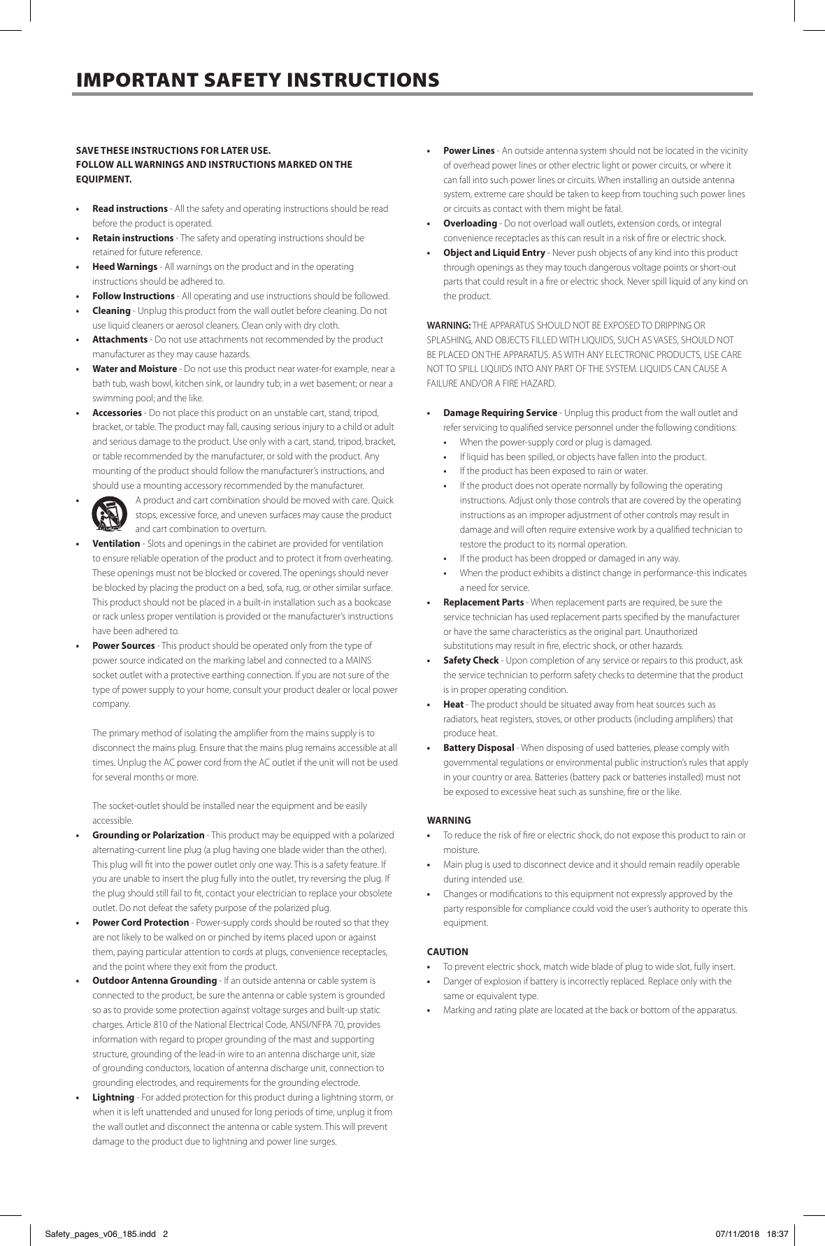 SAVE THESE INSTRUCTIONS FOR LATER USE. FOLLOW ALL WARNINGS AND INSTRUCTIONS MARKED ON THE EQUIPMENT.&bull;  Read instructions - All the safety and operating instructions should be read before the product is operated.&bull;  Retain instructions - The safety and operating instructions should be retained for future reference.&bull;  Heed Warnings - All warnings on the product and in the operating instructions should be adhered to. &bull;  Follow Instructions - All operating and use instructions should be followed.&bull; Cleaning - Unplug this product from the wall outlet before cleaning. Do not use liquid cleaners or aerosol cleaners. Clean only with dry cloth.&bull; Attachments - Do not use attachments not recommended by the product manufacturer as they may cause hazards. &bull;  Water and Moisture - Do not use this product near water-for example, near a bath tub, wash bowl, kitchen sink, or laundry tub; in a wet basement; or near a swimming pool; and the like. &bull; Accessories - Do not place this product on an unstable cart, stand, tripod, bracket, or table. The product may fall, causing serious injury to a child or adult and serious damage to the product. Use only with a cart, stand, tripod, bracket, or table recommended by the manufacturer, or sold with the product. Any mounting of the product should follow the manufacturer&rsquo;s instructions, and should use a mounting accessory recommended by the manufacturer. &bull;  A product and cart combination should be moved with care. Quick stops, excessive force, and uneven surfaces may cause the product and cart combination to overturn.&bull; Ventilation - Slots and openings in the cabinet are provided for ventilation to ensure reliable operation of the product and to protect it from overheating. These openings must not be blocked or covered. The openings should never be blocked by placing the product on a bed, sofa, rug, or other similar surface. This product should not be placed in a built-in installation such as a bookcase or rack unless proper ventilation is provided or the manufacturer&rsquo;s instructions have been adhered to.&bull;  Power Sources - This product should be operated only from the type of power source indicated on the marking label and connected to a MAINS socket outlet with a protective earthing connection. If you are not sure of the type of power supply to your home, consult your product dealer or local power company.  The primary method of isolating the amplier from the mains supply is to disconnect the mains plug. Ensure that the mains plug remains accessible at all times. Unplug the AC power cord from the AC outlet if the unit will not be used for several months or more.  The socket-outlet should be installed near the equipment and be easily accessible.&bull;  Grounding or Polarization - This product may be equipped with a polarized alternating-current line plug (a plug having one blade wider than the other). This plug will t into the power outlet only one way. This is a safety feature. If you are unable to insert the plug fully into the outlet, try reversing the plug. If the plug should still fail to t, contact your electrician to replace your obsolete outlet. Do not defeat the safety purpose of the polarized plug.&bull;  Power Cord Protection - Power-supply cords should be routed so that they are not likely to be walked on or pinched by items placed upon or against them, paying particular attention to cords at plugs, convenience receptacles, and the point where they exit from the product.&bull;  Outdoor Antenna Grounding - If an outside antenna or cable system is connected to the product, be sure the antenna or cable system is grounded so as to provide some protection against voltage surges and built-up static charges. Article 810 of the National Electrical Code, ANSI/NFPA 70, provides information with regard to proper grounding of the mast and supporting structure, grounding of the lead-in wire to an antenna discharge unit, size of grounding conductors, location of antenna discharge unit, connection to grounding electrodes, and requirements for the grounding electrode. &bull; Lightning - For added protection for this product during a lightning storm, or when it is left unattended and unused for long periods of time, unplug it from the wall outlet and disconnect the antenna or cable system. This will prevent damage to the product due to lightning and power line surges.&bull;  Power Lines - An outside antenna system should not be located in the vicinity of overhead power lines or other electric light or power circuits, or where it can fall into such power lines or circuits. When installing an outside antenna system, extreme care should be taken to keep from touching such power lines or circuits as contact with them might be fatal. &bull; Overloading - Do not overload wall outlets, extension cords, or integral convenience receptacles as this can result in a risk of re or electric shock.&bull;  Object and Liquid Entry - Never push objects of any kind into this product through openings as they may touch dangerous voltage points or short-out parts that could result in a re or electric shock. Never spill liquid of any kind on the product. WARNING: THE APPARATUS SHOULD NOT BE EXPOSED TO DRIPPING OR SPLASHING, AND OBJECTS FILLED WITH LIQUIDS, SUCH AS VASES, SHOULD NOT BE PLACED ON THE APPARATUS. AS WITH ANY ELECTRONIC PRODUCTS, USE CARE NOT TO SPILL LIQUIDS INTO ANY PART OF THE SYSTEM. LIQUIDS CAN CAUSE A FAILURE AND/OR A FIRE HAZARD.&bull;  Damage Requiring Service - Unplug this product from the wall outlet and refer servicing to qualied service personnel under the following conditions: &bull;  When the power-supply cord or plug is damaged. &bull;  If liquid has been spilled, or objects have fallen into the product. &bull;  If the product has been exposed to rain or water. &bull;  If the product does not operate normally by following the operating instructions. Adjust only those controls that are covered by the operating instructions as an improper adjustment of other controls may result in damage and will often require extensive work by a qualied technician to restore the product to its normal operation. &bull;  If the product has been dropped or damaged in any way. &bull;  When the product exhibits a distinct change in performance-this indicates a need for service. &bull;  Replacement Parts - When replacement parts are required, be sure the service technician has used replacement parts specied by the manufacturer or have the same characteristics as the original part. Unauthorized substitutions may result in re, electric shock, or other hazards. &bull;  Safety Check - Upon completion of any service or repairs to this product, ask the service technician to perform safety checks to determine that the product is in proper operating condition. &bull; Heat - The product should be situated away from heat sources such as radiators, heat registers, stoves, or other products (including ampliers) that produce heat.&bull;  Battery Disposal - When disposing of used batteries, please comply with governmental regulations or environmental public instruction&rsquo;s rules that apply in your country or area. Batteries (battery pack or batteries installed) must not be exposed to excessive heat such as sunshine, re or the like.  WARNING&bull;  To reduce the risk of re or electric shock, do not expose this product to rain or moisture.&bull;  Main plug is used to disconnect device and it should remain readily operable during intended use.&bull;  Changes or modications to this equipment not expressly approved by the party responsible for compliance could void the user&rsquo;s authority to operate this equipment.CAUTION&bull;  To prevent electric shock, match wide blade of plug to wide slot, fully insert. &bull;  Danger of explosion if battery is incorrectly replaced. Replace only with the same or equivalent type.&bull;  Marking and rating plate are located at the back or bottom of the apparatus.IMPORTANT SAFETY INSTRUCTIONSSafety_pages_v06_185.indd   2 07/11/2018   18:37