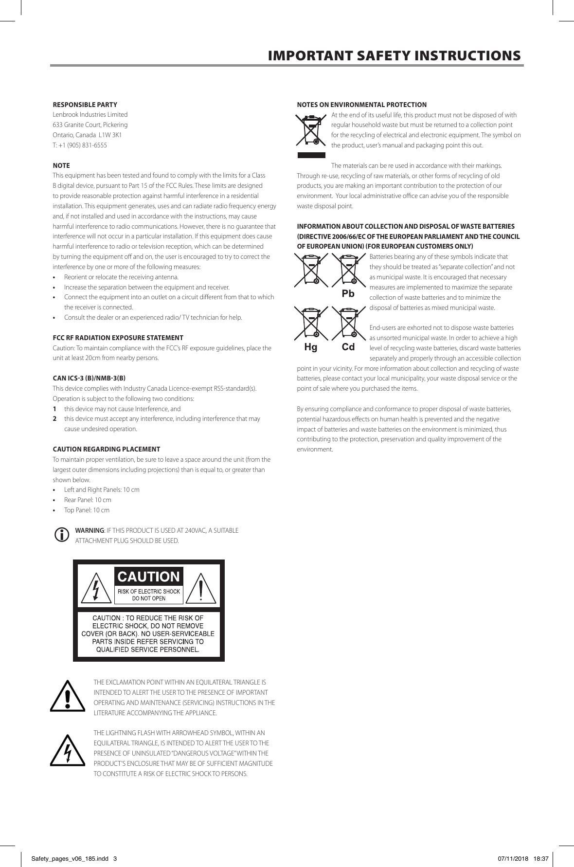 RESPONSIBLE PARTYLenbrook Industries Limited  633 Granite Court, PickeringOntario, Canada  L1W 3K1 T: +1 (905) 831-6555NOTEThis equipment has been tested and found to comply with the limits for a Class B digital device, pursuant to Part 15 of the FCC Rules. These limits are designed to provide reasonable protection against harmful interference in a residential installation. This equipment generates, uses and can radiate radio frequency energy and, if not installed and used in accordance with the instructions, may cause harmful interference to radio communications. However, there is no guarantee that interference will not occur in a particular installation. If this equipment does cause harmful interference to radio or television reception, which can be determined by turning the equipment o and on, the user is encouraged to try to correct the interference by one or more of the following measures:&bull;  Reorient or relocate the receiving antenna.&bull;  Increase the separation between the equipment and receiver.&bull;  Connect the equipment into an outlet on a circuit dierent from that to which the receiver is connected.&bull;  Consult the dealer or an experienced radio/ TV technician for help.FCC RF RADIATION EXPOSURE STATEMENTCaution: To maintain compliance with the FCC&rsquo;s RF exposure guidelines, place the unit at least 20cm from nearby persons.CAN ICS-3 (B)/NMB-3(B)This device complies with Industry Canada Licence-exempt RSS-standard(s). Operation is subject to the following two conditions:1  this device may not cause Interference, and2  this device must accept any interference, including interference that may cause undesired operation.CAUTION REGARDING PLACEMENT To maintain proper ventilation, be sure to leave a space around the unit (from the largest outer dimensions including projections) than is equal to, or greater than shown below. &bull;  Left and Right Panels: 10 cm &bull;  Rear Panel: 10 cm &bull;  Top Panel: 10 cm WARNING: IF THIS PRODUCT IS USED AT 240VAC, A SUITABLE ATTACHMENT PLUG SHOULD BE USED.THE EXCLAMATION POINT WITHIN AN EQUILATERAL TRIANGLE IS INTENDED TO ALERT THE USER TO THE PRESENCE OF IMPORTANT OPERATING AND MAINTENANCE (SERVICING) INSTRUCTIONS IN THE LITERATURE ACCOMPANYING THE APPLIANCE.THE LIGHTNING FLASH WITH ARROWHEAD SYMBOL, WITHIN AN EQUILATERAL TRIANGLE, IS INTENDED TO ALERT THE USER TO THE PRESENCE OF UNINSULATED &ldquo;DANGEROUS VOLTAGE&rdquo; WITHIN THE PRODUCT&rsquo;S ENCLOSURE THAT MAY BE OF SUFFICIENT MAGNITUDE TO CONSTITUTE A RISK OF ELECTRIC SHOCK TO PERSONS.NOTES ON ENVIRONMENTAL PROTECTIONAt the end of its useful life, this product must not be disposed of with regular household waste but must be returned to a collection point for the recycling of electrical and electronic equipment. The symbol on the product, user&rsquo;s manual and packaging point this out. The materials can be re used in accordance with their markings. Through re-use, recycling of raw materials, or other forms of recycling of old products, you are making an important contribution to the protection of our environment.  Your local administrative oce can advise you of the responsible waste disposal point. INFORMATION ABOUT COLLECTION AND DISPOSAL OF WASTE BATTERIES (DIRECTIVE 2006/66/EC OF THE EUROPEAN PARLIAMENT AND THE COUNCIL OF EUROPEAN UNION) (FOR EUROPEAN CUSTOMERS ONLY)Batteries bearing any of these symbols indicate that they should be treated as &ldquo;separate collection&rdquo; and not as municipal waste. It is encouraged that necessary measures are implemented to maximize the separate collection of waste batteries and to minimize the disposal of batteries as mixed municipal waste. End-users are exhorted not to dispose waste batteries as unsorted municipal waste. In order to achieve a high level of recycling waste batteries, discard waste batteries separately and properly through an accessible collection point in your vicinity. For more information about collection and recycling of waste batteries, please contact your local municipality, your waste disposal service or the point of sale where you purchased the items.By ensuring compliance and conformance to proper disposal of waste batteries, potential hazardous eects on human health is prevented and the negative impact of batteries and waste batteries on the environment is minimized, thus contributing to the protection, preservation and quality improvement of the environment.  IMPORTANT SAFETY INSTRUCTIONS  Safety_pages_v06_185.indd   3 07/11/2018   18:37