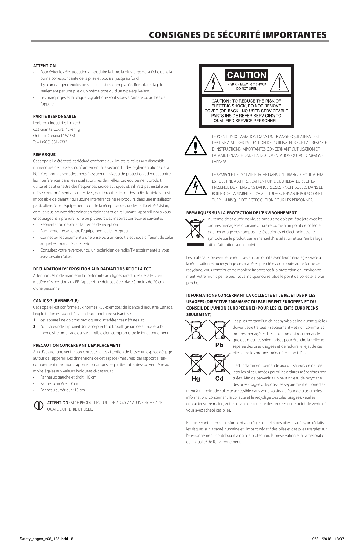 ATTENTION&middot;  Pour &eacute;viter les &eacute;lectrocutions, introduire la lame la plus large de la che dans la borne correspondante de la prise et pousser jusqu&rsquo;au fond. &middot;  Il y a un danger d&rsquo;explosion si la pile est mal remplac&eacute;e. Remplacez la pile seulement par une pile d&rsquo;un m&ecirc;me type ou d&rsquo;un type &eacute;quivalent.&middot;  Les marquages et la plaquesignal&eacute;tiquesont situ&eacute;s &agrave; l&rsquo;arri&egrave;re ou au bas de l&rsquo;appareil.PARTIE RESPONSABLELenbrook Industries Limited 633 Granite Court, PickeringOntario, Canada L1W 3K1 T: +1 (905) 831-6333REMARQUECet appareil a &eacute;t&eacute; test&eacute; et d&eacute;clar&eacute; conforme aux limites relatives aux dispositifs num&eacute;riques de classe B, conform&eacute;ment &agrave; la section 15 des r&eacute;glementations de la FCC. Ces normes sont destin&eacute;es &agrave; assurer un niveau de protection ad&eacute;quat contre les interf&eacute;rences dans les installations r&eacute;sidentielles. Cet &eacute;quipement produit, utilise et peut &eacute;mettre des fr&eacute;quences radio&eacute;lectriques et, s&rsquo;il n&rsquo;est pas install&eacute; ou utilis&eacute; conform&eacute;ment aux directives, peut brouiller les ondes radio. Toutefois, il est impossible de garantir qu&rsquo;aucune interf&eacute;rence ne se produira dans une installation particuli&egrave;re. Si cet &eacute;quipement brouille la r&eacute;ception des ondes radio et t&eacute;l&eacute;vision, ce que vous pouvez d&eacute;terminer en &eacute;teignant et en rallumant l&rsquo;appareil, nous vous encourageons &agrave; prendre l&rsquo;une ou plusieurs des mesures correctives suivantes :&middot;  R&eacute;orienter ou d&eacute;placer l&rsquo;antenne de r&eacute;ception.&middot;  Augmenter l&rsquo;&eacute;cart entre l&rsquo;&eacute;quipement et le r&eacute;cepteur.&middot;  Connecter l&rsquo;&eacute;quipement &agrave; une prise ou &agrave; un circuit &eacute;lectrique di&eacute;rent de celui auquel est branch&eacute; le r&eacute;cepteur.&middot;  Consultez votre revendeur ou un technicien de radio/TV exp&eacute;riment&eacute; si vous avez besoin d&rsquo;aide.DECLARATION D&rsquo;EXPOSITION AUX RADIATIONS RF DE LA FCCAttention: An de maintenir la conformit&eacute; aux lignes directrices de la FCC en mati&egrave;re d&rsquo;exposition aux RF, l&rsquo;appareil ne doit pas &ecirc;tre plac&eacute; &agrave; moins de 20 cm d&rsquo;une personne.CAN ICS-3 (B)/NMB-3(B)Cet appareil est conforme aux normes RSS exemptes de licence d&rsquo;Industrie Canada. L&rsquo;exploitation est autoris&eacute;e aux deux conditions suivantes :1  cet appareil ne doit pas provoquer d&rsquo;interf&eacute;rences n&eacute;fastes, et2  l&rsquo;utilisateur de l&rsquo;appareil doit accepter tout brouillage radio&eacute;lectrique subi, m&ecirc;me si le brouillage est susceptible d&rsquo;en compromettre le fonctionnement.PRECAUTION CONCERNANT L&rsquo;EMPLACEMENT An d&rsquo;assurer une ventilation correcte, faites attention de laisser un espace d&eacute;gag&eacute; autour de l&rsquo;appareil. Les dimensions de cet espace (mesur&eacute;es par rapport &agrave; l&rsquo;en-combrement maximum l&rsquo;appareil, y compris les parties saillantes) doivent &ecirc;tre au moins &eacute;gales aux valeurs indiqu&eacute;es ci-dessous : &middot;  Panneaux gauche et droit : 10 cm &middot;  Panneau arri&egrave;re: 10 cm &middot;  Panneau sup&eacute;rieur: 10 cm ATTENTION : SI CE PRODUIT EST UTILISE A 240 V CA, UNE FICHE ADE-QUATE DOIT ETRE UTILISEE.LE POINT D&rsquo;EXCLAMATION DANS UN TRIANGE EQUILATERAL EST DESTINE A ATTIRER L&rsquo;ATTENTION DE L&rsquo;UTILISATEUR SUR LA PRESENCE D&rsquo;INSTRUCTIONS IMPORTANTES CONCERNANT L&rsquo;UTILISATION ET LA MAINTENANCE DANS LA DOCUMENTATION QUI ACCOMPAGNE L&rsquo;APPAREIL.LE SYMBOLE DE L&rsquo;ECLAIR FLECHE DANS UN TRIANGLE EQUILATERAL EST DESTINE A ATTIRER L&rsquo;ATTENTION DE L&rsquo;UTILISATEUR SUR LA PRESENCE DE &laquo;TENSIONS DANGEREUSES&raquo; NON ISOLEES DANS LE BOITIER DE L&rsquo;APPAREIL ET D&rsquo;AMPLITUDE SUFFISANTE POUR CONSTI-TUER UN RISQUE D&rsquo;ELECTROCUTION POUR LES PERSONNES.REMARQUES SUR LA PROTECTION DE L&rsquo;ENVIRONNEMENTAu terme de sa dur&eacute;e de vie, ce produit ne doit pas &ecirc;tre jet&eacute; avec les ordures m&eacute;nag&egrave;res ordinaires, mais retourn&eacute; &agrave; un point de collecte pour recyclage des composants &eacute;lectriques et &eacute;lectroniques. Le symbole sur le produit, sur le manuel d&rsquo;installation et sur l&rsquo;emballage attire l&rsquo;attention sur ce point. Les mat&eacute;riaux peuvent &ecirc;tre r&eacute;utilis&eacute;s en conformit&eacute; avec leur marquage. Gr&acirc;ce &agrave; la r&eacute;utilisation et au recyclage des mati&egrave;res premi&egrave;res ou &agrave; toute autre forme de recyclage, vous contribuez de mani&egrave;re importante &agrave; la protection de l&rsquo;environne-ment. Votre municipalit&eacute; peut vous indiquer o&ugrave; se situe le point de collecte le plus proche. INFORMATIONS CONCERNANT LA COLLECTE ET LE REJET DES PILES USAGEES (DIRECTIVE 2006/66/EC DU PARLEMENT EUROPEEN ET DU CONSEIL DE L&rsquo;UNION EUROPEENNE) (POUR LES CLIENTS EUROP&Eacute;ENS SEULEMENT)Les piles portant l&rsquo;un de ces symboles indiquent qu&rsquo;elles doivent &ecirc;tre trait&eacute;es &laquo;s&eacute;par&eacute;ment&raquo; et non comme les ordures m&eacute;nag&egrave;res. Il est instamment recommand&eacute; que des mesures soient prises pour &eacute;tendre la collecte s&eacute;par&eacute;e des piles usag&eacute;es et de r&eacute;duire le rejet de ces piles dans les ordures m&eacute;nag&egrave;res non tri&eacute;es. Il est instamment demand&eacute; aux utilisateurs de ne pas jeter les piles usag&eacute;es parmi les ordures m&eacute;nag&egrave;res non tri&eacute;es. An de parvenir &agrave; un haut niveau de recyclage des piles usag&eacute;es, d&eacute;posez les s&eacute;par&eacute;ment et correcte-ment &agrave; un point de collecte accessible dans votre voisinage Pour de plus amples informations concernant la collecte et le recyclage des piles usag&eacute;es, veuillez contacter votre mairie, votre service de collecte des ordures ou le point de vente o&ugrave; vous avez achet&eacute; ces piles.En observant et en se conformant aux r&egrave;gles de rejet des piles usag&eacute;es, on r&eacute;duits les risques sur la sant&eacute; humaine et l&rsquo;impact n&eacute;gatif des piles et des piles usag&eacute;es sur l&rsquo;environnement, contribuant ainsi &agrave; la protection, la pr&eacute;servation et &agrave; l&rsquo;am&eacute;lioration de la qualit&eacute; de l&rsquo;environnement. CONSIGNES DE S&Eacute;CURIT&Eacute; IMPORTANTES  Safety_pages_v06_185.indd   5 07/11/2018   18:37