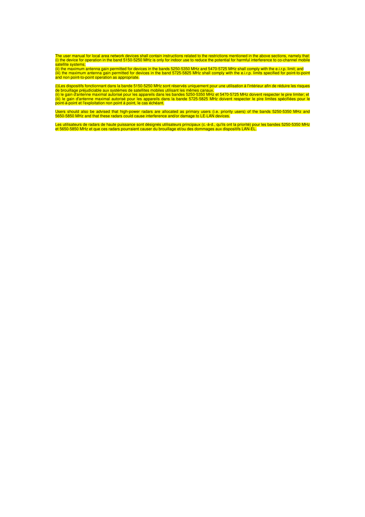  The user manual for local area network devices shall contain instructions related to the restrictions mentioned in the above sections, namely that: (i) the device for operation in the band 5150-5250 MHz is only for indoor use to reduce the potential for harmful interference to co-channel mobile satellite systems; (ii) the maximum antenna gain permitted for devices in the bands 5250-5350 MHz and 5470-5725 MHz shall comply with the e.i.r.p. limit; and (iii) the maximum antenna gain permitted for devices in the band 5725-5825 MHz shall comply with the e.i.r.p. limits specified for point-to-point and non point-to-point operation as appropriate.  (i)Les dispositifs fonctionnant dans la bande 5150-5250 MHz sont r&eacute;serv&eacute;s uniquement pour une utilisation &agrave; l'int&eacute;rieur afin de r&eacute;duire les risques de brouillage pr&eacute;judiciable aux syst&egrave;mes de satellites mobiles utilisant les m&ecirc;mes canaux. (ii) le gain d'antenne maximal autoris&eacute; pour les appareils dans les bandes 5250-5350 MHz et 5470-5725 MHz doivent respecter le pire limiter; et (iii) le gain d'antenne maximal autoris&eacute; pour les appareils dans la bande 5725-5825 MHz doivent respecter le pire limites sp&eacute;cifi&eacute;es pour le point-&agrave;-point et l'exploitation non point &agrave; point, le cas &eacute;ch&eacute;ant.  Users should also be advised that high-power radars are allocated as primary users (i.e. priority users) of the bands 5250-5350 MHz and 5650-5850 MHz and that these radars could cause interference and/or damage to LE-LAN devices.  Les utilisateurs de radars de haute puissance sont d&eacute;sign&eacute;s utilisateurs principaux (c.-&agrave;-d., qu'ils ont la priorit&eacute;) pour les bandes 5250-5350 MHz et 5650-5850 MHz et que ces radars pourraient causer du brouillage et/ou des dommages aux dispositifs LAN-EL.  