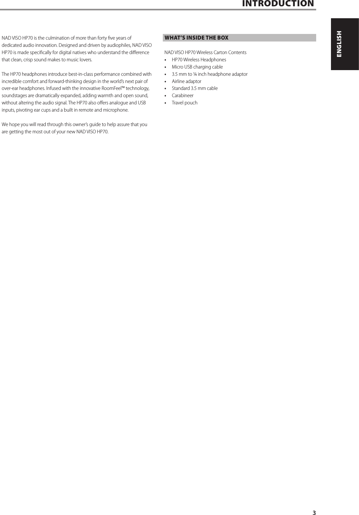 INTRODUCTIONNAD VISO HP70 is the culmination of more than forty ve years of dedicated audio innovation. Designed and driven by audiophiles, NAD VISO HP70 is made specically for digital natives who understand the dierence that clean, crisp sound makes to music lovers.The HP70 headphones introduce best-in-class performance combined with incredible comfort and forward-thinking design in the world&rsquo;s next pair of over-ear headphones. Infused with the innovative RoomFeelTM technology, soundstages are dramatically expanded, adding warmth and open sound, without altering the audio signal. The HP70 also oers analogue and USB inputs, pivoting ear cups and a built in remote and microphone.We hope you will read through this owner&rsquo;s guide to help assure that you are getting the most out of your new NAD VISO HP70.WHAT&rsquo;S INSIDE THE BOXNAD VISO HP70 Wireless Carton Contents&bull;  HP70 Wireless Headphones&bull;  Micro USB charging cable&bull;  3.5 mm to &frac14; inch headphone adaptor&bull;  Airline adaptor&bull;  Standard 3.5 mm cable&bull;  Carabineer&bull;  Travel pouch3ENGLISHPORTUGU&Ecirc;S FRAN&Ccedil;AISESPA&Ntilde;OLITALIANODEUTSCHNEDERLANDSSVENSKAРУССКИЙ