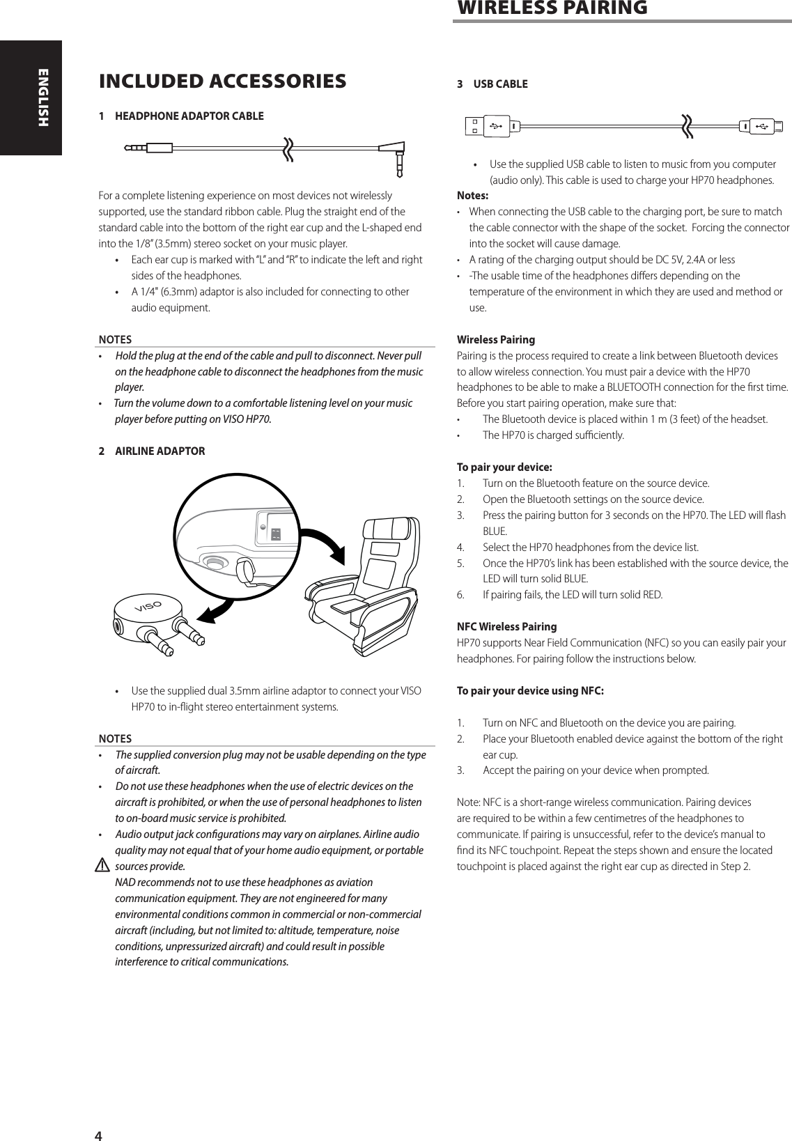 INCLUDED ACCESSORIES1  HEADPHONE ADAPTOR CABLEFor a complete listening experience on most devices not wirelessly supported, use the standard ribbon cable. Plug the straight end of the standard cable into the bottom of the right ear cup and the L-shaped end into the 1/8&rdquo; (3.5mm) stereo socket on your music player.&bull;  Each ear cup is marked with &ldquo;L&rdquo; and &ldquo;R&rdquo; to indicate the left and right sides of the headphones.&bull;  A 1/4" (6.3mm) adaptor is also included for connecting to other audio equipment.NOTES  &bull;       Hold the plug at the end of the cable and pull to disconnect. Never pull on the headphone cable to disconnect the headphones from the music player.  &bull;      Turn the volume down to a comfortable listening level on your music player before putting on VISO HP70.2  AIRLINE ADAPTOR&bull;  Use the supplied dual 3.5mm airline adaptor to connect your VISO HP70 to in-ight stereo entertainment systems. NOTES  &bull;       The supplied conversion plug may not be usable depending on the type of aircraft.  &bull;       Do not use these headphones when the use of electric devices on the aircraft is prohibited, or when the use of personal headphones to listen to on-board music service is prohibited.  &bull;       Audio output jack congurations may vary on airplanes. Airline audio quality may not equal that of your home audio equipment, or portable sources provide.   NAD recommends not to use these headphones as aviation communication equipment. They are not engineered for many environmental conditions common in commercial or non-commercial aircraft (including, but not limited to: altitude, temperature, noise conditions, unpressurized aircraft) and could result in possible interference to critical communications. 3  USB CABLE&bull;  Use the supplied USB cable to listen to music from you computer (audio only). This cable is used to charge your HP70 headphones. Notes:&bull;   When connecting the USB cable to the charging port, be sure to match the cable connector with the shape of the socket.  Forcing the connector into the socket will cause damage.&bull;   A rating of the charging output should be DC 5V, 2.4A or less&bull;  -The usable time of the headphones diers depending on the temperature of the environment in which they are used and method or use.Wireless PairingPairing is the process required to create a link between Bluetooth devices to allow wireless connection. You must pair a device with the HP70 headphones to be able to make a BLUETOOTH connection for the rst time.Before you start pairing operation, make sure that:&bull;  The Bluetooth device is placed within 1 m (3 feet) of the headset.&bull;  The HP70 is charged suciently.To pair your device:1.  Turn on the Bluetooth feature on the source device. 2.  Open the Bluetooth settings on the source device.3.  Press the pairing button for 3 seconds on the HP70. The LED will ash BLUE. 4.  Select the HP70 headphones from the device list.5.  Once the HP70&rsquo;s link has been established with the source device, the LED will turn solid BLUE. 6.  If pairing fails, the LED will turn solid RED.  NFC Wireless PairingHP70 supports Near Field Communication (NFC) so you can easily pair your headphones. For pairing follow the instructions below. To pair your device using NFC: 1.  Turn on NFC and Bluetooth on the device you are pairing. 2.  Place your Bluetooth enabled device against the bottom of the right ear cup.3.  Accept the pairing on your device when prompted.Note: NFC is a short-range wireless communication. Pairing devices are required to be within a few centimetres of the headphones to communicate. If pairing is unsuccessful, refer to the device&rsquo;s manual to nd its NFC touchpoint. Repeat the steps shown and ensure the located touchpoint is placed against the right ear cup as directed in Step 2.WIRELESS PAIRING4ENGLISH PORTUGU&Ecirc;SFRAN&Ccedil;AIS ESPA&Ntilde;OL ITALIANO DEUTSCH NEDERLANDS SVENSKA РУССКИЙ