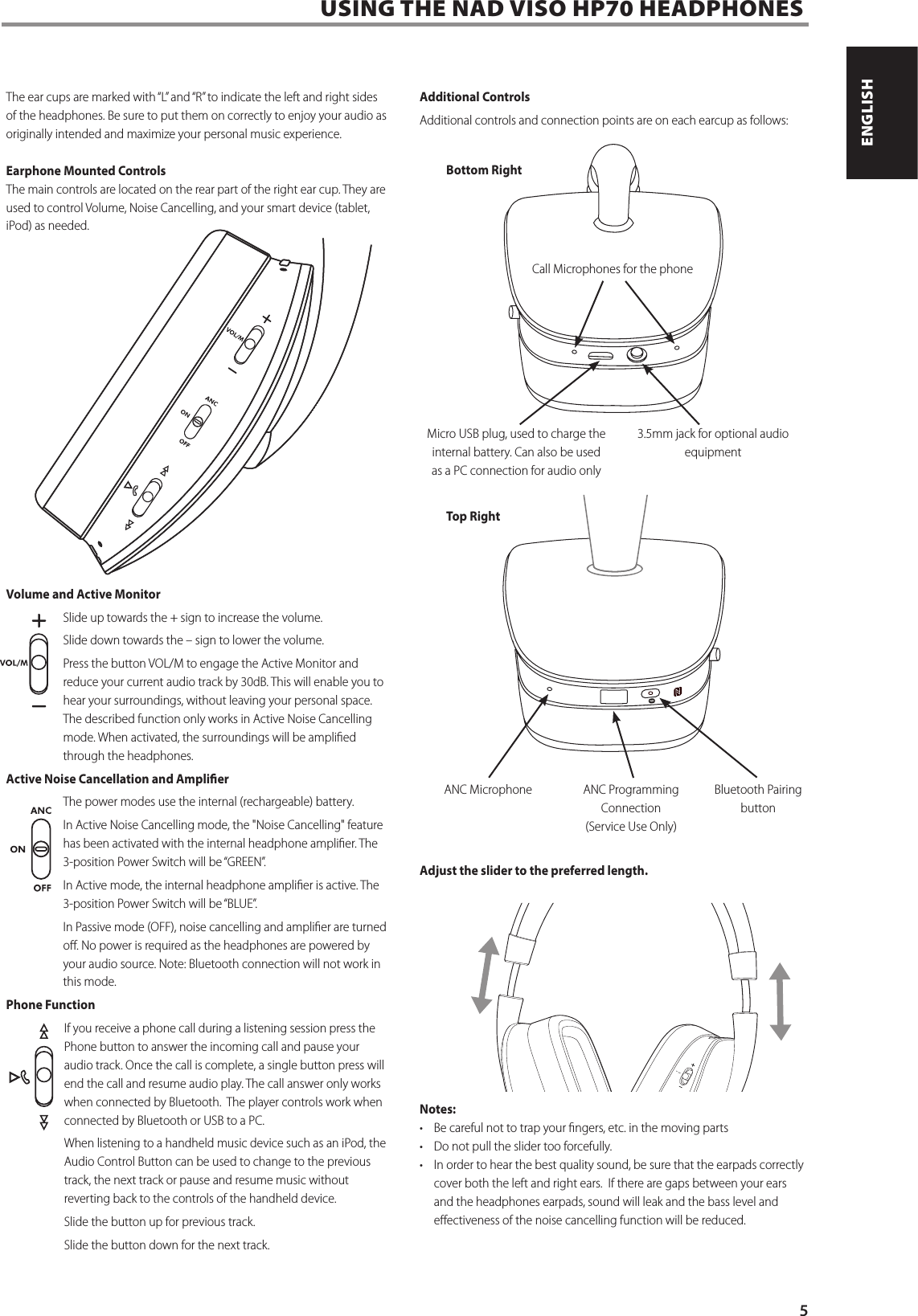 USING THE NAD VISO HP70 HEADPHONESThe ear cups are marked with &ldquo;L&rdquo; and &ldquo;R&rdquo; to indicate the left and right sides of the headphones. Be sure to put them on correctly to enjoy your audio as originally intended and maximize your personal music experience.Earphone Mounted ControlsThe main controls are located on the rear part of the right ear cup. They are used to control Volume, Noise Cancelling, and your smart device (tablet, iPod) as needed.Volume and Active MonitorSlide up towards the + sign to increase the volume.Slide down towards the &ndash; sign to lower the volume.Press the button VOL/M to engage the Active Monitor and reduce your current audio track by 30dB. This will enable you to hear your surroundings, without leaving your personal space. The described function only works in Active Noise Cancelling mode. When activated, the surroundings will be amplied through the headphones.Active Noise Cancellation and AmplierThe power modes use the internal (rechargeable) battery.In Active Noise Cancelling mode, the "Noise Cancelling" feature has been activated with the internal headphone amplier. The 3-position Power Switch will be &ldquo;GREEN&rdquo;.In Active mode, the internal headphone amplier is active. The 3-position Power Switch will be &ldquo;BLUE&rdquo;.In Passive mode (OFF), noise cancelling and amplier are turned o. No power is required as the headphones are powered by your audio source. Note: Bluetooth connection will not work in this mode. Phone FunctionIf you receive a phone call during a listening session press the Phone button to answer the incoming call and pause your audio track. Once the call is complete, a single button press will end the call and resume audio play. The call answer only works when connected by Bluetooth.  The player controls work when connected by Bluetooth or USB to a PC.When listening to a handheld music device such as an iPod, the Audio Control Button can be used to change to the previous track, the next track or pause and resume music without reverting back to the controls of the handheld device.Slide the button up for previous track. Slide the button down for the next track.Additional ControlsAdditional controls and connection points are on each earcup as follows:Adjust the slider to the preferred length.Notes:&bull;  Be careful not to trap your ngers, etc. in the moving parts&bull;  Do not pull the slider too forcefully.&bull;  In order to hear the best quality sound, be sure that the earpads correctly cover both the left and right ears.  If there are gaps between your ears and the headphones earpads, sound will leak and the bass level and eectiveness of the noise cancelling function will be reduced.Call Microphones for the phone Bottom RightTop RightMicro USB plug, used to charge the internal battery. Can also be used as a PC connection for audio only ANC Microphone 3.5mm jack for optional audio equipmentBluetooth Pairing buttonANC Programming Connection  (Service Use Only)5ENGLISHPORTUGU&Ecirc;S FRAN&Ccedil;AISESPA&Ntilde;OLITALIANODEUTSCHNEDERLANDSSVENSKAРУССКИЙ