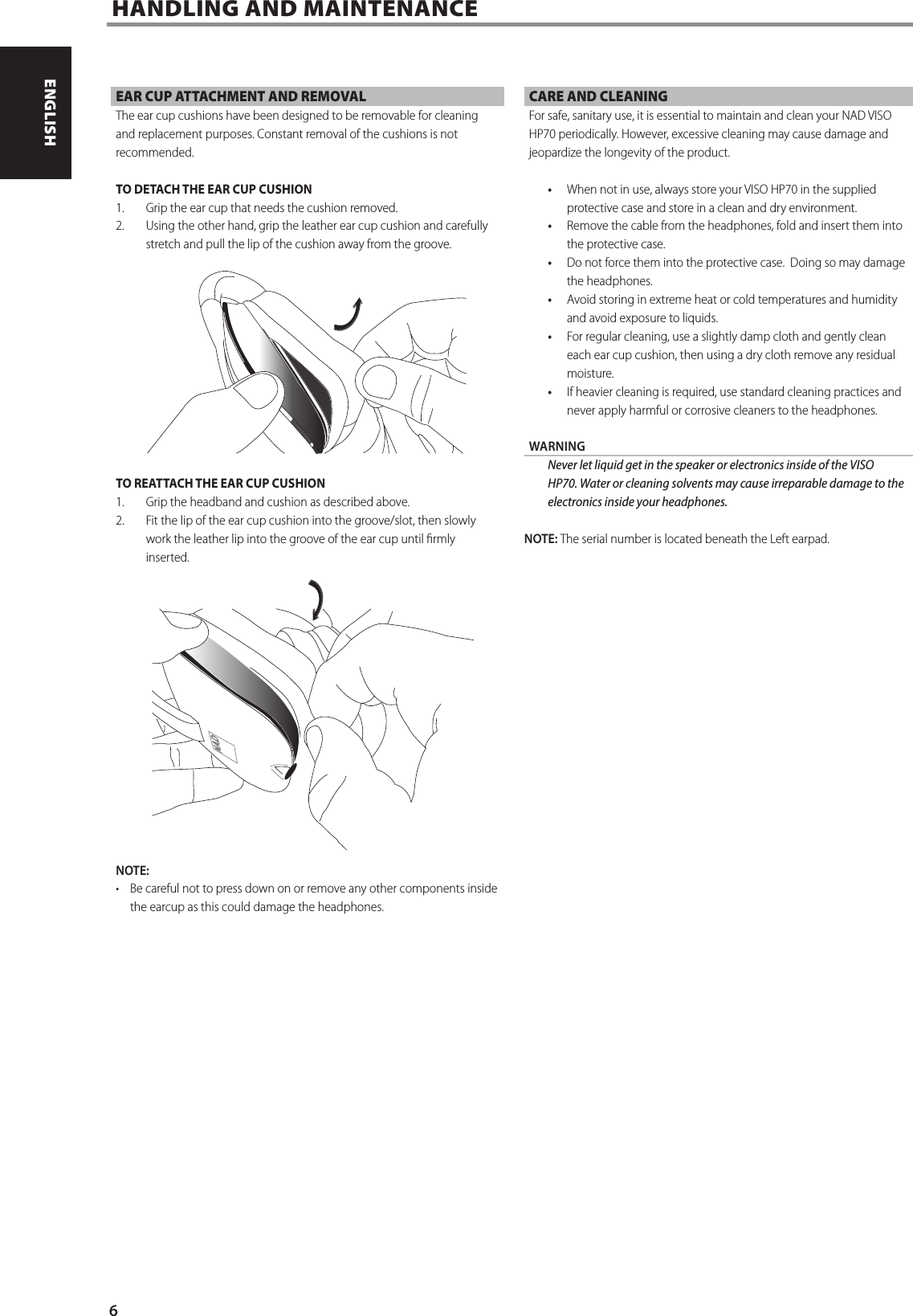 HANDLING AND MAINTENANCE   EAR CUP ATTACHMENT AND REMOVALThe ear cup cushions have been designed to be removable for cleaning and replacement purposes. Constant removal of the cushions is not recommended. TO DETACH THE EAR CUP CUSHION1.  Grip the ear cup that needs the cushion removed. 2.  Using the other hand, grip the leather ear cup cushion and carefully stretch and pull the lip of the cushion away from the groove.TO REATTACH THE EAR CUP CUSHION1.  Grip the headband and cushion as described above.2.  Fit the lip of the ear cup cushion into the groove/slot, then slowly work the leather lip into the groove of the ear cup until rmly inserted.NOTE: &bull;  Be careful not to press down on or remove any other components inside the earcup as this could damage the headphones.CARE AND CLEANINGFor safe, sanitary use, it is essential to maintain and clean your NAD VISO HP70 periodically. However, excessive cleaning may cause damage and jeopardize the longevity of the product.  &bull;  When not in use, always store your VISO HP70 in the supplied protective case and store in a clean and dry environment.&bull;  Remove the cable from the headphones, fold and insert them into the protective case.&bull;  Do not force them into the protective case.  Doing so may damage the headphones.&bull;  Avoid storing in extreme heat or cold temperatures and humidity and avoid exposure to liquids. &bull;  For regular cleaning, use a slightly damp cloth and gently clean each ear cup cushion, then using a dry cloth remove any residual moisture.&bull;  If heavier cleaning is required, use standard cleaning practices and never apply harmful or corrosive cleaners to the headphones.WARNING  Never let liquid get in the speaker or electronics inside of the VISO HP70. Water or cleaning solvents may cause irreparable damage to the electronics inside your headphones.NOTE: The serial number is located beneath the Left earpad.6ENGLISH PORTUGU&Ecirc;SFRAN&Ccedil;AIS ESPA&Ntilde;OL ITALIANO DEUTSCH NEDERLANDS SVENSKA РУССКИЙ