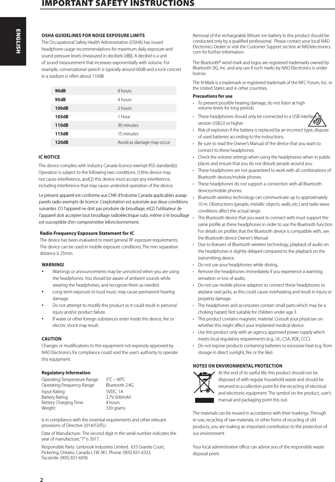 OSHA GUIDELINES FOR NOISE EXPOSURE LIMITSThe Occupational Safety Health Administration (OSHA) has issued headphone usage recommendations for maximum daily exposure and sound pressure levels [measured in decibels (dB)]. A decibel is a unit of sound measurement that increases exponentially with volume. For example, conversational speech is typically around 60dB and a rock concert in a stadium is often about 110dB. FCC NOTICEThis device complies with Industry Canada licence-exempt RSS standard(s). Operation is subject to the following two conditions: (1)this device may not cause interference, and(2) this device must accept any interference, including interference that may cause undesired operation of the device. Radio Frequency Exposure Statement for IC The device has been evaluated to meet general RF exposure requirements. The device can be used in mobile exposure conditions. The min separation distance is 25mm.WARNING! Warnings or announcements may be unnoticed when you are using the headphones. You should be aware of ambient sounds while wearing the headphones, and recognize them as needed. Long-term exposure to loud music may cause permanent hearing damage. Do not attempt to modify this product as it could result in personal injury and/or product failure. If water or other foreign substances enter inside the device, re or electric shock may result.CAUTIONChanges or modications to this equipment not expressly approved by NAD Electronics for compliance could void the user&rsquo;s authority to operate this equipment.Regulatory InformationOperating Temperature Range:  5&deg;C &ndash; 40&deg;C Operating Frequency Range:  Bluetooth 2.4G Input Rating:    5VDC, 1A Battery Rating:    3.7V, 600mAh Battery Charging Time:   4 hours Weight:   330 gramsIs in compliance with the essential requirements and other relevant provisions of Directive 2014/53/EU.Date of Manufacture:  The second digit in the serial number indicates the year of manufacture; &ldquo;7&rdquo; is 2017.Responsible Party: Lenbrook Industries Limited.  633 Granite Court, Pickering, Ontario, Canada L1W 3K1. Phone: (905) 831-6333,  Facsimile: (905) 831-6936Removal of the rechargeable lithium ion battery in this product should be conducted only by a qualied professional.  Please contact your local NAD Electronics Dealer or visit the Customer Support section at NADelectronics.com for further information.The Bluetooth&reg; word mark and logos are registered trademarks owned by Bluetooth SIG, Inc. and any use if such marks by NAD Electronics is under license.The N-Mark is a trademark or registered trademark of the NFC Forum, Inc. in the United States and in other countries.Precautions for use&bull;  To prevent possible hearing damage, do not listen at high  volume levels for long periods &bull;  These headphones should only be connected to a USB interface of version USB2.0 or higher&bull;  Risk of explosion if the battery is replaced by an incorrect type, dispose of used batteries according to the instructions.&bull;  Be sure to read the Owner&rsquo;s Manual of the device that you want to connect to these headphones.&bull;  Check the volume settings when using the headphones when in public places and ensure that you do not disturb people around you.&bull;  These headphones are not guaranteed to work with all combinations of Bluetooth devices/mobile phones.&bull;  These headphones do not support a connection with all Bluetooth devices/mobile phones.&bull;  Bluetooth wireless technology can communicate up to approximately  10 m. Obstructions (people, metallic objects, walls, etc.) and radio wave conditions aect the actual range.&bull;  The Bluetooth device that you want to connect with must support the same prole as these headphones in order to use the Bluetooth function. For details on proles that the Bluetooth device is compatible with, see the Bluetooth device Owner&rsquo;s Manual.&bull;  Due to features of Bluetooth wireless technology, playback of audio on the headphones is slightly delayed compared to the playback on the transmitting device.&bull;  Do not use your headphones while driving. &bull;  Remove the headphones immediately if you experience a warming sensation or loss of audio.&bull;  Do not use mobile phone adaptors to connect these headphones to airplane seat jacks, as this could cause overheating and result in injury or property damage.&bull;  The headphones and accessories contain small parts which may be a choking hazard. Not suitable for children under age 3.&bull;  This product contains magnetic material. Consult your physician on whether this might aect your implanted medical device.&bull;  Use this product only with an agency approved power supply which meets local regulatory requirements (e.g., UL, CSA, VDE, CCC).&bull;  Do not expose products containing batteries to excessive heat (e.g. from storage in direct sunlight, re or the like).NOTES ON ENVIRONMENTAL PROTECTIONAt the end of its useful life, this product should not be disposed of with regular household waste and should be returned to a collection point for the recycling of electrical and electronic equipment. The symbol on the product, user&rsquo;s manual and packaging point this out.The materials can be reused in accordance with their markings. Through re-use, recycling of raw materials, or other forms of recycling of old products, you are making an important contribution to the protection of our environment. Your local administrative oce can advise you of the responsible waste disposal point. IMPORTANT SAFETY INSTRUCTIONS90dB 8 hours95dB 4 hours100dB 2 hours105dB 1 Hour110dB 30 minutes115dB 15 minutes120dB Avoid as damage may occur2ENGLISH PORTUGU&Ecirc;SFRAN&Ccedil;AIS ESPA&Ntilde;OL ITALIANO DEUTSCH NEDERLANDS SVENSKA РУССКИЙLe pr&eacute;sent appareil est conforme aux CNR d'Industrie Canada applicables auxap-pareils radio exempts de licence. L'exploitation est autoris&eacute;e aux deux conditions suivantes :(1) l'appareil ne doit pas produire de brouillage, et(2) l'utilisateur de l'appareil doit accepter tout brouillage radio&eacute;lectrique subi, m&ecirc;me si le brouillage est susceptible d'en compromettre lefonctionnement.IC NOTICE