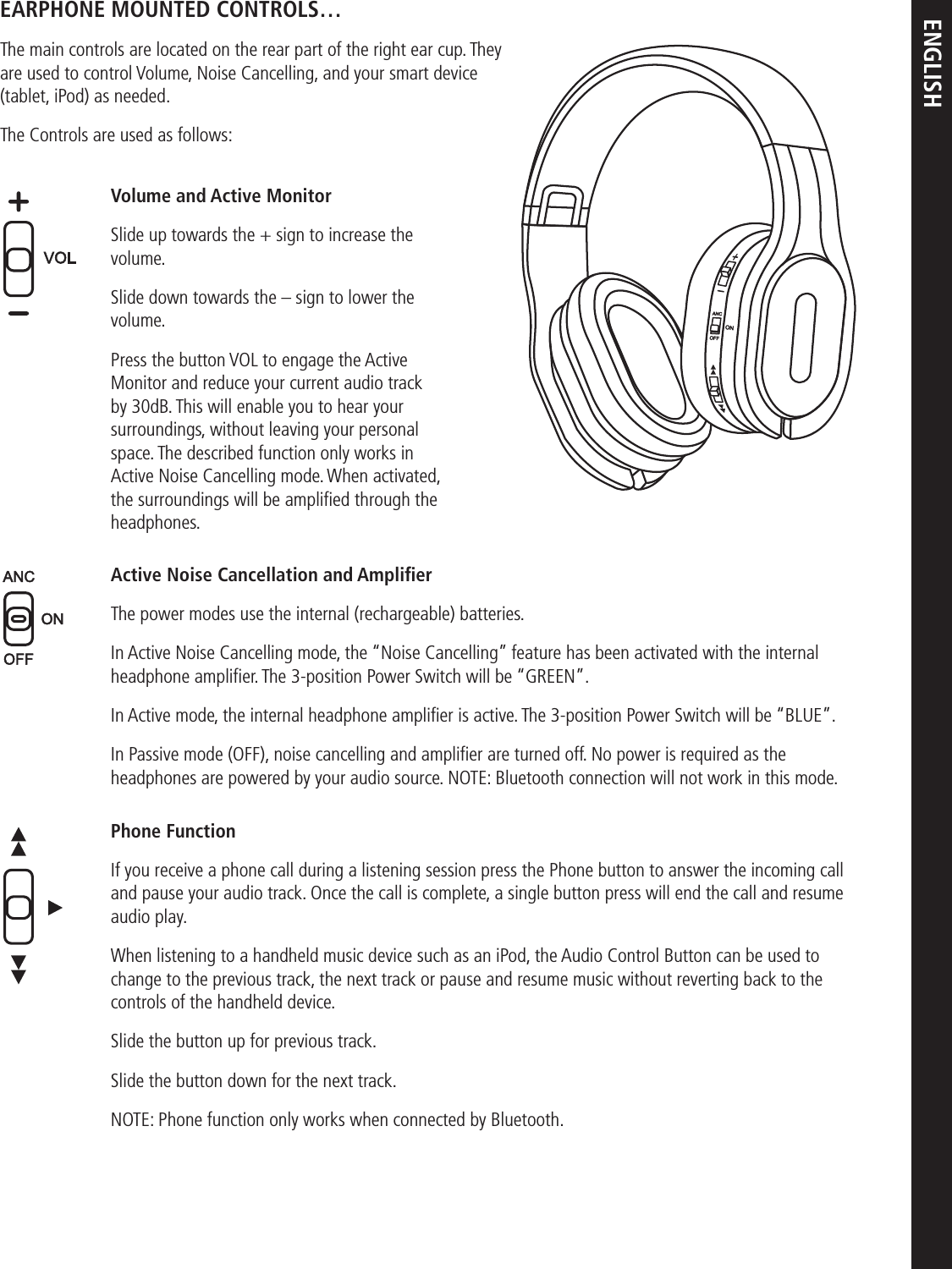 ENGLISHEARPHONE MOUNTED CONTROLS…The main controls are located on the rear part of the right ear cup. They are used to control Volume, Noise Cancelling, and your smart device (tablet, iPod) as needed.The Controls are used as follows:Volume and Active MonitorSlide up towards the + sign to increase the volume.Slide down towards the – sign to lower the volume.Press the button VOL to engage the Active Monitor and reduce your current audio track by 30dB. This will enable you to hear your surroundings, without leaving your personal space. The described function only works in Active Noise Cancelling mode. When activated, the surroundings will be ampliﬁed through the headphones. Active Noise Cancellation and AmpliﬁerThe power modes use the internal (rechargeable) batteries. In Active Noise Cancelling mode, the “Noise Cancelling” feature has been activated with the internal headphone ampliﬁer. The 3-position Power Switch will be “GREEN”.In Active mode, the internal headphone ampliﬁer is active. The 3-position Power Switch will be “BLUE”. In Passive mode (OFF), noise cancelling and ampliﬁer are turned off. No power is required as the headphones are powered by your audio source. NOTE: Bluetooth connection will not work in this mode.Phone FunctionIf you receive a phone call during a listening session press the Phone button to answer the incoming call and pause your audio track. Once the call is complete, a single button press will end the call and resume audio play.When listening to a handheld music device such as an iPod, the Audio Control Button can be used to change to the previous track, the next track or pause and resume music without reverting back to the controls of the handheld device.Slide the button up for previous track. Slide the button down for the next track.NOTE: Phone function only works when connected by Bluetooth.