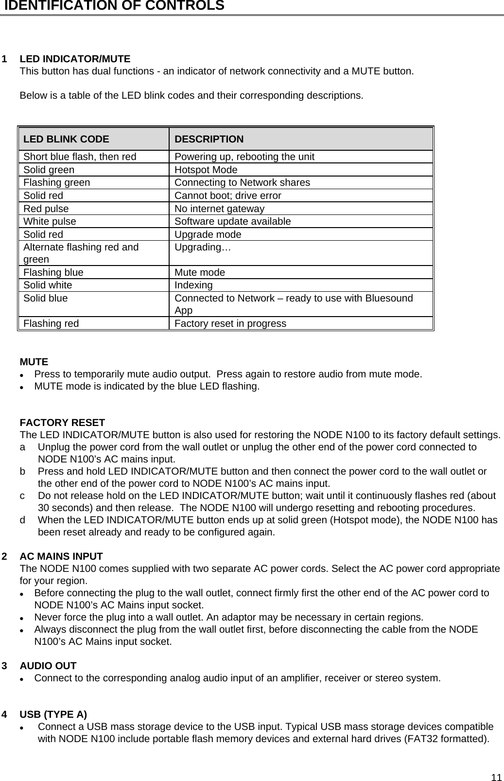  11  IDENTIFICATION OF CONTROLS    1 LED INDICATOR/MUTE This button has dual functions - an indicator of network connectivity and a MUTE button.  Below is a table of the LED blink codes and their corresponding descriptions.   LED BLINK CODE  DESCRIPTION Short blue flash, then red  Powering up, rebooting the unit Solid green  Hotspot Mode Flashing green  Connecting to Network shares Solid red  Cannot boot; drive error Red pulse  No internet gateway White pulse  Software update available Solid red  Upgrade mode Alternate flashing red and green  Upgrading&hellip; Flashing blue  Mute mode Solid white  Indexing Solid blue  Connected to Network &ndash; ready to use with Bluesound App Flashing red  Factory reset in progress    MUTE  Press to temporarily mute audio output.  Press again to restore audio from mute mode.  MUTE mode is indicated by the blue LED flashing.   FACTORY RESET The LED INDICATOR/MUTE button is also used for restoring the NODE N100 to its factory default settings. a  Unplug the power cord from the wall outlet or unplug the other end of the power cord connected to NODE N100&rsquo;s AC mains input. b  Press and hold LED INDICATOR/MUTE button and then connect the power cord to the wall outlet or the other end of the power cord to NODE N100&rsquo;s AC mains input. c  Do not release hold on the LED INDICATOR/MUTE button; wait until it continuously flashes red (about 30 seconds) and then release.  The NODE N100 will undergo resetting and rebooting procedures.  d  When the LED INDICATOR/MUTE button ends up at solid green (Hotspot mode), the NODE N100 has been reset already and ready to be configured again.  2  AC MAINS INPUT The NODE N100 comes supplied with two separate AC power cords. Select the AC power cord appropriate for your region.  Before connecting the plug to the wall outlet, connect firmly first the other end of the AC power cord to NODE N100&rsquo;s AC Mains input socket.   Never force the plug into a wall outlet. An adaptor may be necessary in certain regions.  Always disconnect the plug from the wall outlet first, before disconnecting the cable from the NODE N100&rsquo;s AC Mains input socket.  3 AUDIO OUT  Connect to the corresponding analog audio input of an amplifier, receiver or stereo system.   4  USB (TYPE A)  Connect a USB mass storage device to the USB input. Typical USB mass storage devices compatible with NODE N100 include portable flash memory devices and external hard drives (FAT32 formatted).  