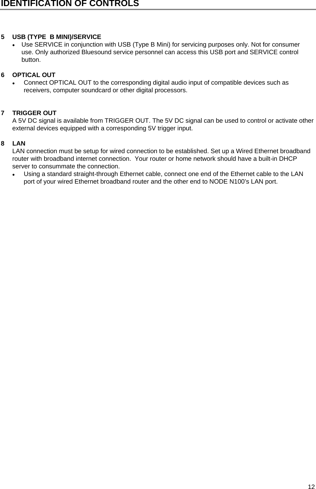  12 IDENTIFICATION OF CONTROLS    5  USB (TYPE  B MINI)/SERVICE  Use SERVICE in conjunction with USB (Type B Mini) for servicing purposes only. Not for consumer use. Only authorized Bluesound service personnel can access this USB port and SERVICE control button.  6  OPTICAL OUT    Connect OPTICAL OUT to the corresponding digital audio input of compatible devices such as receivers, computer soundcard or other digital processors.   7 TRIGGER OUT A 5V DC signal is available from TRIGGER OUT. The 5V DC signal can be used to control or activate other external devices equipped with a corresponding 5V trigger input.    8 LAN  LAN connection must be setup for wired connection to be established. Set up a Wired Ethernet broadband router with broadband internet connection.  Your router or home network should have a built-in DHCP server to consummate the connection.   Using a standard straight-through Ethernet cable, connect one end of the Ethernet cable to the LAN port of your wired Ethernet broadband router and the other end to NODE N100&rsquo;s LAN port.                                      